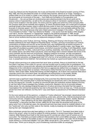 It was Guy Debord and the Situationists, the muses and theorists of the theatrical student uprising of Paris,
May 1968, who first articulated the power of a simple detournement, defined as an image, message or
artefact lifted out of its context to create a new meaning. But though culture jammers borrow liberally from
the avant-garde art movements of the past — from Dada and Surrealism to Conceptualism and
Situationism — the canvas these art revolutionaries were attacking tended to be the art world and its
passive culture of spectatorship, as well as the anti-pleasure ethos of mainstream capitalist society. For
many French students in the late sixties, the enemy was the rigidity and conformity of the Company Man;
the company itself proved markedly less engaging. So where Situationist Asger Jorn hurled paint at pastoral
paintings bought at flea markets, today's culture jammers prefer to hack into corporate advertising and other
avenues of corporate speech. And if the culture jammers' messages are more pointedly political than their
predecessors', that may be because what were indeed subversive messages in the sixties — "Never Work,"
"It Is Forbidden to Forbid," "Take Your Desires for Reality" —now sound more like Sprite or Nike slogans:
Just Feel It. And the "situations" or "happenings" staged by the political pranksters in 1968, though
genuinely shocking and disruptive at the time, are the Absolut Vodka ad of 1998 —the one featuring purple-
clad art school students storming bars and restaurants banging on bottles.

In 1993, Mark Dery wrote "Culture Jamming: Hacking, Slashing and Sniping in the Empire of Signs," a
booklet published by the Open Magazine Pamphlet Series. For Dery, jamming incorporates such eclectic
combinations of theatre and activism as the Guerrilla Girls, who highlighted the art world's exclusion of
female artists by holding demonstrations outside the Whitney Museum in gorilla masks; Joey Skagg, who
has pulled off countless successful media hoaxes; and Artfux's execution-in-effigy of arch-Republican Jesse
Helms on Capitol Hill. For Dery, culture jamming is anything, essentially, that mixes art, media, parody and
the outsider stance. But within these subcultures, there has always been a tension between the forces of the
merry prankster and the hard-core revolutionary. Nagging questions re-emerge: are play and pleasure
themselves revolutionary acts, as the Situationists might argue? Is screwing up the culture's information
flows inherently subversive, as Skagg would hold? Or is the mix of art and politics just a matter of making
sure, to paraphrase Emma Goldman, that somebody has hooked up a good sound system at the revolution?

Though culture jamming is an undercurrent that never dries up entirely, there is no doubt that for the last
five years it has been in the midst of a revival, and one focused more on politics than on pranksterism. For
a growing number of young activists, adbusting has presented itself as the perfect tool with which to register
disapproval of the multinational corporations that have so aggressively stalked them as shoppers, and so
unceremoniously dumped them as workers. Influenced by media theorists such as Noam Chomsky, Edward
Herman, Mark Crispin Miller, Robert McChesney and Ben Bagdikian, all of whom have explored ideas about
corporate control over information flows, the adbusters are writing theory on the streets, literally
deconstructing corporate culture with a waterproof magic marker and a bucket of wheat paste.

Jammers span a significant range of backgrounds, from purer-than-thou Marxist-anarchists who refuse
interviews with "the corporate press" to those like Rodriguez de Gerada who work in the advertising industry
by day (his paying job, ironically, is putting up commercial signs and superstore window displays) and long
to use their skills to send messages they consider constructive. Besides a fair bit of animosity between
these camps, the only ideology bridging the spectrum of culture jamming is the belief that free speech is
meaningless if the commercial cacophony has risen to the point that no one can hear you. "I think everyone
should have their own billboard, but they don't," says Jack Napier (a pseudonym) of the Billboard Liberation
Front.

On the more radical end of the spectrum, a network of "media collectives" has emerged, decentralized and
anarchic, that combine adbusting with zine publishing, pirate radio, activist video, Internet development and
community activism. Chapters of the collective have popped up in Tallahassee, Boston, Seattle, Montreal
and Winnipeg — often splintering off into other organizations. In London, where adbusting is called
"subvertising," a new group has been formed, called the UK Subs after the seventies punk group of the
same name. And in the past two years, the real-world jammers have been joined by a global network of on-
line "hacktivists" who carry out their raids on the Internet, mostly by breaking into corporate Web sites and
leaving their own messages behind.

More mainstream groups have also been getting in on the action. The U.S. Teamsters have taken quite a
shine to the ad jam, using it to build up support for striking workers in several recent labour disputes. For
instance, Miller Brewing found itself on the receiving end of a similar jam when it laid off workers at a St.
Louis plant. The Teamsters purchased a billboard that parodied a then current Miller campaign; as Business
Week reported, "Instead of two bottles of beer in a snow bank with the tagline 'Two Cold,' the ad showed two
frozen workers in a snow bank labelled 'Too Cold: Miller canned 88 St. Louis workers.'" As organizer Ron
Carver says, "When you're doing this, you're threatening multimillion-dollar ad campaigns."
 