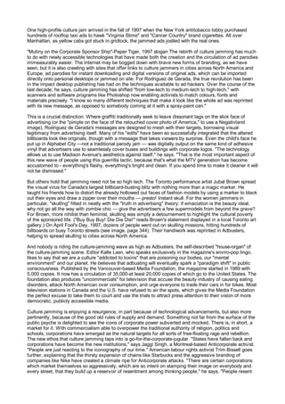 One high-profile culture jam arrived in the fall of 1997 when the New York antitobacco lobby purchased
hundreds of rooftop taxi ads to hawk "Virginia Slime" and "Cancer Country" brand cigarettes. All over
Manhattan, as yellow cabs got stuck in gridlock, the jammed ads jostled with the real ones.

"Mutiny on the Corporate Sponsor Ship"-Paper Tiger, 1997 slogan The rebirth of culture jamming has much
to do with newly accessible technologies that have made both the creation and the circulation of ad parodies
immeasurably easier. The Internet may be bogged down with brave new forms of branding, as we have
seen, but it is also crawling with sites that offer links to culture jammers in cities across North America and
Europe, ad parodies for instant downloading and digital versions of original ads, which can be imported
directly onto personal desktops or jammed on site. For Rodriguez de Gerada, the true revolution has been
in the impact desktop publishing has had on the techniques available to ad hackers. Over the course of the
last decade, he says, culture jamming has shifted "from low-tech to medium-tech to high-tech," with
scanners and software programs like Photoshop now enabling activists to match colours, fonts and
materials precisely. "I know so many different techniques that make it look like the whole ad was reprinted
with its new message, as opposed to somebody coming at it with a spray-paint can."

This is a crucial distinction. Where graffiti traditionally seek to leave dissonant tags on the slick face of
advertising (or the "pimple on the face of the retouched cover photo of America," to use a Negativland
image), Rodriguez de Gerada's messages are designed to mesh with their targets, borrowing visual
legitimacy from advertising itself. Many of his "edits" have been so successfully integrated that the altered
billboards look like originals, though with a message that takes viewers by surprise. Even the child's face he
put up in Alphabet City —not a traditional parody jam — was digitally output on the same kind of adhesive
vinyl that advertisers use to seamlessly cover buses and buildings with corporate logos. "The technology
allows us to use Madison Avenue's aesthetics against itself," he says. "That is the most important aspect of
this new wave of people using this guerrilla tactic, because that's what the MTV generation has become
accustomed to - everything's flashy, everything's bright and clean. If you spend time to make it cleaner it will
not be dismissed."

But others hold that jamming need not be so high tech. The Toronto performance artist Jubal Brown spread
the visual virus for Canada's largest billboard-busting blitz with nothing more than a magic marker. He
taught his friends how to distort the already hollowed out faces of fashion models by using a marker to black
out their eyes and draw a zipper over their mouths — presto! Instant skull. For the women jammers in
particular, "skulling" fitted in neatly with the "truth in advertising" theory: if emaciation is the beauty ideal,
why not go all the way with zombie chic — give the advertisers a few supermodels from beyond the grave?
For Brown, more nihilist than feminist, skulling was simply a detournement to highlight the cultural poverty
of the sponsored life. ("Buy Buy Buy! Die Die Die!" reads Brown's statement displayed in a local Toronto art
gallery.) On April Fool's Day, 1997, dozens of people went out on skulling missions, hitting hundreds of
billboards on busy Toronto streets (see image, page 344). Their handiwork was reprinted in Adbusters,
helping to spread skulling to cities across North America.

And nobody is riding the culture-jamming wave as high as Adbusters, the self-described "house-organ" of
the culture-jamming scene. Editor Kalle Lasn, who speaks exclusively in the magazine's enviro-pop lingo,
likes to say that we are a culture "addicted to toxins" that are poisoning our bodies, our "mental
environment" and our planet. He believes that adbusting will eventually spark a "paradigm shift" in public
consciousness. Published by the Vancouver-based Media Foundation, the magazine started in 1989 with
5,000 copies. It now has a circulation of 35,000-at least 20,000 copies of which go to the United States. The
foundation also produces "uncommercials" for television that accuse the beauty industry of causing eating
disorders, attack North American over consumption, and urge everyone to trade their cars in for bikes. Most
television stations in Canada and the U.S. have refused to air the spots, which gives the Media Foundation
the perfect excuse to take them to court and use the trials to attract press attention to their vision of more
democratic, publicly accessible media.

Culture jamming is enjoying a resurgence, in part because of technological advancements, but also more
pertinently, because of the good old rules of supply and demand. Something not far from the surface of the
public psyche is delighted to see the icons of corporate power subverted and mocked. There is, in short, a
market for it. With commercialism able to overpower the traditional authority of religion, politics and
schools, corporations have emerged as the natural targets for all sorts of free-floating rage and rebellion.
The new ethos that culture jamming taps into is go-for-the-corporate-jugular. "States have fallen back and
corporations have become the new institutions," says Jaggi Singh, a Montreal-based Anticorporate activist.
"People are just reacting to the iconography of our time." American labour rights activist Trim Bissell goes
further, explaining that the thirsty expansion of chains like Starbucks and the aggressive branding of
companies like Nike have created a climate ripe for Anticorporate attacks. "There are certain corporations
which market themselves so aggressively, which are so intent on stamping their image on everybody and
every street, that they build up a reservoir of resentment among thinking people," he says. "People resent
 