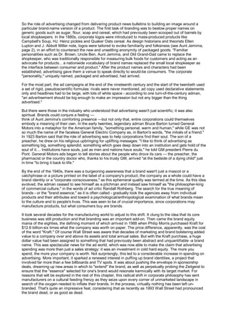 So the role of advertising changed from delivering product news bulletins to building an image around a
particular brand-name version of a product. The first task of branding was to bestow proper names on
generic goods such as sugar, flour, soap and cereal, which had previously been scooped out of barrels by
local shopkeepers. In the 1880s, corporate logos were introduced to mass-produced products like
Campbell's Soup, HJ. Heinz pickles and Quaker Oats cereal. As design historians and theorists Ellen
Lupton and J. Abbott Miller note, logos were tailored to evoke familiarity and folksiness (see Aunt Jemima,
page 2), in an effort to counteract the new and unsettling anonymity of packaged goods. "Familiar
personalities such as Dr. Brown, Uncle Ben, Aunt Jemima, and Old Grand-Dad came to replace the
shopkeeper, who was traditionally responsible for measuring bulk foods for customers and acting as an
advocate for products... a nationwide vocabulary of brand names replaced the small local shopkeeper as
the interface between consumer and product." After the product names and characters had been
established, advertising gave them a venue to speak directly to would-be consumers. The corporate
"personality," uniquely named, packaged and advertised, had arrived.

For the most part, the ad campaigns at the end of the nineteenth century and the start of the twentieth used
a set of rigid, pseudoscientific formulas: rivals were never mentioned, ad copy used declarative statements
only and headlines had to be large, with lots of white space - according to one turn-of-the-century adman,
"an advertisement should be big enough to make an impression but not any bigger than the thing
advertised."

But there were those in the industry who understood that advertising wasn't just scientific; it was also
spiritual. Brands could conjure a feeling —
think of Aunt Jemima's comforting presence —but not only that, entire corporations could themselves
embody a meaning of their own. In the early twenties, legendary adman Bruce Barton turned General
Motors into a metaphor for the American family, "something personal, warm and human," while GE was not
so much the name of the faceless General Electric Company as, in Barton's words, "the initials of a friend."
In 1923 Barton said that the role of advertising was to help corporations find their soul. The son of a
preacher, he drew on his religious upbringing for uplifting messages: "I like to think of advertising as
something big, something splendid, something which goes deep down into an institution and gets hold of the
soul of it.... Institutions have souls, just as men and nations have souls," he told GM president Pierre du
Pont. General Motors ads began to tell stories about the people who drove its cars — the preacher, the
pharmacist or the country doctor who, thanks to his trusty GM, arrived "at the bedside of a dying child" just
in time "to bring it back to life."

By the end of the 1940s, there was a burgeoning awareness that a brand wasn't just a mascot or a
catchphrase or a picture printed on the label of a company's product; the company as a whole could have a
brand identity or a "corporate consciousness," as this ephemeral quality was termed at the time. As this idea
evolved, the adman ceased to see himself as a pitchman and instead saw himself as "the philosopher-king
of commercial culture," in the words of ad critic Randall Rothberg. The search for the true meaning of
brands - or the "brand essence," as it is often called - gradually took the agencies away from individual
products and their attributes and toward a psychological/anthropological examination of what brands mean
to the culture and to people's lives. This was seen to be of crucial importance, since corporations may
manufacture products, but what consumers buy are brands.

It took several decades for the manufacturing world to adjust to this shift. It clung to the idea that its core
business was still production and that branding was an important add-on. Then came the brand equity
mania of the eighties, the defining moment of which arrived in 1988 when Philip Morris purchased Kraft for
$12.6 billion-six times what the company was worth on paper. The price difference, apparently, was the cost
of the word "Kraft." Of course Wall Street was aware that decades of marketing and brand bolstering added
value to a company over and above its assets and total annual sales. But with the Kraft purchase, a huge
dollar value had been assigned to something that had previously been abstract and unquantifiable -a brand
name. This was spectacular news for the ad world, which was now able to make the claim that advertising
spending was more than just a sales strategy: it was an investment in cold hard equity. The more you
spend, the more your company is worth. Not surprisingly, this led to a considerable increase in spending on
advertising. More important, it sparked a renewed interest in puffing up brand identities, a project that
involved far more than a few billboards and TV spots. It was about pushing the envelope in sponsorship
deals, dreaming up new areas in which to "extend" the brand, as well as perpetually probing the Zeitgeist to
ensure that the "essence" selected for one's brand would resonate karmically with its target market. For
reasons that will be explored in the rest of this chapter, this radical shift in corporate philosophy has sent
manufacturers on a cultural feeding frenzy as they seize upon every corner of unmarketed landscape in
search of the oxygen needed to inflate their brands. In the process, virtually nothing has been left un-
branded. That's quite an impressive feat, considering that as recently as 1993 Wall Street had pronounced
the brand dead, or as good as dead.
 