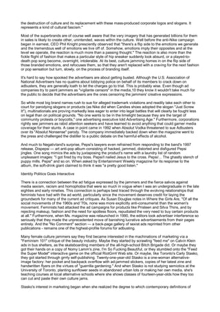 the destruction of culture and its replacement with these mass-produced corporate logos and slogans. It
represents a kind of cultural fascism."

Most of the superbrands are of course well aware that the very imagery that has generated billions for them
in sales is likely to create other, unintended, waves within the culture. Well before the anti-Nike campaign
began in earnest, CEO Phil Knight presciently observed that "there's a flip side to the emotions we generate
and the tremendous well of emotions we live off of. Somehow, emotions imply their opposites and at the
level we operate, the reaction is much more than a passing thought." The reaction is also more than the
fickle flight of fashion that makes a particular style of hip sneaker suddenly look absurd, or a played-to-
death pop song become, overnight, intolerable. At its best, culture jamming homes in on the flip side of
those branded emotions, and refocuses them, so that they aren't replaced with a craving for the next fashion
or pop sensation but turn, slowly, on the process of branding itself.

It's hard to say how spooked the advertisers are about getting busted. Although the U.S. Association of
National Advertisers has no qualms about lobbying police on behalf of its members to crack down on
adbusters, they are generally loath to let the charges go to trial. This is probably wise. Even though ad
companies try to paint jammers as "vigilante censors" in the media,10 they know it wouldn't take much for
the public to decide that the advertisers are the ones censoring the jammers' creative expressions.

So while most big brand names rush to sue for alleged trademark violations and readily take each other to
court for parodying slogans or products (as Nike did when Candies shoes adopted the slogan "Just Screw
It"), multinationals are proving markedly less eager to enter into legal battles that will clearly be fought less
on legal than on political grounds. "No one wants to be in the limelight because they are the target of
community protests or boycotts," one advertising executive told Advertising Age." Furthermore, corporations
rightly see jammers as rabid attention seekers and have learned to avoid anything that could garner media
coverage for their stunts. A case in point came in 1992 when Absolut Vodka threatened to sue Adbusters
over its "Absolut Nonsense" parody. The company immediately backed down when the magazine went to
the press and challenged the distiller to a public debate on the harmful effects of alcohol.

And much to Negativland's surprise, Pepsi's lawyers even refrained from responding to the band's 1997
release, Dispepsi — art anti-pop album consisting of hacked, jammed, distorted and disfigured Pepsi
jingles. One song mimics the ads by juxtaposing the product's name with a laundry list of random
unpleasant images: "I got fired by my boss. Pepsi/I nailed Jesus to the cross. Pepsi/... The ghastly stench of
puppy mills. Pepsi" and so on. When asked by Entertainment Weekly magazine for its response to the
album, the soft-drink giant claimed to think it was "a pretty good listen."

Identity Politics Goes Interactive

There is a connection between the ad fatigue expressed by the jammers and the fierce salvos against
media sexism, racism and homophobia that were so much in vogue when I was an undergraduate in the late
eighties and early nineties. This connection is perhaps best traced through the evolving relationships that
feminists have had with the ad world, particularly since the movement deserves credit for laying the
groundwork for many of the current ad critiques. As Susan Douglas notes in Where the Girls Are, "Of all the
social movements of the 1960s and '70s, none was more explicitly anti-consumerist than the women's
movement. Feminists had attacked the ad campaigns for products like Pristeen and Silva Thins, and by
rejecting makeup, fashion and the need for spotless floors, repudiated the very need to buy certain products
at all." Furthermore, when Ms. magazine was relaunched in 1990, the editors took advertiser interference so
seriously that they made the unprecedented move of banishing lucrative advertisements from their pages
entirely. And the "No Comment" section — a back-page gallery of sexist ads reprinted from other
publications - remains one of the highest-profile forums for adbusting.

Many female culture jammers say they first became interested in the machinations of marketing via a
"Feminism 101" critique of the beauty industry. Maybe they started by scrawling "feed me" on Calvin Klein
ads in bus shelters, as the skateboarding members of the all-high-school Bitch Brigade did. Or maybe they
got their hands on a copy of Nomy Lamm's zine, I'm So Fucking Beautiful, or they stumbled onto the "Feed
the Super Model" interactive game on the official RiotGrrrl Web site. Or maybe, like Toronto's Carly Stasko,
they got started through grrrly self-publishing. Twenty-one-year-old Stasko is a one-woman alternative-
image factory: her pocket and backpack overflow with ad-jammed stickers, copies of her latest zine and
handwritten flyers on the virtues of "guerrilla gardening." And when Stasko is not studying semiotics at the
University of Toronto, planting sunflower seeds in abandoned urban lots or making her own media, she's
teaching courses at local alternative schools where she shows classes of fourteen-year-olds how they too
can cut and paste their own culture jams.

Stasko's interest in marketing began when she realized the degree to which contemporary definitions of
 