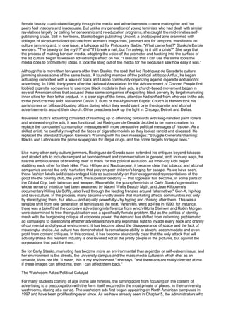 female beauty —articulated largely through the media and advertisements —were making her and her
peers feel insecure and inadequate. But unlike my generation of young feminists who had dealt with similar
revelations largely by calling for censorship and re-education programs, she caught the mid-nineties self-
publishing craze. Still in her teens, Stasko began publishing Uncool, a photocopied zine crammed with
collages of sliced-and-diced quizzes from women's magazines, jammed ads for tampons, manifestos on
culture jamming and, in one issue, a full-page ad for Philosophy Barbie. "What came first?" Stasko's Barbie
wonders. "The beauty or the myth?" and "If I break a nail, but I'm asleep, is it still a crisis?" She says that
the process of making her own media, adopting the voice of the promoter and hacking into the surface of
the ad culture began to weaken advertising's effect on her. "I realized that I can use the same tools the
media does to promote my ideas. It took the sting out of the media for me because I saw how easy it was."

Although he is more than ten years older than Stasko, the road that led Rodriguez de Gerada to culture
jamming shares some of the same twists. A founding member of the political art troop Artfux, he began
adbusting coincident with a wave of black and Latino community organizing against cigarette and alcohol
advertising. In 1990, thirty years after the National Association for the Advancement of Colored People first
lobbied cigarette companies to use more black models in their ads, a church-based movement began in
several American cities that accused these same companies of exploiting black poverty by target-marketing
inner cities for their lethal product. In a clear sign of the times, attention had shifted from who was in the ads
to the products they sold. Reverend Calvin 0. Butts of the Abyssinian Baptist Church in Harlem took his
parishioners on billboard-busting blitzes during which they would paint over the cigarette and alcohol
advertisements around their church. Other preachers took up the fight in Chicago, Detroit and Dallas.

Reverend Butts's adbusting consisted of reaching up to offending billboards with long-handled paint rollers
and whitewashing the ads. It was functional, but Rodriguez de Gerada decided to be more creative: to
replace the companies' consumption messages with more persuasive political messages of his own. As a
skilled artist, he carefully morphed the faces of cigarette models so they looked rancid and diseased. He
replaced the standard Surgeon General's Warning with his own messages: "Struggle General's Warning:
Blacks and Latinos are the prime scapegoats for illegal drugs, and the prime targets for legal ones."


Like many other early culture jammers, Rodriguez de Gerada soon extended his critiques beyond tobacco
and alcohol ads to include rampant ad bombardment and commercialism in general, and, in many ways, he
has the ambitiousness of branding itself to thank for this political evolution. As inner-city kids began
stabbing each other for their Nike, Polo, Hilfiger and Nautica gear, it became clear that tobacco and alcohol
companies are not the only marketers that prey on poor children's longing for escape. As we have seen,
these fashion labels sold disadvantaged kids so successfully on their exaggerated representations of the
good life-the country club, the yacht, the superstar celebrity — that logowear has become, in some parts of
the Global City, both talisman and weapon. Meanwhile, the young feminists of Carly Stasko's generation
whose sense of injustice had been awakened by Naomi Wolfs Beauty Myth, and Jean Kilbourne's
documentary Killing Us Softly, also lived through the feeding frenzies around "alternative," Gen-X, hip-hop
and rave culture. In the process, many became vividly aware that marketing affects communities not only
by stereotyping them, but also — and equally powerfully - by hyping and chasing after them. This was a
tangible shift from one generation of feminists to the next. When Ms. went ad-free in 1990, for instance,
there was a belief that the corrosive advertising interference from which Gloria Steinem and Robin Morgan
were determined to free their publication was a specifically female problem. But as the politics of identity
mesh with the burgeoning critique of corporate power, the demand has shifted from reforming problematic
ad campaigns to questioning whether advertisers have any legitimate right to invade every nook and cranny
of our mental and physical environment: it has become about the disappearance of space and the lack of
meaningful choice. Ad culture has demonstrated its remarkable ability to absorb, accommodate and even
profit from content critiques. In this context, it has become abundantly clear that the only attack that will
actually shake this resilient industry is one levelled not at the pretty people in the pictures, but against the
corporations that paid for them.

So for Carly Stasko, marketing has become more an environmental than a gender or self-esteem issue, and
her environment is the streets, the university campus and the mass-media culture in which she, as an
urbanite, lives her life. "I mean, this is my environment," she says, "and these ads are really directed at me.
If these images can affect me, then I can affect them back."

The Washroom Ad as Political Catalyst

For many students coming of age in the late nineties, the turning point from focusing on the content of
advertising to a preoccupation with the form itself occurred in the most private of places: in their university
washrooms, staring at a car ad. The washroom ads first began appearing on North American campuses in
1997 and have been proliferating ever since. As we have already seen in Chapter 5, the administrators who
 