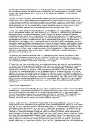 allowed ads to creep onto their campuses told themselves that young people were already so bombarded
with commercial messages that a few more wouldn't kill them, and the revenues would help fund valuable
programs. But it seems there is such a thing as an ad that breaks the camel's back — and for many
students, that was it.

The irony, of course, is that from the advertiser's perspective, niche nirvana had been attained. Short of
eyelid implants, ads in college washrooms represent as captive a youth market as there is on earth. But
from the students' perspective, there could have been no more literal metaphor for space closing in than an
ad for Pizza Pizza or Chrysler Neon staring at them from over a urinal or from the door of a W.C. cubicle.
Which is precisely why this misguided branding scheme created the opportunity for hundreds of North
American students to take their first tentative steps toward direct Anticorporate activism.

Looking back, school officials must see that there is something hilariously misguided about putting ads in
private cubicles where students have been known to pull out their pens or eyeliners and scrawl desperate
declarations of love, circulate unsubstantiated rumours, carry on the abortion debate and share deep
philosophical insights. When the mini-billboards arrived, the bathroom became the first truly safe space in
which to talk back to ads. In an instant, the direction of the scrutiny through the one-way glass of the focus
group was reversed, and the target market took aim at the people behind the glass. The most creative
response came from students at the University of Toronto. A handful of undergraduates landed part-time
jobs with the washroom billboard company and kept conveniently losing the custom-made screwdrivers that
opened the four hundred plastic frames. Pretty soon, a group calling themselves the Escher Appreciation
Society were breaking into the "student-proof frames and systematically replacing the bathroom ads with
prints by Maurits Cornelis Escher. Rather than brushing up on the latest from Chrysler or Molson, students
could learn to appreciate the Dutch graphic artist — chosen, the Escherites conceded, because his
geometric work photocopies well.

The bathroom ads made it unmistakably clear to a generation of student activists that they don't need
cooler, more progressive or more diverse ads — first and foremost, they need ads to shut up once in a
while. Debate on campuses began to shift away from an evaluation of the content of ads to the fact that it
was becoming impossible to escape from advertising's intrusive gaze.

Of course there are those among the culture jammers whose interest in advertising is less tapped into the
new ethos of anti-branding rage and instead has much in common with the morality squads of the political
correctness years. At times, Adbusters magazine feels like an only slightly hipper version of a Public
Service Announcement about saying no to peer pressure or remembering to Reduce, Reuse and Recycle.
The magazine is capable of lacerating wit, but its attacks on nicotine, alcohol and fast-food joints can be
repetitive and obvious. Jams that change Absolut Vodka to "Absolut Hangover" or Ultra Kool cigarettes to
"Utter Fool" cigarettes are enough to turn off would-be supporters who see the magazine crossing a fine line
between information-age civil disobedience and puritanical finger-waving. Mark Dery, author of the original
culture-jammers' manifesto and a former contributor to the magazine, says the anti-booze, -smoking and
-fast-food emphasis reads as just plain patronizing —as if "the masses" cannot be trusted to "police their
own desires."

Listening to the Marketer Within

In a New Yorker article entitled "The Big Sell-out," author John Seabrook discusses the phenomenon of "the
marketer within." He argues persuasively that an emerging generation of artists will not concern themselves
with old ethical dilemmas like "selling out" since they are a walking sales pitch for themselves already,
intuitively understanding how to produce pre-packaged art, to be their own brand. "The artists of the next
generation will make their art with an internal marketing barometer already in place. The auteur as
marketer, the artist in a suit of his own: the ultimate in vertical integration."


Seabrook is right in his observation that the rhythm of the pitch is hardwired into the synapses of many
young artists, but he is mistaken in assuming that the built-in marketing barometer will only be used to seek
fame and fortune in the culture industries. As Carly Stasko points out, many people who grew up sold are so
attuned to the tempo of marketing that as soon as they read or hear a new slogan, they begin to flip it and
play with it in their minds, as she herself does. For Stasko, it is the adbuster that is within, and every ad
campaign is a riddle just waiting for the right jam. So the skill Seabrook identifies, which allows artists to
write the press bumpf for their own gallery openings and musicians to churn out metaphor-filled bios for their
liner notes, is the same quality that makes for a deadly clever culture jammer. The culture jammer is the
activist artist as antimarketer, using a childhood filled with Trix commercials, and an adolescence spent
spotting the product placement on Seinfeld, to mess with a system that once saw itself as a specialized
science. Jamie Batsy, a Toronto-area "hacktivist," puts it like this: "Advertisers and other opinion makers are
 