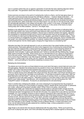 now in a position where they are up against a generation of activists that were watching television before
they could walk. This generation wants their brains back and mass media is their home turf."


Culture jammers are drawn to the world of marketing like moths to a flame, and the high-gloss sheen on
their work is achieved precisely because they still feel an affection — however deeply ambivalent — for
media spectacle and the mechanics of persuasion. "I think a lot of people who are really interested in
subverting advertising or studying advertising probably, at one time, wanted to be ad people themselves,"
says Carrie McLaren, editor of the New York zine Stay Free/21 You can see it in her own ad busts, which
are painstakingly seamless in their design and savage in their content. In one issue, a full-page anti-ad
shows a beat-up kid face down on the concrete with no shoes on. In the corner of the frame is a hand
making away with his Nike sneakers. "Just do it," the slogan says.

Nowhere is the adbuster's ear for the pitch used to fuller effect than in the promotion of adbusting itself, a
fact that might explain why culture jamming's truest believers often sound like an odd cross between used-
car salesmen and tenured semiotics professors. Second only to Internet hucksters and rappers, adbusters
are susceptible to a spiralling bravado and to a level of self-promotion that can be just plain silly. There is
much fondness for claiming to be Marshall McLuhan's son, daughter, grandchild or bastard progeny. There
is a strong tendency to exaggerate the power of wheat paste and a damn good joke. And to overstate their
own power: one culture-jamming manifesto, for instance, explains that "the billboard artist's goal is to throw
a well aimed spanner into the media's gears, bringing the image factory to a shuddering halt."


Adbusters has taken this hard-sell approach to such an extreme that it has raised hackles among rival
culture jammers. Particularly galling to its critics is the magazine's line of anticonsumer products that they
say has made the magazine less a culture-jamming clearinghouse than a home-shopping network for
adbusting accessories. Culture-jammer "tool boxes" are listed for sale: posters, videos, stickers and
postcards; most ironically, it used to sell calendars and T-shirts to coincide with Buy Nothing Day, though
better sense eventually prevailed. "What comes out is no real alternative to our culture of consumption,"
Carrie McLaren writes. "Just a different brand." Fellow Vancouver jammers Guerrilla Media (GM) take a
more vicious shot at Adbusters in the GM inaugural newsletter. "We promise there are no GM calendars,
key chains or coffee mugs in the offing. We are, however, still working on those T-shirts that some of you
ordered — we're just looking for that perfect sweatshop to produce them."

Marketing the Antimarketers

The attacks are much the same as those lobbed at every punk band that signs a record deal and every zine
that goes glossy: Adjusters has simply become too popular to have much cachet for the radicals who once
dusted it off in their local second-hand bookstore like a precious stone. But beyond the standard-issue
purism, the question of how best to "market" an antimarketing movement is a uniquely thorny dilemma.
There is a sense among some adbusters that culture jamming, like punk itself, must remain something of a
porcupine; that to defy its own inevitable commodification, it must keep its protective quills sharp. After the
great Alternative and Girl Power™ cash-ins, the very process of naming a trend, or coining a catchphrase,
is regarded by some with deep suspicion. "Adbusters jumped on it and were ready to claim this movement
before it ever really existed," says McLaren, who complains bitterly in her own writing about the "USA
Today/MTV-ization" of Adbusters. "It's become an advertisement for anti-advertising."

There is another fear underlying this debate, one more confusing for its proponents than the prospect of
culture jamming "selling out" to the dictates of marketing. What if, despite all the rhetorical flair its adherents
can muster, culture jamming doesn't actually matter? What if there is no jujitsu, only semiotic
shadowboxing? Kalle Lasn insists that his magazine has the power to "jolt post-modern society out of its
media trance" and that his uncommercials threaten to shake network television to its core. "The television
mindscape has been homogenized over the last 30 to 40 years. It's a space that is very safe for commercial
messages. So, if you suddenly introduce a note of cognitive dissonance with a spot that says 'Don't buy a
car,' or in the middle of a fashion show somebody suddenly says 'What about anorexia?' there's a powerful
moment of truth." But the real truth is that, as a culture, we seem to be capable of absorbing limitless
amounts of cognitive dissonance on our TV sets. We culture jam manually every time we channel surf—
catapulting from the desperate fundraising pleas of the Foster Parent Plan to infomercials for Buns of Steel;
from Jerry Springer to Jerry Falwell; from Mew Country to Marilyn Manson. In these information-numb
times, we are beyond being abruptly awakened by a startling image, a sharp juxtaposition or even a
fabulously clever detournement.

Jaggi Singh is one activist who has become disillusioned with the jujitsu theory. "When you're jamming,
you're sort of playing their game, and I think ultimately that playing field is stacked against us because they
 