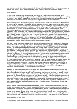 can saturate... we don't have the resources to do all those billboards, we don't have the resources to buy up
all that time, and in a sense, it almost becomes pretty scientific —who can afford these feeds?"

Logo Overload

To add further evidence that culture jamming is more drop in the bucket than spanner in the works,
marketers are increasingly deciding to join in the fun. When Kalle Lasn says culture jamming has the feeling
of "a bit of a fad," he's not exaggerating. It turns out that culture jamming-with its combination of hip-hop
attitude, punk anti-authoritarianism and a well of visual gimmicks-has great sales potential.

Yahoo! already has an official culture-jamming site on the Internet, filed under "alternative." At Soho Down
& Under on West Broadway in New York, Camden Market in London or any other high street where alterno
gear is for sale, you can load up on logo-jammed T-shirts, stickers and badges. Recurring detournements —
to use a word that seems suddenly misplaced — include Kraft changed to "Krap," Tide changed to "Jive,"
Ford changed to "Fucked" and Goodyear changed to "Goodbeer." It's not exactly trenchant social
commentary, particularly since the jammed logos appear to be interchangeable with the corporate kitsch of
unaltered Dubble Bubble and Tide T-shirts. In the rave scene, logo play is all the rage-in clothing, temporary
tattoos, body paint and even ecstasy pills. Ecstasy dealers have taken to branding their tablets with famous
logos: there is Big Mac E, Purple Nike Swirl E, X-Files E, and a mixture of uppers and downers called a
"Happy Meal." Musician Jeff Renton explains the drug culture's appropriation of corporate logos as a revolt
against invasive marketing. "I think it's a matter of: 'You come into our lives with your million-dollar
advertising campaigns putting logos in places that make us feel uncomfortable, so we're going to take your
logo back and use it in places that make you feel uncomfortable,'" he says.

But after a while, what began as a way to talk back to the ads starts to feel more like evidence of our total
colonization by them, and especially because the ad industry is proving that it is capable of cutting off the
culture jammers at the pass. Examples of pre-jammed ads include a 1997 Nike campaign that used the
slogan "I am not/A target market/I am an athlete" and Sprite's "Image Is Nothing" campaign, featuring a
young black man saying that all his life he has been bombarded with media lies telling him that soft drinks
will make him a better athlete or more attractive, until he realized that "image is nothing." Diesel jeans,
however, has gone furthest in incorporating the political content of adbusting's Anticorporate attacks. One of
the most popular ways for artists and activists to highlight the inequalities of free-market globalization is by
juxtaposing First World icons with Third World scenes: Marlboro Country in the war-torn rubble of Beirut
(see image, page 10); an obviously malnourished Haitian girl wearing Mickey Mouse glasses; Dynasty
playing on a TV set in an African hut; Indonesian students rioting in front of McDonald's arches. The power
of these visual critiques of happy one-worldism is precisely what the Diesel clothing company's "Brand 0" ad
campaign attempts to co-opt. The campaign features ads within ads: a series of billboards flogging a
fictional Brand 0 line of products in a nameless North Korean city. In one, a glamorous skinny blonde is
pictured on the side of a bus that is overflowing with frail-looking workers. The ad is selling "Brand 0 Diet
—There's no limit to how thin you can get." Another shows an Asian man huddled under a piece of
cardboard. Above him towers a Ken and Barbie Brand 0 billboard.

Perhaps the point of no return came in 1997 when Mark Hosier of Negativ-land received a call from the
ultra-hip ad agency Wieden & Kennedy asking if the band that coined the term "culture jamming" would do
the soundtrack for a new Miller Genuine Draft commercial. The decision to turn down the request and the
money was simple enough, but it still sent him spinning. "They utterly failed to grasp that our entire work is
essentially in opposition to everything that they are connected to, and it made me really depressed because
I had thought that our aesthetic couldn't be absorbed into marketing," Hosier says. Another rude awakening
came when Hosier first saw Sprite's "Obey Your Thirst" campaign. "That commercial was a hair's breadth
away from a song on our [Dispepsi] record. It was surreal. It's not just the fringe that's getting absorbed now-
that's always happened. What's getting absorbed now is the idea that there's no opposition left, that any
resistance is futile.""

I'm not so sure. Yes, some marketers have found a way to distil! culture jamming into a particularly edgy
kind of nonlinear advertising, and there is no doubt that Madison Avenue's embrace of the techniques of
adbusting has succeeded in moving product off the superstore shelves. Since Diesel began its aggressively
ironic "Reasons for Living" and "Brand 0" campaigns in the U.S., sales have gone from $2 million to $23
million in four years,30 and the Sprite "Image Is Nothing" campaign is credited with a 35 percent rise in
sales in just three years." That said, the success of these individual campaigns has done nothing to disarm
the antimarketing rage that fuelled adbusting in the first place. In fact, it may be having the opposite effect.

Ground Zero of the Cool Hunt

The prospect of young people turning against the hype of advertising and defining themselves against the
 