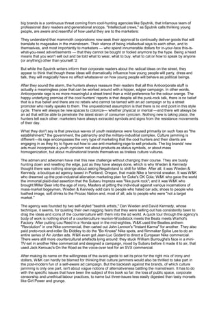big brands is a continuous threat coming from cool-hunting agencies like Sputnik, that infamous team of
professional diary readers and generational snoops. "Intellectual crews," as Sputnik calls thinking young
people, are aware and resentful of how useful they are to the marketers:

They understand that mammoth corporations now seek their approval to continually deliver goods that will
translate to megasales in the mainstream. Their stance of being intellectual says to each other, and to
themselves, and most importantly to marketers — who spend innumerable dollars for in-your-face this-is-
what-you-need advertisements — that they cannot be bought or fooled anymore by the hype. Being a head
means that you won't sell out and be told what to wear, what to buy, what to cat or how to speak by anyone
(or anything) other than yourself.'2

But while the Sputnik writers inform their corporate readers about the radical ideas on the street, they
appear to think that though these ideas will dramatically influence how young people will party, dress and
talk, they will magically have no effect whatsoever on how young people will behave as political beings.

After they sound the alarm, the hunters always reassure their readers that all this Anticorporate stuff is
actually a meaningless pose that can be worked around with a hipper, edgier campaign. In other words,
Anticorporate rage is no more meaningful a street trend than a mild preference for the colour orange. The
happy underlying premise of the cool hunters' reports is that despite all the punk-rock talk, there is no belief
that is a true belief and there are no rebels who cannot be tamed with an ad campaign or by a street
promoter who really speaks to them. The unquestioned assumption is that there is no end point in this style
cycle. There will always be new spaces to colonize— whether physical or mental —and there will always be
an ad that will be able to penetrate the latest strain of consumer cynicism. Nothing new is taking place, the
hunters tell each other: marketers have always extracted symbols and signs from the resistance movements
of their day.

What they don't say is that previous waves of youth resistance were focused primarily on such foes as "the
establishment," the government, the patriarchy and the military-industrial complex. Culture jamming is
different—its rage encompasses the very type of marketing that the cool hunters and their clients are
engaging in as they try to figure out how to use anti-marketing rage to sell products. The big brands' new
ads must incorporate a youth cynicism not about products as status symbols, or about mass
homogenization, but about multinational brands themselves as tireless culture vultures.

The admen and adwomen have met this new challenge without changing their course. They are busily
hunting down and reselling the edge, just as they have always done, which is why Wieden & Kennedy
thought there was nothing strange about asking Negativland to shill for Miller. After all, it was Wieden &
Kennedy, a boutique ad agency based in Portland, Oregon, that made Nike a feminist sneaker. It was W&K
who dreamed up the post-industrial alienation marketing plan for Coke's OK Cola; W&K who gave the world
the immortal plaid-clad assertion that the Subaru Impreza was "like punk rock"; and it was W&K who
brought Miller Beer into the age of irony. Masters at pitting the individual against various incarnations of
mass-market bogeymen, Wieden & Kennedy sold cars to people who hated car ads, shoes to people who
loathed image, soft drinks to the Prozac Nation and, most of all, ads to people who were "not a target
market."

The agency was founded by two self-styled "beatnik artists," Dan Wieden and David Kennedy, whose
technique, it seems, for quieting their own nagging fears that they were selling out has consistently been to
drag the ideas and icons of the counterculture with them into the ad world. A quick tour through the agency's
body of work is nothing short of a counterculture reunion-Woodstock meets the Beats meets Warhol's
Factory. After putting Lou Reed in a Honda spot in the mid-eighties, W&K used the Beatles anthem
"Revolution" in one Nike commercial, then carted out John Lennon's "Instant Karma" for another. They also
paid proto-rock-and-roller Bo Diddley to do the "Bo Knows" Nike spots, and filmmaker Spike Lee to do an
entire series of Air Jordan ads. W&K even got Jean-Luc Godard to direct a European Nike commercial.
There were still more countercultural artefacts lying around: they stuck William Burroughs's face in a mini-
TV-set in another Nike commercial and designed a campaign, nixed by Subaru before it made it to air, that
used Jack Kerouac's On the Road as the voice-over text for an SVX commercial.

After making its name on the willingness of the avant-garde to set its price for the right mix of irony and
dollars, W&K can hardly be blamed for thinking that culture jammers would also be thrilled to take part in
the post-modern fun of a self-aware ad campaign. But the backlash against the brands, of which culture
jamming is only one part, isn't about vague notions of alternativeness battling the mainstream. It has to do
with the specific issues that have been the subject of this book so far: the loss of public space, corporate
censorship and unethical labour practices, to name but three-issues less easily digested than tasty morsels
like Girl Power and grunge.
 