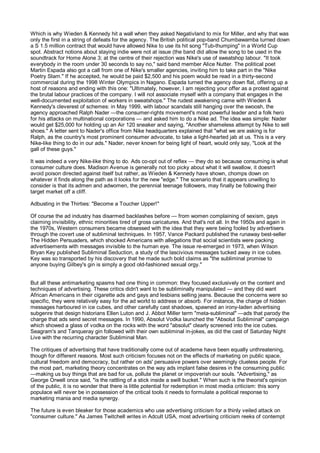 Which is why Wieden & Kennedy hit a wall when they asked Negativland to mix for Miller, and why that was
only the first in a string of defeats for the agency. The British political pop-band Chumbawamba turned down
a S 1.5 million contract that would have allowed Nike to use its hit song "Tub-thumping" in a World Cup
spot. Abstract notions about staying indie were not at issue (the band did allow the song to be used in the
soundtrack for Home Alone 3; at the centre of their rejection was Nike's use of sweatshop labour. "It took
everybody in the room under 30 seconds to say no," said band member Alice Nutter. The political poet
Martin Espada also got a call from one of Nike's smaller agencies, inviting him to take part in the "Nike
Poetry Slam." If he accepted, he would be paid $2,500 and his poem would be read in a thirty-second
commercial during the 1998 Winter Olympics in Nagano. Espada turned the agency down flat, offering up a
host of reasons and ending with this one: "Ultimately, however, I am rejecting your offer as a protest against
the brutal labour practices of the company. I will not associate myself with a company that engages in the
well-documented exploitation of workers in sweatshops." The rudest awakening came with Wieden &
Kennedy's cleverest of schemes: in May 1999, with labour scandals still hanging over the swoosh, the
agency approached Ralph Nader —the consumer-rights movement's most powerful leader and a folk hero
for his attacks on multinational corporations — and asked him to do a Nike ad. The idea was simple: Nader
would get $25,000 for holding up an Air 120 sneaker and saying, "Another shameless attempt by Nike to sell
shoes." A letter sent to Nader's office from Nike headquarters explained that "what we are asking is for
Ralph, as the country's most prominent consumer advocate, to take a light-hearted jab at us. This is a very
Nike-like thing to do in our ads." Nader, never known for being light of heart, would only say, "Look at the
gall of these guys."

It was indeed a very Nike-like thing to do. Ads co-opt out of reflex — they do so because consuming is what
consumer culture does. Madison Avenue is generally not too picky about what it will swallow, it doesn't
avoid poison directed against itself but rather, as Wieden & Kennedy have shown, chomps down on
whatever it finds along the path as it looks for the new "edge." The scenario that it appears unwilling to
consider is that its admen and adwomen, the perennial teenage followers, may finally be following their
target market off a cliff.

Adbusting in the Thirties: "Become a Toucher Upper!"

Of course the ad industry has disarmed backlashes before — from women complaining of sexism, gays
claiming invisibility, ethnic minorities tired of gross caricatures. And that's not all. In the 1950s and again in
the 1970s, Western consumers became obsessed with the idea that they were being fooled by advertisers
through the covert use of subliminal techniques. In 1957, Vance Packard published the runaway best-seller
The Hidden Persuaders, which shocked Americans with allegations that social scientists were packing
advertisements with messages invisible to the human eye. The issue re-emerged in 1973, when Wilson
Bryan Key published Subliminal Seduction, a study of the lascivious messages tucked away in ice cubes.
Key was so transported by his discovery that he made such bold claims as "the subliminal promise to
anyone buying Gilbey's gin is simply a good old-fashioned sexual orgy."


But all these antimarketing spasms had one thing in common: they focused exclusively on the content and
techniques of advertising. These critics didn't want to be subliminally manipulated — and they did want
African Americans in their cigarette ads and gays and lesbians selling jeans. Because the concerns were so
specific, they were relatively easy for the ad world to address or absorb. For instance, the charge of hidden
messages harboured in ice cubes, and other carefully cast shadows, spawned an irony-laden advertising
subgenre that design historians Ellen Luton and J. Abbot Miller term "meta-subliminal" —ads that parody the
charge that ads send secret messages. In 1990, Absolut Vodka launched the "Absolut Subliminal" campaign
which showed a glass of vodka on the rocks with the word "absolut" clearly screened into the ice cubes.
Seagram's and Tanqueray gin followed with their own subliminal in-jokes, as did the cast of Saturday Night
Live with the recurring character Subliminal Man.

The critiques of advertising that have traditionally come out of academe have been equally unthreatening,
though for different reasons. Most such criticism focuses not on the effects of marketing on public space,
cultural freedom and democracy, but rather on ads' persuasive powers over seemingly clueless people. For
the most part, marketing theory concentrates on the way ads implant false desires in the consuming public
—making us buy things that are bad for us, pollute the planet or impoverish our souls. "Advertising," as
George Orwell once said, "is the rattling of a stick inside a swill bucket." When such is the theorist's opinion
of the public, it is no wonder that there is little potential for redemption in most media criticism: this sorry
populace will never be in possession of the critical tools it needs to formulate a political response to
marketing mania and media synergy.

The future is even bleaker for those academics who use advertising criticism for a thinly veiled attack on
"consumer culture." As James Twitchell writes in Adcult USA, most advertising criticism reeks of contempt
 