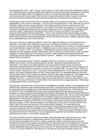 for the people who "want —ugh! —things." Such a theory can never hope to form the intellectual foundation
of an actual resistance movement against the branded life, since genuine political empowerment cannot be
reconciled with a belief system that regards the public as a bunch of ad-fed cattle, held captive under
commercial culture's hypnotic spell. What's the point of going through the trouble of trying to knock down
the fence? Everyone knows the branded cows will just stand there looking dumb and chewing cud.

Interestingly, the last time that there was a successful attack on the practice of advertising — rather than a
disagreement on its content or techniques — was during the Great Depression. In the 1930s the very idea of
the happy, stable consumer society portrayed in advertising provoked a wave of resentment from the
millions of Americans who found themselves on the outside of the dream of prosperity. An anti-advertising
movement emerged that attacked ads not for faulty imagery but as the most public face of a deeply faulty
economic system. People weren't incensed by the pictures in the ads, but rather by the cruelty of the
obviously false promise that they represented — the lie of the American Dream that the happy consumer
lifestyle was accessible to all. In the late twenties, and through the thirties, the frivolous promises of the ad
world made for stomach-wrenching juxtapositions with the casualties of economic collapse, setting the stage
for an unparalleled wave of consumer activism.

There was a short-lived magazine published in New York called The Ballyhoo, a sort of Depression-era
Adbusters. In the wake of the 1929 stock-market crash, The Ballyhoo arrived as a cynical new voice,
viciously mocking the "creative psychiatry" of cigarette and mouthwash ads, as well as the outright quackery
used to sell all kinds of potions and lotions. The Ballyhoo was an instant success, reaching a circulation of
more than 1.5 million in 1931. James Rorty, a 1920s Mad Ave adman turned revolutionary socialist,
explained the new magazine's appeal: "Whereas the stock in trade of the ordinary mass or class consumer
magazine is reader-confidence in advertising, the stock in trade of Ballyhoo was reader-disgust with
advertising, and with high-pressure salesmanship in general.... Ballyhoo, in turn, parasites on the grotesque,
bloated body of advertising."

Ballyhoo's culture jams include "Scramel" cigarettes ("they're so fresh they're insulting"), or the line of "
different Zilch creams: What the well greased girls will wear. Absolutely indispensable (Ask any
dispensary)." The editors encouraged readers to move beyond their snickers and go out and bust
bothersome billboards themselves. A fake ad for the "Twitch Toucher Upper School" shows a drawing of a
woman who has just painted a moustache on a glamorous cigarette model. The caption reads, "Become a
Toucher Upper!" and goes on to say: "If you long to mess up advertisement: if your heart cries out to paint
pipes in the mouths of beautiful ladies, try this 10-second test NOW! Our graduates make their marks all
over the world! Good Toucher Uppers are always in demand" (see image on page 278). The magazine also
created fake products to skewer the hypocrisy of the Hoover administration, like the "Lady Pipperal
Bedsheet De Luxe" — made extra long to snugly fit on park benches when you become homeless. Or the
"smilette" - two hooks that clamp on to either side of the mouth and force a happy expression. "Smile away
the Depression! Smile us into Prosperity!"

The hard-core culture jammers of the era were not the Ballyhoo humorists, however, but photographers like
Walker Evans, Dorothea Lange and Margaret Bourke-White. These political documentarians latched on to
the hypocrisies of ad campaigns such as the National Association of Manufacturers' "There's No Way Like
the American Way" by highlighting the harsh visual contrasts between the ads and the surrounding
landscape. A popular technique was photographing billboards with slogans like "World's Highest Standard of
Living" in their actual habitat: hanging surreally over breadlines and tenements. The manic grinning models
piled into the family sedan were clearly blind to the tattered masses and squalid conditions below. The
photographers of the era also scrupulously documented the fragility of the capitalist system by picturing
fallen businessmen holding up "Will Work for Food" signs in the shadow of looming Coke billboards and
peeling hoardings. In 1934, advertisers began to use self-parody to deal with the mounting criticism they
faced, a tactic that some saw as proof of the industry's state of disrepair. "It is contended by the
broadcasters, and doubtless also by the movie producers, that this burlesque sales promotion takes the
curse out of sales talk, and this is probably true to a degree," writes Rorty of the self-mockery. "But the
prevalence of the trend gives rise to certain ominous suspicions... When the burlesque comedian mounts
the pulpit of the Church of Advertising, it may be legitimately suspected that the edifice is doomed; that it
will shortly be torn down or converted to secular uses."

Of course the edifice survived, though not unscathed. New Deal politicians, under pressure from a wide
range of populist movements, imposed lasting reforms on the industry. The adbusters and social
documentary photographers were part of a massive grassroots public revolt against big business that
included the farmers' uprising against the proliferation of supermarket chains, the establishing of consumer
purchasing cooperatives, the rapid expansion of a network of trade unions and a crackdown on garment
industry sweatshops (which had seen the ranks of the two U.S. garment workers' unions swell from 40,000
in 1931 to more than 300,000 in 1933). Most of all, the early ad critics were intimately linked to the
 