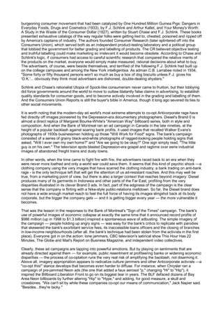 burgeoning consumer movement that had been catalyzed by One Hundred Million Guinea Pigs: Dangers in
Everyday Foods, Drugs and Cosmetics (1933), by F.J. Schlink and Arthur Kallet, and Your Money's Worth:
A Study in the Waste of the Consumer Dollar (1927), written by Stuart Chase and F.J. Schlink. These books
presented exhaustive catalogs of the way regular folks were getting lied to, cheated, poisoned and ripped off
by America's captains of industry. The authors founded Consumer Research (later splintered off into the
Consumers Union), which served both as an independent product-testing laboratory and a political group
that lobbied the government for better grading and labelling of products. The CR believed objective testing
and truthful labelling could make marketing so irrelevant it would become obsolete. According to Chase and
Schlink's logic, if consumers had access to careful scientific research that compared the relative merits of
the products on the market, everyone would simply make measured, rational decisions about what to buy.
The advertisers, of course, were beside themselves, and terrified of the following F.J. Schlink had built up
on the college campuses and among the New York intelligentsia. As adman C.B. Larrabee noted in 1934,
"Some forty or fifty thousand persons won't so much as buy a box of dog biscuits unless F.J. gives his
'O.K.'... obviously they think most advertisers are dishonest, double-dealing shysters."

Schlink and Chase's rationalist Utopia of Spock-like consumerism never came to fruition, but their lobbying
did force governments around the world to move to outlaw blatantly false claims in advertising, to establish
quality standards for consumer goods, and to become actively involved in the grading and labelling of them.
And the Consumers Union Reports is still the buyer's bible in America, though it long ago severed its ties to
other social movements.

It is worth noting that the modern-day ad world's most extreme attempts to co-opt Anticorporate rage have
fed directly off images pioneered by the Depression-era documentary photographers. Diesel's Brand 0 is
almost a direct replica of Margaret Bourke-White's "American Way" billboard series, both in style and
composition. And when the Bank of Montreal ran an ad campaign in Canada in the late nineties, at the
height of a popular backlash against soaring bank profits, it used images that recalled Walker Evans's
photographs of 1930s businessmen holding up those "Will Work for Food" signs. The bank's campaign
consisted of a series of grainy black-and-white photographs of ragged-looking people holding signs that
asked, "Will I ever own my own home?" and "Are we going to be okay?" One sign simply read, "The little
guy is on his own." The television spots blasted Depression-era gospel and ragtime over eerie industrial
images of abandoned freight trains and dusty towns.

In other words, when the time came to fight fire with fire, the advertisers raced back to an era when they
were never more loathed and only a world war could save them. It seems that this kind of psychic shock —a
clothing company using the very images that have scarred the clothing industry; a bank trading on anti-bank
rage - is the only technique left that will get the attention of us ad-resistant roaches. And this may well be
true, from a marketing point of view, but there is also a larger context that reaches beyond imagery: Diesel
produces many of its garments in Indonesia and other parts of the Far East, profiting from the very
disparities illustrated in its clever Brand 0 ads. In fact, part of the edginess of the campaign is the clear
sense that the company is flirting with a Nike-style public-relations meltdown. So far, the Diesel brand does
not have a wide enough market reach to feel the full force of having its images slingshot back at its body
corporate, but the bigger the company gets — and it is getting bigger every year — the more vulnerable it
becomes.

That was the lesson in the responses to the Bank of Montreal's "Sign of the Times" campaign. The bank's
use of powerful images of economic collapse at exactly the same time that it announced record profits of
$986 million (up in 1998 to $1.3 billion) inspired a spontaneous wave of adbusting. The simple imagery of
the campaign — people holding up angry signs — was easy for the bank's critics to replicate with parodies
that skewered the bank's exorbitant service fees, its inaccessible loans officers and the closing of branches
in low-income neighbourhoods (after all, the bank's technique had been stolen from the activists in the first
place). Everyone got in on the action: lone jammers, CBC television's satirical show This Hour Has 22
Minutes, The Globe and Mail's Report on Business Magazine, and independent video collectives.

Clearly, these ad campaigns are tapping into powerful emotions. But by playing on sentiments that are
already directed against them — for example, public resentment at profiteering banks or widening economic
disparities — the process of co-optation runs the very real risk of amplifying the backlash, not disarming it.
Above all, imagery appropriation appears to radicalize culture jammers and other Anticorporate activists —a
"co-opt this!" stance develops that becomes even harder to diffuse. For instance, when Chrysler ran a
campaign of pre-jammed Neon ads (the one that added a faux aerosol "p," changing "Hi" to "Hip"), it
inspired the Billboard Liberation Front to go on its biggest tear in years. The BLF defaced dozens of Bay
Area Neon billboards by further altering "Hip" to "Hype," and adding, for good measure, a skull and
crossbones. "We can't sit by while these companies co-opt our means of communication," Jack Napier said.
"Besides...they're tacky."
 
