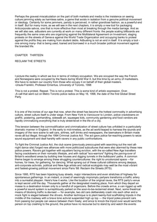 Perhaps the gravest miscalculation on the part of both markets and media is the insistence on seeing
culture jamming solely as harmless satire, a game that exists in isolation from a genuine political movement
or ideology. Certainly for some jammers, parody is perceived, in rather grandiose fashion, as a powerful end
in itself. But for many more, as we will see in the next chapters, it is simply a new tool for packaging
Anticorporate salvos, one that is more effective than most at breaking through the media barrage. And as
we will also see, adbusters are currently at work on many different fronts: the people scaling billboards are
frequently the same ones who are organizing against the Multilateral Agreement on Investment, staging
protests on the streets of Geneva against the World Trade Organization and occupying banks to protest
against the profits they are making from student debts. Adbusting is not an end in itself. It is simply a tool -
one among many- that is being used, loaned and borrowed in a much broader political movement against
the branded life.


CHAPTER THIRTEEN

RECLAIM THE STREETS




I picture the reality in which we live in terms of military occupation. We are occupied the way the French
and Norwegians were occupied by the Nazis during World War II, but this time by an army of marketeers.
We have to reclaim our country from those who occupy it on behalf of their global masters.
-Ursula Franklin, Professor Emeritus, University of Toronto, 1998

This is not a protest. Repeat. This is not a protest. This is some kind of artistic expression. Over.
-A call that went out on Metro Toronto police radios on May 16, 1998, the date of the first Global Street
Party




It is one of the ironies of our age that now, when the street has become the hottest commodity in advertising
culture, street culture itself is under siege. From New York to Vancouver to London, police crackdowns on
graffiti, postering, panhandling, sidewalk art, squeegee kids, community gardening and food vendors are
rapidly criminalizing everything that is truly street-level in the life of a city.

This tension between the commodification and criminalization of street culture has unfolded in a particularly
dramatic manner in England. In the early to mid-nineties, as the ad world leaped to harness the sounds and
imagery of the rave scene to sell cars, airlines, soft drinks and newspapers, the lawmakers in Britain made
raves all but illegal, through the 1994 Criminal Justice Act. The act gave police far-reaching powers to seize
sound equipment and deal harshly with ravers in any public confrontations.

To fight the Criminal Justice Act, the club scene (previously preoccupied with searching out the next all-
night dance site) forged new alliances with more politicized subcultures that were also alarmed by these new
police powers. Ravers got together with squatters facing eviction, with the so-called New Age travellers
facing crackdowns on their nomadic lifestyle, and with radical "eco-warriors" fighting the paving-over of
Britain's woodland areas by building tree houses and digging tunnels in the bulldozers' paths. A common
theme began to emerge among these struggling countercultures: the right to uncolonized space —for
homes, for trees, for gathering, for dancing. What sprang out of these cultural collisions among deejays,
anti-corporate activists, political and New Age artists and radical ecologists may well be the most vibrant
and fastest-growing political movement since Paris '68: Reclaim the Streets (RTS).

Since 1995, RTS has been hijacking busy streets, major intersections and even stretches of highway for
spontaneous gatherings. In an instant, a crowd of seemingly impromptu partyers transforms a traffic artery
into a surrealist playpen. Here's how it works. Like the location of the original raves, the RTS party's venue
is kept secret until the day. Thousands gather at the designated meeting place, from which they depart en
masse to a destination known only to a handful of organizers. Before the crowds arrive, a van rigged up with
a powerful sound system is surreptitiously parked on the soon-to-be-reclaimed street. Next, some theatrical
means of blocking traffic is devised — for example, two old cars deliberately crash into each other and a
mock fight is staged between the drivers. Another technique is to plant twenty-foot scaffolding tripods in the
middle of the roadway with a brave lone activist suspended high up top — the tripod poles prevent cars
from passing but people can weave between them freely; and since to knock the tripod over would send the
person on top crashing to the ground, the police have no recourse but to stand by and watch the events
 