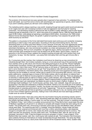 The Brand's Death (Rumours of Which Had Been Greatly Exaggerated)

The evolution of the brand had one scary episode when it seemed to face extinction. To understand this
brush with death, we must first come to terms with advertising's own special law of gravity, which holds that
if you aren't rocketing upward you will soon come crashing down.

The marketing world is always reaching a new zenith, breaking through last year's world record and planning
to do it again next year with increasing numbers of ads and aggressive new formulae for reaching
consumers. The advertising industry's astronomical rate of growth is neatly reflected in year-to-year figures
measuring total ad spending in the U.S., which have gone up so steadily that by 1998 the figure was set to
reach $196.5 billion, while global ad spending is estimated at $435 billion. According to the 1998 United
Nations Human Development Report, the growth in global ad spending "now outpaces the growth of the
world economy by one-third."

This pattern is a by-product of the firmly held belief that brands need continuous and constantly increasing
advertising in order to stay in the same place. According to this law of diminishing returns, the more
advertising there is out there (and there always is more, because of this law), the more aggressively brands
must market to stand out. And of course, no one is more keenly aware of advertising's ubiquity than the
advertisers themselves, who view commercial inundation as a clear and persuasive call for more-and more
intrusive-advertising. With so much competition, the agencies argue, clients must spend more than ever to
make sure their pitch screeches so loud it can be heard over all the others. David Lubars, a senior ad
executive in the Omnicom Group, explains the industry's guiding principle with more candour than most.
Consumers, he says, "are like roaches —you spray them and spray them and they get immune after a
while."

So, if consumers are like roaches, then marketers must forever be dreaming up new concoctions for
industrial-strength Raid. And nineties marketers, being on a more advanced rung of the sponsorship spiral,
have dutifully come up with clever and intrusive new selling techniques to do just that. Recent highlights
include these innovations: Gordon's gin experimented with filling British movie theatres with the scent of
juniper berries; Calvin Klein stuck "CK Be" perfume strips on the backs of Ticketmaster concert envelopes;
and in some Scandinavian countries you can get "free" long-distance calls with ads cutting into your
telephone conversations. And there's plenty more, stretching across ever more expansive surfaces and
cramming into the smallest of crevices: sticker ads on pieces of fruit promoting ABC sitcoms, Levi's ads in
public washrooms, corporate logos on boxes of Girl Guide cookies, ads for pop albums on takeout food
containers, and ads for Batman movies projected on sidewalks or into the night sky. There are already ads
on benches in national parks as well as on library cards in public libraries, and in December 1998 NASA
announced plans to solicit ads on its space stations. Pepsi's ongoing threat to project its logo onto the
moon's surface hasn't yet materialized, but Mattel did paint an entire street in Salford, England, "a
shriekingly bright bubblegum hue" of pink-houses, porches, trees, road, sidewalk, dogs and cars were all
accessories in the televised celebrations of Barbie Pink Month. Barbie is but one small part of the ballooning
$30 billion "experiential communication" industry, the phrase now used to encompass the staging of such
branded pieces of corporate performance art and other "happenings." That we live a sponsored life is now a
truism and it's a pretty safe bet that as spending on advertising continues to rise, we roaches will be treated
to even more of these ingenious gimmicks, making it ever more difficult and more seemingly pointless to
muster even an ounce of outrage.

But as mentioned earlier, there was a time when the new frontiers facing the advertising industry weren't
looking quite so promising. On April 2, 1993, advertising itself was called into question by the very brands
the industry had been building, in some cases, for over two centuries. That day is known in marketing circles
as "Marlboro Friday," and it refers to a sudden announcement from Philip Morris that it would slash the price
of Marlboro cigarettes by 20 percent in an attempt to compete with bargain brands that were eating into its
market. The pundits went nuts, announcing in frenzied unison that not only was Marlboro dead, all brand
names were dead. The reasoning was that if a "prestige" brand like Marlboro, whose image had been
carefully groomed, preened and enhanced with more than a billion advertising dollars, was desperate
enough to compete with no-names, then clearly the whole concept of branding had lost its currency. The
public had seen the advertising, and the public didn't care. The Marlboro Man, after all, was not any old
campaign; launched in 1954, it was the longest-running ad campaign in history. It was a legend. If the
Marlboro Man had crashed, well, then, brand equity had crashed as well. The implication that Americans
were suddenly thinking for themselves en masse reverberated through Wall Street. The same day Philip
Morris announced its price cut, stock prices nose-dived for all the household brands: Heinz, Quaker Oats,
 