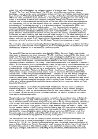 unfold. With traffic safely blocked, the roadway is declared a "street now open." Signs go up that say
"Breathe," "Car Free," and "Reclaim Space." The RTS flag - a bolt of lightning on different colored
backdrops — goes up and the sound system begins to blast everything from the latest electronic offerings to
Louis Armstrong's "What a Wonderful World." Then seemingly out of nowhere comes the travelling carnival
of RTSers: bikers, stilt walkers, ravers, drummers. At previous parties, jungle gyms have been set up in the
middle of intersections, as well as giant sandboxes, swing sets, wading pools, couches, throw rugs and
volleyball nets. Hundreds of Frisbees sail through the air, free food is circulated and the dancing begins-on
cars, at bus stops, on roofs and near signposts. Organizers describe their road-nappings as anything from
the realization of "a collective daydream" to "a large-scale coincidence." Like ad-busters, RTSers have
transposed the language and tactics of radical ecology          into the urban jungle, demanding
uncommercialized space in the city as well as natural wilderness in the country or on the seas. In this spirit,
the most theatrical RTS stunt occurred 10,000 partyers took over London's M41, a six-lane highway. Two
people dressed in elaborate carnival costumes sat thirty feet above the roadway, perched on scaffolding
contraptions that were covered by huge hoop skirts (see image on page 310). The police standing by had no
idea that underneath the skirts were guerrilla gardeners with jackhammers, drilling holes in the highway and
planting saplings in the asphalt. The RTSers — die-hard Situationist fans —had made their point: "Beneath
the tarmac... a forest," a reference to the Paris '68 slogan, "Beneath the cobblestones...a beach."

The events take culture jamming's philosophy of reclaiming public space to another level. Rather than filling
the space left by commerce with advertising parodies, the RTSers attempt to fill it with an alternative vision
of what society might look like in the absence of commercial control.


The seeds of RTS's urban environmentalism were planted in 1993 on Claremont Road, a quiet London
street slated to disappear under a new expressway. "The M11 Link Road," explains RTSer John Jordan, "will
stretch from Wanstead to Hackney in East London. To build it, the Department of Transport had to knock
down 350 houses, displace several thousand people, cut through one of London's last ancient woodlands
and devastate a community with a six-lane-wide stretch of tarmac at the cost of 240 million pounds,
apparently to save six minutes on a car journey." When the city ignored fierce local opposition to the road, a
group of activist artists took it upon themselves to try to block the bulldozers by turning Claremont Road into
a living sculptural fortress. They pulled sofas into the streets, hung TVs from tree branches, painted a giant
chessboard in the middle of the road and put up spoof suburban development billboards in front of the
houses slated for demolition: "Welcome to Claremont Road —Ideal Homes." The activists moved into
chestnut trees, occupied construction cranes, blasted music and blew kisses at the cops and demolition
workers below. The now empty houses were transformed — connected to each other through underground
tunnels and filled with art installations. Outside, old cars were painted with slogans and zebra stripes and
turned into flower boxes. The cars were not only made beautiful, they also made effective barricades, as did
a hundred-foot scaffolding tower built through the roof of one of the homes. The tactic, Jordan explains, was
not the use of art to achieve political ends but the transformation of art into a pragmatic political tool "both
beautiful and functional."

When Claremont Road was levelled in November 1994, it had become the most creative, celebratory,
vibrantly living street in London. It was "a kind of temporary microcosm of a truly liberated, ecological
culture," according to Jordan. By the time all the activists had been cherry-picked out of their tree houses
and fortresses, the point of the action -that high-speed roads suck the life out of a city-could have had no
more graphic or eloquent expression.

Though another group had used the same name some years earlier, the current incarnation of Reclaim the
Streets was formed in May 1995, with the express purpose of turning what happened on Claremont Road
into an airborne virus that could spread at any time, to any place in the city-a roving "temporary autonomous
zone," to use a term coined by the American anarchist guru Hakim Bey. According to Jordan, the thinking
was simple: "If we could no longer reclaim Claremont Road, we would reclaim the streets of London." Five
hundred people showed up to the RTS party on Camden Street in May 1995 to dance to a bicycle-powered
sound system, drums and whistles. With the Criminal Justice Act in full effect, the gathering caught the
attention of the newly politicized rave scene and a key alliance was formed. At RTS's next event, three
thousand people showed up to the party on Upper Street, Islington; this time they danced to electronic
music blasting from two trucks equipped with club-quality sound systems.

The combination of rave and rage has proved contagious, spreading across Britain to Manchester, York,
Oxford and Brighton, and in the largest single RTS event to date, drawing 20,000 people to Trafalgar
Square in April 1997. By then, Reclaim the Street parties had gone international, popping up in cities as far
away as Sydney, Helsinki and Tel Aviv. Each party is locally organized, but with the help of E-mail lists and
linked Web sites, activists in different cities are able to read reports from events around the world, swap
cop-dodging strategies, trade information on building effective roadblocks, and read each other's posters,
 