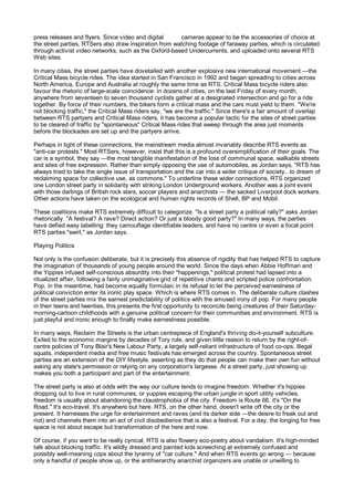 press releases and flyers. Since video and digital      cameras appear to be the accessories of choice at
the street parties, RTSers also draw inspiration from watching footage of faraway parties, which is circulated
through activist video networks, such as the Oxford-based Undercurrents, and uploaded onto several RTS
Web sites.

In many cities, the street parties have dovetailed with another explosive new international movement —the
Critical Mass bicycle rides. The idea started in San Francisco in 1992 and began spreading to cities across
North America, Europe and Australia at roughly the same time as RTS. Critical Mass bicycle riders also
favour the rhetoric of large-scale coincidence: in dozens of cities, on the last Friday of every month,
anywhere from seventeen to seven thousand cyclists gather at a designated intersection and go for a ride
together. By force of their numbers, the bikers form a critical mass and the cars must yield to them. "We're
not blocking traffic," the Critical Mass riders say, "we are the traffic." Since there's a fair amount of overlap
between RTS partyers and Critical Mass riders, it has become a popular tactic for the sites of street parties
to be cleared of traffic by "spontaneous" Critical Mass rides that sweep through the area just moments
before the blockades are set up and the partyers arrive.

Perhaps in light of these connections, the mainstream media almost invariably describe RTS events as
"anti-car protests." Most RTSers, however, insist that this is a profound oversimplification of their goals. The
car is a symbol, they say —the most tangible manifestation of the loss of communal space, walkable streets
and sites of free expression. Rather than simply opposing the use of automobiles, as Jordan says, "RTS has
always tried to take the single issue of transportation and the car into a wider critique of society...to dream of
reclaiming space for collective use, as commons." To underline these wider connections, RTS organized
one London street party in solidarity with striking London Underground workers. Another was a joint event
with those darlings of British rock stars, soccer players and anarchists — the sacked Liverpool dock workers.
Other actions have taken on the ecological and human rights records of Shell, BP and Mobil.

These coalitions make RTS extremely difficult to categorize. "Is a street party a political rally?" asks Jordan
rhetorically. "A festival? A rave? Direct action? Or just a bloody good party?" In many ways, the parties
have defied easy labelling: they camouflage identifiable leaders, and have no centre or even a focal point.
RTS parties "swirl," as Jordan says.

Playing Politics

Not only is the confusion deliberate, but it is precisely this absence of rigidity that has helped RTS to capture
the imagination of thousands of young people around the world. Since the days when Abbie Hoffman and
the Yippies infused self-conscious absurdity into their "happenings," political protest had lapsed into a
ritualized affair, following a fairly unimaginative grid of repetitive chants and scripted police confrontation.
Pop, in the meantime, had become equally formulaic in its refusal to let the perceived earnestness of
political conviction enter its ironic play space. Which is where RTS comes in. The deliberate culture clashes
of the street parties mix the earnest predictability of politics with the amused irony of pop. For many people
in their teens and twenties, this presents the first opportunity to reconcile being creatures of their Saturday-
morning-cartoon childhoods with a genuine political concern for their communities and environment. RTS is
just playful and ironic enough to finally make earnestness possible.

In many ways, Reclaim the Streets is the urban centrepiece of England's thriving do-it-yourself subculture.
Exiled to the economic margins by decades of Tory rule, and given little reason to return by the right-of-
centre policies of Tony Blair's New Labour Party, a largely self-reliant infrastructure of food co-ops, illegal
squats, independent media and free music festivals has emerged across the country. Spontaneous street
parties are an extension of the DIY lifestyle, asserting as they do that people can make their own fun without
asking any state's permission or relying on any corporation's largesse. At a street party, just showing up
makes you both a participant and part of the entertainment.

The street party is also at odds with the way our culture tends to imagine freedom. Whether it's hippies
dropping out to live in rural communes, or yuppies escaping the urban jungle in sport utility vehicles,
freedom is usually about abandoning the claustrophobia of the city. Freedom is Route 66, it's "On the
Road." It's eco-travel. It's anywhere but here. RTS, on the other hand, doesn't write off the city or the
present. It harnesses the urge for entertainment and raves (and its darker side —the desire to freak out and
riot) and channels them into an act of civil disobedience that is also a festival. For a day, the longing for free
space is not about escape but transformation of the here and now.

Of course, if you want to be really cynical, RTS is also flowery eco-poetry about vandalism. It's high-minded
talk about blocking traffic. It's wildly dressed and painted kids screeching at extremely confused and
possibly well-meaning cops about the tyranny of "car culture." And when RTS events go wrong — because
only a handful of people show up, or the antihierarchy anarchist organizers are unable or unwilling to
 