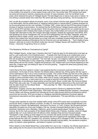 communicate with the crowd — that's exactly what the party becomes: some jerk demanding the right to sit
in the middle of the street for a loony reason known only to him. But at their best, RTS actions have been
too joyful and humane to dismiss, cracking the cynicism of many onlookers, from the hip British music
press, which declared the party at Trafalgar Square "the best illegal rave or dance music party in history," to
one striking Liverpool docker who noted that "the others talk about doing something - this lot actually do it."

And, as with all successful radical movements, some voice concern that the mass appeal of RTS has made
it too fashionable, that the subtle theory of "applying radical poetry to radical politics" is getting drowned out
by the pounding beat and the mob mentality. In October 1997, Jordan told me that RTS was going through a
process of rigorous re-examination. He claimed that the 20,000-strong Trafalgar Square party was not the
sort of climax RTS had been moving toward. When the police tried to impound the van containing the sound
system, protestors didn't cheekily blow kisses as hoped, they hurled bottles and rocks and four people were
charged with attempted murder (the charges were later dropped). Despite the organizers' best efforts, RTS
was spiralling into soccer hooliganism and, as one RTS spokesperson told The Daily Telegraph, when the
organizers tried to regain control, some rioters turned against them. "I saw some of our people actually
trying to stop yobbos who had got tanked up on beer and were mindlessly throwing bottles and rocks. A few
of our contingent actually put themselves into the firing line and one was beaten up...." Such shades of grey,
however, were lost on most in the British media who covered Trafalgar Square with headlines like "Riot
Frenzy —Anarchist Thugs Bring Terror to London."


"The Resistance Will Be as Transnational as Capital"

After Trafalgar Square, Jordan says, it became clear that "it was too easy for the street party to be seen as
just fun, just a party with a hint of political action.... If people think that turning up to a street party once a
year, getting out of your head and dancing your heart out on a recaptured piece of public land is enough,
then we are failing to reach our potential." The next task, he said, is to imagine a takeover bigger than just
one street. "The street party is only a beginning, a taster of future possibilities. To date there have been 30
street parties all over the country. Imagine that growing to 100, imagine each one of those happening on the
same day, imagine each one lasting for days on end and growing.... Imagine the street party growing roots...
la fete permanente....""

I admit that at the time I spoke to Jordan I was sceptical that this movement could pull off that level of
coordination. At the best of times, Reclaim the Streets walks a delicate line, flirting openly with the urge to
riot but attempting to flip it into a more constructive protest. The London RTSers say that one of the goals of
the parties is to "visualize industrial collapse" - the challenge, then, is for participants to inspire one another
enough to dance and plant trees in the rubble, rather than to douse it with gasoline and drop a Zippo. But
shortly after our interview, a notice went out on a couple of activist E-mail lists, floating the idea of a
coordinated day of simultaneous street parties around the world. Seven months later, the first-ever Global
Street Party was under way. To make absolutely sure that the political underpinning of the event didn't get
lost, the date chosen for the Global Street         Party was May 16, 1998 —the same day the G-8 leaders
gathered for a summit in
Birmingham, England, and two days before they would proceed to Geneva to celebrate the fiftieth
anniversary of the World Trade Organization. With Indian farmers, landless Brazilian peasants, unemployed
French, Italian and German workers and international human-rights groups planning simultaneous actions
around the two summits, RTS took its place in a fledgling international grassroots movement against
transnational corporations and their agenda of economic globalization. This was definitely not just about
cars.

Though rarely reported as more than isolated traffic snares, thirty RTS events were successfully mounted
around the world, in twenty different countries. On May 16, more than eight hundred people blocked a six-
lane highway in Utrecht, the Netherlands, dancing for five hours. In Turku, Finland, two thousand partyers
peacefully occupied one of the main bridges in the city. Almost a thousand Berliners held a rave at a
downtown intersection and in Berkeley, California, seven hundred people played Twister on Telegraph
Avenue. By far the most successful of the Global Street Parties was in Sydney, Australia, where an illegal
political rally cum music festival went off without a hitch; between three and four thousand people
"kidnapped" a road, setting up three stages for live concerts with bands and half a dozen deejays. There
were no Levi's, Borders, Pepsi or Revlon sponsorships (the sort of backing that supposedly makes high-
priced festivals like Lilith Fair "possible") but, somehow, Sydney's RTS managed to offer "three chai stalls, a
food fund-raiser, a skateboard skate rail, a five terminal sidewalk Internet station, two sandstone sculptors,
poets, fire twirlers, street gardeners...and loads of mayhem and frivolity."

Police reaction to the Global Street Parry varied wildly from city to city. In Sydney, the officers stood back in
awe, asking only for the sound to be turned down as the party stretched into the evening. In Utrecht, the
 