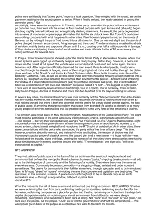 police were so friendly that "at one point," reports a local organizer, "they mingled with the crowd, sat on the
pavement waiting for the sound system to arrive. When it finally arrived, they really assisted in getting the
generator going." Not
surprisingly, these were the exceptions. In Toronto, at the party I attended, the police officers let the event
go on for an hour, then went into the crowd of four hundred partyers with open knives and (absurdly) began
stabbing brightly colored balloons and energetically slashing streamers. As a result, the party degenerated
into a series of incoherent cops-are-pigs skirmishes that led the six o'clock news. But Toronto's crackdown
was nothing compared with what happened in other cities. Five thousand people danced on the streets of
Geneva, but by midnight the party "had turned into a full scale riot. One car was set alight and thousands of
police charged the main encampment, firing tear-gas into the crowd. The demonstrators smashed hundreds
of windows, mainly banks and corporate offices, until 5 a.m., causing over half a million pounds in damage."
With protestors anticipating the arrival of world leaders and trade officials for the WTO anniversary, the
rioting continued for several days.

In Prague, three thousand people showed up for the Global Street Party in Wenceslaus Square, where four
sound systems were rigged up and twenty deejays were ready to play. Before long, however, a police car
drove into the crowd at full speed; the vehicle was surrounded and overturned and once again, the rave
became a riot. After organizers officially dissolved the town event, three hundred people, mostly teens,
marched through the streets of Prague, some of them stopping to hurl rocks and bottles through the plate-
glass windows of McDonald's and Kentucky Fried Chicken outlets. More bottle throwing took place at the
Berkeley, California, RTS, as well as several other inane activities including throwing a foam mattress into a
bonfire on Telegraph Avenue (creating toxic fumes at an environmental protest —brilliant!) and smashing
the window of a local independent bookstore (way to get those corporate bad guys). The event had been
billed as a celebration of "art, love and rebellion" but police called it "a riot" —"the biggest in eight years."
There were at least twenty-seven arrests in Cambridge, four in Toronto, four in Berkeley, three in Berlin,
sixty-four in Prague, dozens in Brisbane and more than two hundred over the days of rioting in Geneva.

In several key cities, the Global Street Party was most certainly not the "fete permanente" that John Jordan
had envisioned. However, the immediate international response provoked by nothing more than a few E-
mail notices proved that there is both the potential and the desire for a truly global protest against, the loss
of public space. If anything, the urge to reclaim that space from branded life speaks so directly to so many
young people of different nationalities that its greatest liability is the very force of the emotions it inspires.

That emotion was in full sway on May 16 in Birmingham, headquarters of the Global Street Party. The eight
most powerful politicians in the world were busy trading hockey jerseys, signing trade agreements and
—one cringes — having their own global sing-along to "All You Need Is Love." Against that backdrop, eight
thousand activists who had gathered from all over Britain gained control of a roundabout, hooked up a
sound system, played street volleyball and recaptured the RTS spirit of celebration. As in other cities, there
were confrontations with the police who surrounded the party with a line three officers deep. This time,
however, creative absurdity won out, and instead of rocks and bottles, the weapon of choice was that
increasingly popular piece of slapstick ammo: the custard pie. And a new banner —a huge red kite —was
hoisted amid the tripods, signs and flags, bearing the names of all the cities where street parties were taking
place simultaneously in twenty countries around the world. "The resistance," one sign said, "will be as
transnational as capital."

RTS AGITPROP

The privatization of public space in the form of the car continues the erosion of neighbourhood and
community that defines the metropolis. Road schemes, business "parks," shopping developments — all add
up to the disintegration of community and the flattening of a locality. Everywhere becomes the same as
everywhere else. Community becomes commodity — a shopping village, sedated and under constant
surveillance. The desire for community is then fulfilled elsewhere, through spectacle, sold to us in simulated
form. A TV soap "street" or "square" mimicking the area that concrete and capitalism are destroying. The
real street, in this scenario, is sterile. A place to move through not to be in. It exists only as an aid to
somewhere else — through a shop window, billboard or petrol tank.
-London RTS

What I've noticed is that all of these events and actions had one thing in common: RECLAIMING. Whether
we were reclaiming the road from cars, reclaiming buildings for squatters, reclaiming surplus food for the
homeless, reclaiming campuses as a place for protest and theatre, reclaiming our voice from the deep dark
depths of corporate media, or reclaiming our visual environment from billboards, we were always
reclaiming. Taking back what should have been ours all along. Not "ours" as in "our club" or "our group," but
ours as in the people. All the people. "Ours" as in "not the governments" and "not the corporations."... We
want power given back to the people as a collective. We want to Reclaim the Streets.
 