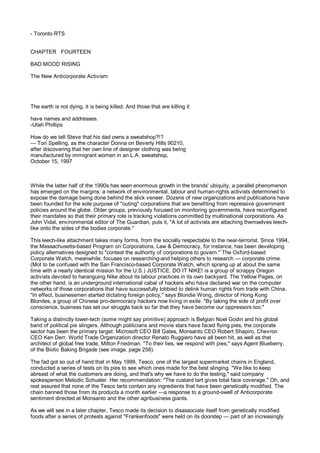 - Toronto RTS


CHAPTER FOURTEEN

BAD MOOD RISING

The New Anticorporate Activism




The earth is not dying, it is being killed. And those that are killing it

have names and addresses.
-Utah Phillips

How do we tell Steve that his dad owns a sweatshop?!?
— Tori Spelling, as the character Donna on Beverly Hills 90210,
after discovering that her own line of designer clothing was being
manufactured by immigrant women in an L.A. sweatshop,
October 15, 1997



While the latter half of the 1990s has seen enormous growth in the brands' ubiquity, a parallel phenomenon
has emerged on the margins: a network of environmental, labour and human-rights activists determined to
expose the damage being done behind the slick veneer. Dozens of new organizations and publications have
been founded for the sole purpose of "outing" corporations that are benefiting from repressive government
policies around the globe. Older groups, previously focused on monitoring governments, have reconfigured
their mandates so that their primary role is tracking violations committed by multinational corporations. As
John Vidal, environmental editor of The Guardian, puts it, "A lot of activists are attaching themselves leech-
like onto the sides of the bodies corporate."

This leech-like attachment takes many forms, from the socially respectable to the near-terrorist. Since 1994,
the Massachusetts-based Program on Corporations, Law & Democracy, for instance, has been developing
policy alternatives designed to "contest the authority of corporations to govern." The Oxford-based
Corporate Watch, meanwhile, focuses on researching-and helping others to research — corporate crime.
(Mot to be confused with the San Francisco-based Corporate Watch, which sprang up at about the same
time with a nearly identical mission for the U.S.) JUSTICE. DO IT NIKE! is a group of scrappy Oregon
activists devoted to haranguing Nike about its labour practices in its own backyard. The Yellow Pages, on
the other hand, is an underground international cabal of hackers who have declared war on the computer
networks of those corporations that have successfully lobbied to delink human rights from trade with China.
"In effect, businessmen started dictating foreign policy," says Blondie Wong, director of Hong Kong
Blondes, a group of Chinese pro-democracy hackers now living in exile. "By taking the side of profit over
conscience, business has set our struggle back so far that they have become our oppressors too."

Taking a distinctly lower-tech (some might say primitive) approach is Belgian Noel Godin and his global
band of political pie slingers. Although politicians and movie stars have faced flying pies, the corporate
sector has been the primary target: Microsoft CEO Bill Gates, Monsanto CEO Robert Shapiro, Chevron
CEO Ken Derr, World Trade Organization director Renato Ruggiero have all been hit, as well as that
architect of global free trade, Milton Friedman. "To their lies, we respond with pies," says Agent Blueberry,
of the Biotic Baking Brigade (see image, page 258).

The fad got so out of hand that in May 1999, Tesco, one of the largest supermarket chains in England,
conducted a series of tests on its pies to see which ones made for the best slinging. "We like to keep
abreast of what the customers are doing, and that's why we have to do the testing," said company
spokesperson Melodic Schuster. Her recommendation: "The custard tart gives total face coverage." Oh, and
rest assured that none of the Tesco tarts contain any ingredients that have been genetically modified. The
chain banned those from its products a month earlier —a response to a ground-swell of Anticorporate
sentiment directed at Monsanto and the other agribusiness giants.

As we will see in a later chapter, Tesco made its decision to disassociate itself from genetically modified
foods after a series of protests against "Frankenfoods" were held on its doorstep — part of an increasingly
 