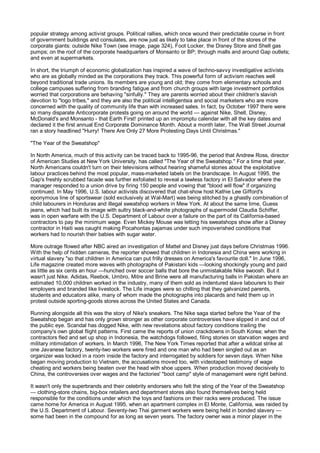popular strategy among activist groups. Political rallies, which once wound their predictable course in front
of government buildings and consulates, are now just as likely to take place in front of the stores of the
corporate giants: outside Nike Town (see image, page 324), Foot Locker, the Disney Store and Shell gas
pumps; on the roof of the corporate headquarters of Monsanto or BP; through malls and around Gap outlets;
and even at supermarkets.

In short, the triumph of economic globalization has inspired a wave of techno-savvy investigative activists
who are as globally minded as the corporations they track. This powerful form of activism reaches well
beyond traditional trade unions. Its members are young and old; they come from elementary schools and
college campuses suffering from branding fatigue and from church groups with large investment portfolios
worried that corporations are behaving "sinfully." They are parents worried about their children's slavish
devotion to "logo tribes," and they are also the political intelligentsia and social marketers who are more
concerned with the quality of community life than with increased sales. In fact, by October 1997 there were
so many disparate Anticorporate protests going on around the world — against Nike, Shell, Disney,
McDonald's and Monsanto - that Earth First! printed up an impromptu calendar with all the key dates and
declared it the first annual End Corporate Dominance Month. About a month later, The Wall Street Journal
ran a story headlined "Hurry! There Are Only 27 More Protesting Days Until Christmas."

"The Year of the Sweatshop"

In North America, much of this activity can be traced back to 1995-96, the period that Andrew Ross, director
of American Studies at New York University, has called "The Year of the Sweatshop." For a time that year,
North Americans couldn't turn on their televisions without hearing shameful stories about the exploitative
labour practices behind the most popular, mass-marketed labels on the brandscape. In August 1995, the
Gap's freshly scrubbed facade was further exfoliated to reveal a lawless factory in El Salvador where the
manager responded to a union drive by firing 150 people and vowing that "blood will flow" if organizing
continued. In May 1996, U.S. labour activists discovered that chat-show host Kathie Lee Gifford's
eponymous line of sportswear (sold exclusively at Wal-Mart) was being stitched by a ghastly combination of
child labourers in Honduras and illegal sweatshop workers in Mew York. At about the same time, Guess
jeans, which had built its image with sultry black-and-white photographs of supermodel Claudia Schiffer,
was in open warfare with the U.S. Department of Labour over a failure on the part of its California-based
contractors to pay the minimum wage. Even Mickey Mouse was letting his sweatshops show after a Disney
contractor in Haiti was caught making Pocahontas pajamas under such impoverished conditions that
workers had to nourish their babies with sugar water.

More outrage flowed after NBC aired an investigation of Mattel and Disney just days before Christmas 1996.
With the help of hidden cameras, the reporter showed that children in Indonesia and China were working in
virtual slavery "so that children in America can put frilly dresses on America's favourite doll." In June 1996,
Life magazine created more waves with photographs of Pakistani kids —looking shockingly young and paid
as little as six cents an hour —hunched over soccer balls that bore the unmistakable Nike swoosh. But it
wasn't just Nike. Adidas, Reebok, Umbro, Mitre and Brine were all manufacturing balls in Pakistan where an
estimated 10,000 children worked in the industry, many of them sold as indentured slave labourers to their
employers and branded like livestock. The Life images were so chilling that they galvanized parents,
students and educators alike, many of whom made the photographs into placards and held them up in
protest outside sporting-goods stores across the United States and Canada.

Running alongside all this was the story of Nike's sneakers. The Nike saga started before the Year of the
Sweatshop began and has only grown stronger as other corporate controversies have slipped in and out of
the public eye. Scandal has dogged Nike, with new revelations about factory conditions trailing the
company's own global flight patterns. First came the reports of union crackdowns in South Korea; when the
contractors fled and set up shop in Indonesia, the watchdogs followed, filing stories on starvation wages and
military intimidation of workers. In March 1996, The New York Times reported that after a wildcat strike at
one Javanese factory, twenty-two workers were fired and one man who had been singled out as an
organizer was locked in a room inside the factory and interrogated by soldiers for seven days. When Nike
began moving production to Vietnam, the accusations moved too, with videotaped testimony of wage
cheating and workers being beaten over the head with shoe uppers. When production moved decisively to
China, the controversies over wages and the factories' "boot camp" style of management were right behind.

It wasn't only the superbrands and their celebrity endorsers who felt the sting of the Year of the Sweatshop
— clothing-store chains, big-box retailers and department stores also found themselves being held
responsible for the conditions under which the toys and fashions on their racks were produced. The issue
came home for America in August 1995, when an apartment complex in El Monte, California, was raided by
the U.S. Department of Labour. Seventy-two Thai garment workers were being held in bonded slavery —
some had been in the compound for as long as seven years. The factory owner was a minor player in the
 