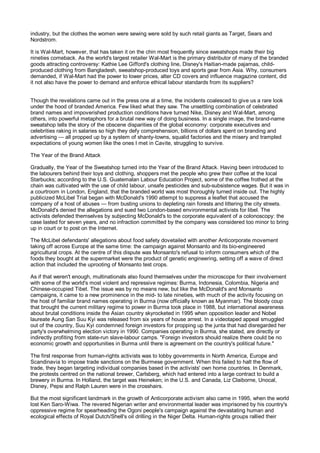 industry, but the clothes the women were sewing were sold by such retail giants as Target, Sears and
Nordstrom.

It is Wal-Mart, however, that has taken it on the chin most frequently since sweatshops made their big
nineties comeback. As the world's largest retailer Wal-Mart is the primary distributor of many of the branded
goods attracting controversy: Kathie Lee Gifford's clothing line, Disney's Haitian-made pajamas, child-
produced clothing from Bangladesh, sweatshop-produced toys and sports gear from Asia. Why, consumers
demanded, if Wal-Mart had the power to lower prices, alter CD covers and influence magazine content, did
it not also have the power to demand and enforce ethical labour standards from its suppliers?


Though the revelations came out in the press one at a time, the incidents coalesced to give us a rare look
under the hood of branded America. Few liked what they saw. The unsettling combination of celebrated
brand names and impoverished production conditions have turned Nike, Disney and Wal-Mart, among
others, into powerful metaphors for a brutal new way of doing business. In a single image, the brand-name
sweatshop tells the story of the obscene disparities of the global economy: corporate executives and
celebrities raking in salaries so high they defy comprehension, billions of dollars spent on branding and
advertising — all propped up by a system of shanty-towns, squalid factories and the misery and trampled
expectations of young women like the ones I met in Cavite, struggling to survive.

The Year of the Brand Attack

Gradually, the Year of the Sweatshop turned into the Year of the Brand Attack. Having been introduced to
the labourers behind their toys and clothing, shoppers met the people who grew their coffee at the local
Starbucks; according to the U.S. Guatemalan Labour Education Project, some of the coffee frothed at the
chain was cultivated with the use of child labour, unsafe pesticides and sub-subsistence wages. But it was in
a courtroom in London, England, that the branded world was most thoroughly turned inside out. The highly
publicized McLibel Trial began with McDonald's 1990 attempt to suppress a leaflet that accused the
company of a host of abuses — from busting unions to depleting rain forests and littering the city streets.
McDonald's denied the allegations and sued two London-based environmental activists for libel. The
activists defended themselves by subjecting McDonald's to the corporate equivalent of a colonoscopy: the
case lasted for seven years, and no infraction committed by the company was considered too minor to bring
up in court or to post on the Internet.

The McLibel defendants' allegations about food safety dovetailed with another Anticorporate movement
taking off across Europe at the same time: the campaign against Monsanto and its bio-engineered
agricultural crops. At the centre of this dispute was Monsanto's refusal to inform consumers which of the
foods they bought at the supermarket were the product of genetic engineering, setting off a wave of direct
action that included the uprooting of Monsanto test crops.

As if that weren't enough, multinationals also found themselves under the microscope for their involvement
with some of the world's most violent and repressive regimes: Burma, Indonesia, Colombia, Nigeria and
Chinese-occupied Tibet. The issue was by no means new, but like the McDonald's and Monsanto
campaigns, it came to a new prominence in the mid- to late nineties, with much of the activity focusing on
the host of familiar brand names operating in Burma (now officially known as Myanmar). The bloody coup
that brought the current military regime to power in Burma took place in 1988, but international awareness
about brutal conditions inside the Asian country skyrocketed in 1995 when opposition leader and Nobel
laureate Aung San Suu Kyi was released from six years of house arrest. In a videotaped appeal smuggled
out of the country, Suu Kyi condemned foreign investors for propping up the junta that had disregarded her
party's overwhelming election victory in 1990. Companies operating in Burma, she stated, are directly or
indirectly profiting from state-run slave-labour camps. "Foreign investors should realize there could be no
economic growth and opportunities in Burma until there is agreement on the country's political future."

The first response from human-rights activists was to lobby governments in North America, Europe and
Scandinavia to impose trade sanctions on the Burmese government. When this failed to halt the flow of
trade, they began targeting individual companies based in the activists' own home countries. In Denmark,
the protests centred on the national brewer, Carlsberg, which had entered into a large contract to build a
brewery in Burma. In Holland, the target was Heineken; in the U.S. and Canada, Liz Claiborne, Unocal,
Disney, Pepsi and Ralph Lauren were in the crosshairs.

But the most significant landmark in the growth of Anticorporate activism also came in 1995, when the world
lost Ken Saro-Wiwa. The revered Nigerian writer and environmental leader was imprisoned by his country's
oppressive regime for spearheading the Ogoni people's campaign against the devastating human and
ecological effects of Royal Dutch/Shell's oil drilling in the Niger Delta. Human-rights groups rallied their
 