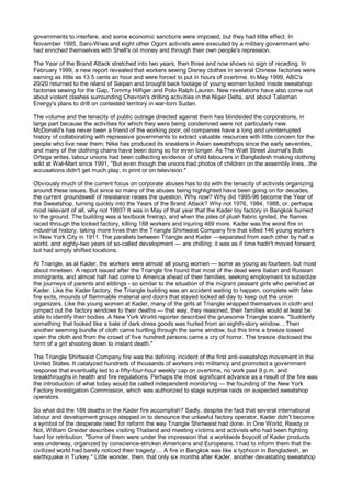 governments to interfere, and some economic sanctions were imposed, but they had little effect. In
November 1995, Saro-Wiwa and eight other Ogoni activists were executed by a military government who
had enriched themselves with Shell's oil money and through their own people's repression.

The Year of the Brand Attack stretched into two years, then three and now shows no sign of receding. In
February 1999, a new report revealed that workers sewing Disney clothes in several Chinese factories were
earning as little as 13.5 cents an hour and were forced to put in hours of overtime. In May 1999, ABC's
20/20 returned to the island of Saipan and brought back footage of young women locked inside sweatshop
factories sewing for the Gap, Tommy Hilfiger and Polo Ralph Lauren. New revelations have also come out
about violent clashes surrounding Chevron's drilling activities in the Niger Delta, and about Talisman
Energy's plans to drill on contested territory in war-torn Sudan.

The volume and the tenacity of public outrage directed against them has blindsided the corporations, in
large part because the activities for which they were being condemned were not particularly new.
McDonald's has never been a friend of the working poor; oil companies have a long and uninterrupted
history of collaborating with repressive governments to extract valuable resources with little concern for the
people who live near them; Nike has produced its sneakers in Asian sweatshops since the early seventies,
and many of the clothing chains have been doing so for even longer. As The Wall Street Journal's Bob
Ortega writes, labour unions had been collecting evidence of child labourers in Bangladesh making clothing
sold at Wal-Mart since 1991, "But even though the unions had photos of children on the assembly lines...the
accusations didn't get much play, in print or on television."

Obviously much of the current focus on corporate abuses has to do with the tenacity of activists organizing
around these issues. But since so many of the abuses being highlighted have been going on for decades,
the current groundswell of resistance raises the question, Why now? Why did 1995-96 become the Year of
the Sweatshop, turning quickly into the Years of the Brand Attack? Why not 1976, 1984, 1988, or, perhaps
most relevant of all, why not 1993? It was in May of that year that the Kader toy factory in Bangkok burned
to the ground. The building was a textbook firetrap, and when the piles of plush fabric ignited, the flames
raced through the locked factory, killing 188 workers and injuring 469 more. Kader was the worst fire in
industrial history, taking more lives than the Triangle Shirtwaist Company fire that killed 146 young workers
in New York City in 1911. The parallels between Triangle and Kader —separated from each other by half a
world, and eighty-two years of so-called development — are chilling: it was as if time hadn't moved forward,
but had simply shifted locations.

At Triangle, as at Kader, the workers were almost all young women — some as young as fourteen, but most
about nineteen. A report issued after the Triangle fire found that most of the dead were Italian and Russian
immigrants, and almost half had come to America ahead of their families, seeking employment to subsidize
the journeys of parents and siblings - so similar to the situation of the migrant peasant girls who perished at
Kader. Like the Kader factory, the Triangle building was an accident waiting to happen, complete with fake
fire exits, mounds of flammable material and doors that stayed locked all day to keep out the union
organizers. Like the young women at Kader, many of the girls at Triangle wrapped themselves in cloth and
jumped out the factory windows to their deaths — that way, they reasoned, their families would at least be
able to identify their bodies. A New York World reporter described the gruesome Triangle scene. "Suddenly
something that looked like a bale of dark dress goods was hurled from an eighth-story window....Then
another seeming bundle of cloth came hurtling through the same window, but this time a breeze tossed
open the cloth and from the crowd of five hundred persons came a cry of horror. The breeze disclosed the
form of a girl shooting down to instant death."

The Triangle Shirtwaist Company fire was the defining incident of the first anti-sweatshop movement in the
United States. It catalyzed hundreds of thousands of workers into militancy and promoted a government
response that eventually led to a fifty-four-hour weekly cap on overtime, no work past 9 p.m. and
breakthroughs in health and fire regulations. Perhaps the most significant advance as a result of the fire was
the introduction of what today would be called independent monitoring — the founding of the New York
Factory Investigation Commission, which was authorized to stage surprise raids on suspected sweatshop
operators.

So what did the 188 deaths in the Kader fire accomplish? Sadly, despite the fact that several international
labour and development groups stepped in to denounce the unlawful factory operator, Kader didn't become
a symbol of the desperate need for reform the way Triangle Shirtwaist had done. In One World, Ready or
Not, William Greider describes visiting Thailand and meeting victims and activists who had been fighting
hard for retribution. "Some of them were under the impression that a worldwide boycott of Kader products
was underway, organized by conscience-stricken Americans and Europeans. I had to inform them that the
civilized world had barely noticed their tragedy.... A fire in Bangkok was like a typhoon in Bangladesh, an
earthquake in Turkey." Little wonder, then, that only six months after Kader, another devastating sweatshop
 