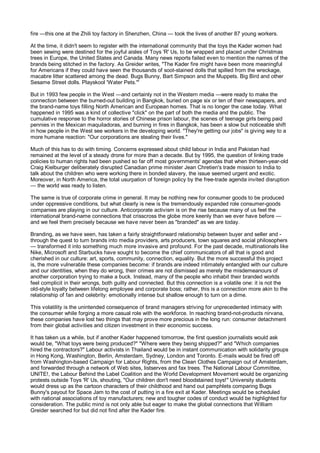 fire —this one at the Zhili toy factory in Shenzhen, China — took the lives of another 87 young workers.

At the time, it didn't seem to register with the international community that the toys the Kader women had
been sewing were destined for the joyful aisles of Toys 'R' Us, to be wrapped and placed under Christmas
trees in Europe, the United States and Canada. Many news reports failed even to mention the names of the
brands being stitched in the factory. As Greider writes, "The Kader fire might have been more meaningful
for Americans if they could have seen the thousands of soot-stained dolls that spilled from the wreckage,
macabre litter scattered among the dead. Bugs Bunny, Bart Simpson and the Muppets. Big Bird and other
Sesame Street dolls. Playskool 'Water Pets.'"

But in 1993 few people in the West —and certainly not in the Western media —were ready to make the
connection between the burned-out building in Bangkok, buried on page six or ten of their newspapers, and
the brand-name toys filling North American and European homes. That is no longer the case today. What
happened in 1995 was a kind of collective "click" on the part of both the media and the public. The
cumulative response to the horror stories of Chinese prison labour, the scenes of teenage girls being paid
pennies in the Mexican maquiladoras, and burning in fires in Bangkok, has been a slow but noticeable shift
in how people in the West see workers in the developing world. "They're getting our jobs" is giving way to a
more humane reaction: "Our corporations are stealing their lives."

Much of this has to do with timing. Concerns expressed about child labour in India and Pakistan had
remained at the level of a steady drone for more than a decade. But by 1995, the question of linking trade
policies to human rights had been pushed so far off most governments' agendas that when thirteen-year-old
Craig Kielburger deliberately disrupted Canadian prime minister Jean Chretien's trade mission to India to
talk about the children who were working there in bonded slavery, the issue seemed urgent and exotic.
Moreover, in North America, the total usurpation of foreign policy by the free-trade agenda invited disruption
— the world was ready to listen.

The same is true of corporate crime in general. It may be nothing new for consumer goods to be produced
under oppressive conditions, but what clearly is new is the tremendously expanded role consumer-goods
companies are playing in our culture. Anticorporate activism is on the rise because many of us feel the
international brand-name connections that crisscross the globe more keenly than we ever have before —
and we feel them precisely because we have never been as "branded" as we are today.

Branding, as we have seen, has taken a fairly straightforward relationship between buyer and seller and -
through the quest to turn brands into media providers, arts producers, town squares and social philosophers
— transformed it into something much more invasive and profound. For the past decade, multinationals like
Nike, Microsoft and Starbucks have sought to become the chief communicators of all that is good and
cherished in our culture: art, sports, community, connection, equality. But the more successful this project
is, the more vulnerable these companies become: if brands are indeed intimately entangled with our culture
and our identities, when they do wrong, their crimes are not dismissed as merely the misdemeanours of
another corporation trying to make a buck. Instead, many of the people who inhabit their branded worlds
feel complicit in their wrongs, both guilty and connected. But this connection is a volatile one: it is not the
old-style loyalty between lifelong employee and corporate boss; rather, this is a connection more akin to the
relationship of fan and celebrity: emotionally intense but shallow enough to turn on a dime.

This volatility is the unintended consequence of brand managers striving for unprecedented intimacy with
the consumer while forging a more casual role with the workforce. In reaching brand-not-products nirvana,
these companies have lost two things that may prove more precious in the long run: consumer detachment
from their global activities and citizen investment in their economic success.

It has taken us a while, but if another Kader happened tomorrow, the first question journalists would ask
would be, "What toys were being produced?" "Where were they being shipped?" and "Which companies
hired the contractors?" Labour activists in Thailand would be in instant communication with solidarity groups
in Hong Kong, Washington, Berlin, Amsterdam, Sydney, London and Toronto. E-mails would be fired off
from Washington-based Campaign for Labour Rights, from the Clean Clothes Campaign out of Amsterdam,
and forwarded through a network of Web sites, listserves and fax trees. The National Labour Committee,
UNITE!, the Labour Behind the Label Coalition and the World Development Movement would be organizing
protests outside Toys 'R' Us, shouting, "Our children don't need bloodstained toys!" University students
would dress up as the cartoon characters of their childhood and hand out pamphlets comparing Bugs
Bunny's payout for Space Jam to the cost of putting in a fire exit at Kader. Meetings would be scheduled
with national associations of toy manufacturers; new and tougher codes of conduct would be highlighted for
consideration. The public mind is not only able but eager to make the global connections that William
Greider searched for but did not find after the Kader fire.
 