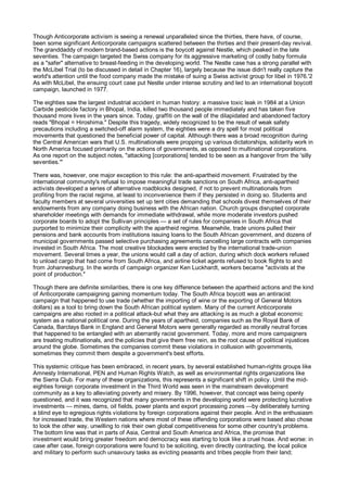 Though Anticorporate activism is seeing a renewal unparalleled since the thirties, there have, of course,
been some significant Anticorporate campaigns scattered between the thirties and their present-day revival.
The granddaddy of modern brand-based actions is the boycott against Nestle, which peaked in the late
seventies. The campaign targeted the Swiss company for its aggressive marketing of costly baby formula
as a "safer" alternative to breast-feeding in the developing world. The Nestle case has a strong parallel with
the McLibel Trial (to be discussed in detail in Chapter 16), largely because the issue didn't really capture the
world's attention until the food company made the mistake of suing a Swiss activist group for libel in 1976.'2
As with McLibel, the ensuing court case put Nestle under intense scrutiny and led to an international boycott
campaign, launched in 1977.

The eighties saw the largest industrial accident in human history: a massive toxic leak in 1984 at a Union
Carbide pesticide factory in Bhopal, India, killed two thousand people immediately and has taken five
thousand more lives in the years since. Today, graffiti on the wall of the dilapidated and abandoned factory
reads "Bhopal = Hiroshima." Despite this tragedy, widely recognized to be the result of weak safety
precautions including a switched-off alarm system, the eighties were a dry spell for most political
movements that questioned the beneficial power of capital. Although there was a broad recognition during
the Central American wars that U.S. multinationals were propping up various dictatorships, solidarity work in
North America focused primarily on the actions of governments, as opposed to multinational corporations.
As one report on the subject notes, "attacking [corporations] tended to be seen as a hangover from the 'silly
seventies.'"

There was, however, one major exception to this rule: the anti-apartheid movement. Frustrated by the
international community's refusal to impose meaningful trade sanctions on South Africa, anti-apartheid
activists developed a series of alternative roadblocks designed, if not to prevent multinationals from
profiting from the racist regime, at least to inconvenience them if they persisted in doing so. Students and
faculty members at several universities set up tent cities demanding that schools divest themselves of their
endowments from any company doing business with the African nation. Church groups disrupted corporate
shareholder meetings with demands for immediate withdrawal, while more moderate investors pushed
corporate boards to adopt the Sullivan principles — a set of rules for companies in South Africa that
purported to minimize their complicity with the apartheid regime. Meanwhile, trade unions pulled their
pensions and bank accounts from institutions issuing loans to the South African government, and dozens of
municipal governments passed selective purchasing agreements cancelling large contracts with companies
invested in South Africa. The most creative blockades were erected by the international trade-union
movement. Several times a year, the unions would call a day of action, during which dock workers refused
to unload cargo that had come from South Africa, and airline ticket agents refused to book flights to and
from Johannesburg. In the words of campaign organizer Ken Luckhardt, workers became "activists at the
point of production."

Though there are definite similarities, there is one key difference between the apartheid actions and the kind
of Anticorporate campaigning gaining momentum today. The South Africa boycott was an antiracist
campaign that happened to use trade (whether the importing of wine or the exporting of General Motors
dollars) as a tool to bring down the South African political system. Many of the current Anticorporate
campaigns are also rooted in a political attack-but what they are attacking is as much a global economic
system as a national political one. During the years of apartheid, companies such as the Royal Bank of
Canada, Barclays Bank in England and General Motors were generally regarded as morally neutral forces
that happened to be entangled with an aberrantly racist government. Today, more and more campaigners
are treating multinationals, and the policies that give them free rein, as the root cause of political injustices
around the globe. Sometimes the companies commit these violations in collusion with governments,
sometimes they commit them despite a government's best efforts.

This systemic critique has been embraced, in recent years, by several established human-rights groups like
Amnesty International, PEN and Human Rights Watch, as well as environmental rights organizations like
the Sierra Club. For many of these organizations, this represents a significant shift in policy. Until the mid-
eighties foreign corporate investment in the Third World was seen in the mainstream development
community as a key to alleviating poverty and misery. By 1996, however, that concept was being openly
questioned, and it was recognized that many governments in the developing world were protecting lucrative
investments — mines, dams, oil fields, power plants and export processing zones —by deliberately turning
a blind eye to egregious rights violations by foreign corporations against their people. And in the enthusiasm
for increased trade, the Western nations where most of these offending corporations were based also chose
to look the other way, unwilling to risk their own global competitiveness for some other country's problems.
The bottom line was that in parts of Asia, Central and South America and Africa, the promise that
investment would bring greater freedom and democracy was starting to look like a cruel hoax. And worse: in
case after case, foreign corporations were found to be soliciting, even directly contracting, the local police
and military to perform such unsavoury tasks as evicting peasants and tribes people from their land;
 