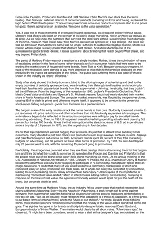 Coca-Cola, PepsiCo, Procter and Gamble and RJR Nabisco. Philip Morris's own stock took the worst
beating. Bob Stanojev, national director of consumer products marketing for Ernst and Young, explained the
logic behind Wall Street's panic: "If one or two powerhouse consumer products companies start to cut prices
for good, there's going to be an avalanche. Welcome to the value generation."

Yes, it was one of those moments of overstated instant consensus, but it was not entirely without cause.
Marlboro had always sold itself on the strength of its iconic image marketing, not on anything as prosaic as
its price. As we now know, the Marlboro Man survived the price wars without sustaining too much damage.
At the time, however, Wall Street saw Philip Morris's decision as symbolic of a sea change. The price cut
was an admission that Marlboro's name was no longer sufficient to sustain the flagship position, which in a
context where image is equity meant that Marlboro had blinked. And when Marlboro-one of the
quintessential global brands -blinks, it raises questions about branding that reach beyond Wall Street, and
way beyond Philip Morris.

The panic of Marlboro Friday was not a reaction to a single incident. Rather, it was the culmination of years
of escalating anxiety in the face of some rather dramatic shifts in consumer habits that were seen to be
eroding the market share of household-name brands, from Tide to Kraft. Bargain-conscious shoppers, hit
hard by the recession, were starting to pay more attention to price than to the prestige bestowed on their
products by the yuppie ad campaigns of the 1980s. The public was suffering from a bad case of what is
known in the industry as "brand blindness."

Study after study showed that baby boomers, blind to the alluring images of advertising and deaf to the
empty promises of celebrity spokespersons, were breaking their lifelong brand loyalties and choosing to
feed their families with private-label brands from the supermarket - claiming, heretically, that they couldn't
tell the difference. From the beginning of the recession to 1993, Loblaw's President's Choice line, Wal-
Mart's Great Value and Marks and Spencer's St. Michael prepared foods had nearly doubled their market
share in North America and Europe. The computer market, meanwhile, was flooded by inexpensive clones,
causing IBM to slash its prices and otherwise impale itself. It appeared to be a return to the proverbial
shopkeeper dishing out generic goods from the barrel in a prebranded era.

The bargain craze of the early nineties shook the name brands to their core. Suddenly it seemed smarter to
put resources into price reductions and other incentives than into fabulously expensive ad campaigns. This
ambivalence began to be reflected in the amounts companies were willing to pay for so-called brand-
enhancing advertising. Then, in 1991, it happened: overall advertising spending actually went down by 5.5
percent for the top 100 brands. It was the first interruption in the steady increase of U.S. ad expenditures
since a tiny dip of 0.6 percent in 1970, and the largest drop in four decades.

It's not that top corporations weren't flogging their products, it's just that to attract those suddenly fickle
customers, many decided to put their money into promotions such as giveaways, contests, in-store displays
and (like Marlboro) price reductions. In 1983, American brands spent 70 percent of their total marketing
budgets on advertising, and 30 percent on these other forms of promotion. By 1993, the ratio had flipped:
only 25 percent went to ads, with the remaining 75 percent going to promotions.

Predictably, the ad agencies panicked when they saw their prestige clients abandoning them for the bargain
bins and they did what they could to convince big spenders like Procter and Gamble and Philip Morris that
the proper route out of the brand crisis wasn't less brand marketing but more. At the annual meeting of the
U.S. Association of National Advertisers in 1988, Graham H. Phillips, the U.S. chairman of Ogilvy & Mather,
berated the assembled executives for stooping to participate in "a commodity marketplace" rather than an
image-based one. "I doubt that many of you would welcome a commodity marketplace in which one
competed solely on price, promotion and trade deals, all of which can easily be duplicated by competition,
leading to ever-decreasing profits, decay and eventual bankruptcy." Others spoke of the importance of
maintaining "conceptual value-added," which in effect means adding nothing but marketing. Stooping to
compete on the basis of real value, the agencies ominously warned, would spell not just the death of the
brand, but corporate death as well.

Around the same time as Marlboro Friday, the ad industry felt so under siege that market researcher Jack
Myers published Adbashing: Surviving the Attacks on Advertising, a book-length call to arms against
everyone from supermarket cashiers handing out coupons for canned peas to legislators contemplating a
new tax on ads. "We, as an industry, must recognize that adbashing is a threat to capitalism, to a free press,
to our basic forms of entertainment, and to the future of our children," he wrote. Despite these fighting
words, most market watchers remained convinced that the heyday of the value-added brand had come and
gone. The eighties had gone in for brands and hoity-toity designer labels, reasoned David Scotland,
European director of Hiram Walker. The nineties would clearly be all about value. "A few years ago," he
observed, "it might have been considered smart to wear a shirt with a designer's logo embroidered on the
 
