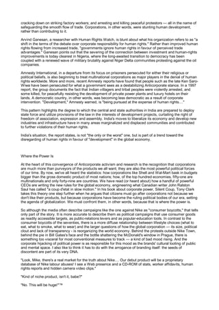 cracking down on striking factory workers; and arresting and killing peaceful protestors — all in the name of
safeguarding the smooth flow of trade. Corporations, in other words, were stunting human development,
rather than contributing to it.

Arvind Ganesan, a researcher with Human Rights Watch, is blunt about what his organization refers to as "a
shift in the terms of the debate over corporate responsibility for human rights." Rather than improved human
rights flowing from increased trade, "governments ignore human rights in favour of perceived trade
advantages." Ganesan points out that the severing of the connection between investment and human-rights
improvements is today clearest in Nigeria, where the long-awaited transition to democracy has been
coupled with a renewed wave of military brutality against Niger Delta communities protesting against the oil
companies.

Amnesty International, in a departure from its focus on prisoners persecuted for either their religious or
political beliefs, is also beginning to treat multinational corporations as major players in the denial of human
rights worldwide. More and more, recent Amnesty reports have found that people such as the late Ken Saro-
Wiwa have been persecuted for what a government sees as a destabilizing Anticorporate stance. In a 1997
report, the group documents the fact that Indian villagers and tribal peoples were violently arrested, and
some killed, for peacefully resisting the development of private power plants and luxury hotels on their
lands. A democratic country, in other words, was becoming less democratic as a result of corporate
intervention. "Development," Amnesty warned, is "being pursued at the expense of human rights...."

This pattern highlights the degree to which the central and state authorities in India are prepared to deploy
state force and utilize provisions of the law in the interests of development projects, curtailing the right of
freedom of association, expression and assembly. India's moves to liberalize its economy and develop new
industries and infrastructure have in many areas marginalized and displaced communities and contributed
to further violations of their human rights.

India's situation, the report states, is not "the only or the worst" one, but is part of a trend toward the
disregarding of human rights in favour of "development" in the global economy.



Where the Power Is

At the heart of this convergence of Anticorporate activism and research is the recognition that corporations
are much more than purveyors of the products we all want; they are also the most powerful political forces
of our time. By now, we've all heard the statistics: how corporations like Shell and Wal-Mart bask in budgets
bigger than the gross domestic product of most nations; how, of the top hundred economies, fifty-one are
multinationals and only forty-nine are countries. We have read (or heard about) how a handful of powerful
CEOs are writing the new rules for the global economy, engineering what Canadian writer John Ralston
Saul has called "a coup d'etat in slow motion." In his book about corporate power, Silent Coup, Tony Clark
takes this theory one step further when he argues that citizens must go after corporations not because we
don't like their products, but because corporations have become the ruling political bodies of our era, setting
the agenda of globalization. We must confront them, in other words, because that is where the power is.

So although the media often describe campaigns like the one against Nike as "consumer boycotts," that tells
only part of the story. It is more accurate to describe them as political campaigns that use consumer goods
as readily accessible targets, as public-relations levers and as popular-education tools. In contrast to the
consumer boycotts of the seventies, there is a more diffuse relationship between lifestyle choices (what to
eat, what to smoke, what to wear) and the larger questions of how the global corporation — its size, political
clout and lack of transparency - is reorganizing the world economy. Behind the protests outside Nike Town,
behind the pie in Bill Gates's face and the bottle shattering the McDonald's window in Prague, there is
something too visceral for most conventional measures to track — a kind of bad mood rising. And the
corporate hijacking of political power is as responsible for this mood as the brands' cultural looting of public
and mental space. I also like to think it has to do with the arrogance of branding itself: the seeds of
discontent are part of its very DNA.

"Look, Mike, there's a real market for the truth about Nike.... Our debut product will be a proprietary
database of Nike labour abuses! I see a Web presence and a CD-ROM of stats, worker affidavits, human
rights reports and hidden camera video clips."

"Kind of niche product, isn't it, babe?"

"No. This will be huge!"™
 
