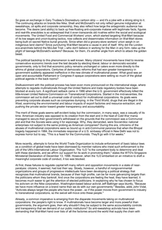 So goes an exchange in Gary Trudeau's Doonesbury cartoon strip — and it's a joke with a strong sting to it.
The continuing attacks on brands like Nike, Shell and McDonald's not only reflect genuine indignation at
sweatshops, oil spills and corporate censorship, they also reflect how large the antagonistic audience has
become. The desire (and ability) to back up free-floating anti-corporate malaise with legitimate facts, figures
and real-life anecdotes is so widespread that it even transcends old rivalries within the social and ecological
movements. The United Food and Commercial Workers' union, which started targeting Wal-Mart because
of its low wages and union-busting tactics, now collects and disseminates information on Wal-Mart stores
being built on sacred Native burial grounds. Since when did a grocery-store workers' union weigh in on
indigenous land claims? Since puncturing Wal-Mart became a cause in and of itself. Why did the London
eco-anarchists behind the McLibel Trial —who don't believe in working for the Man in any form -take up the
plight of teenage McDonald's workers? Because, for them, it's another angle from which to attack the golden
beast.

The political backdrop to this phenomenon is well known. Many citizens' movements have tried to reverse
conservative economic trends over the last decade by electing liberal, labour or democratic-socialist
governments, only to find that economic policy remains unchanged or caters even more directly to the
whims of global corporations. Centuries of democratic reforms that had won greater transparency in
government suddenly appeared ineffective in the new climate of multinational power. What good was an
open and accountable Parliament or Congress if opaque corporations were setting so much of the global
political agenda in the back rooms?

Disillusionment with the political process has been even more pronounced on the international stage, where
attempts to regulate multinationals through the United Nations and trade regulatory bodies have been
blocked at every turn. A significant setback came in 1986 when the U.S. government effectively killed the
little-known United Nations Commission on Transnational Corporations. Started in the mid-seventies, the
commission set out to draft a universal code of conduct for multinational corporations. Its goals were
preventing corporate abuses such as companies dumping, in the Third World, drugs that are illegal in the
West; examining the environmental and labour impacts of export factories and resource extraction; and
pushing the private sector toward greater transparency and accountability.

The merit of these goals seems self-evident today but the commission, in many ways, was a casualty of its
time. American industry was opposed to its creation from the start and in the heat of Cold War mania
managed to secure their government's withdrawal on the grounds that the commission was a Communist
plot and that the Soviets were using it for espionage. Why, they demanded, were Soviet-bloc national
enterprises not subject to the same probing as American companies? During this era, criticisms of the
abuses of multinational corporations were so bound up in anti-Communist paranoia that when the Bhopal
tragedy happened in 1984, the immediate response of a U.S. embassy official in New Delhi was not to
express horror but to say, "This is a feast for the Communists. They'll go with it for weeks."


More recently, attempts to force the World Trade Organization to include enforcement of basic labour laws
as a condition of global trade have been dismissed by member nations who insist such enforcement is the
job of the UN's International Labour Organization. The 1LO "is the competent body to determine and deal
with these standards, and we affirm our support for its work in promoting them," states the WTO's Singapore
Ministerial Declaration of December 13, 1996. However, when the 1LO embarked on an initiative to draft a
meaningful corporate code of conduct, it too was blocked.

At first, these failures to regulate capital left many reform and opposition movements in a state of near-
paralysis: citizens, it seemed, had lost their say. Slowly, however, a handful of nongovernmental
organizations and groups of progressive intellectuals have been developing a political strategy that
recognizes that multinational brands, because of their high profile, can be far more galvanizing targets than
the politicians whom they bankroll. And once the corporations are feeling the heat, they have learned, it
becomes much easier to get the attention of elected politicians. In explaining why he has chosen to focus
his activism on the Nike corporation, Washington-based labour activist Jeff Ballinger says bluntly, "Because
we have more influence on a brand name than we do with our own governments." Besides, adds John Vidal,
"Activists always target the people who have the power...so if the power moves from government to industry
to transnational corporations, so the swivel will move onto these people."

Already, a common imperative is emerging from the disparate movements taking on multinational
corporations: the people's right to know. If multinationals have become larger and more powerful than
governments, the argument goes, then why shouldn't they be subject to the same accountability controls
and transparency that we demand of our public institutions? So anti-sweatshop activists have been
demanding that Wal-Mart hand over lists of all the factories around the world that supply the chain with
 