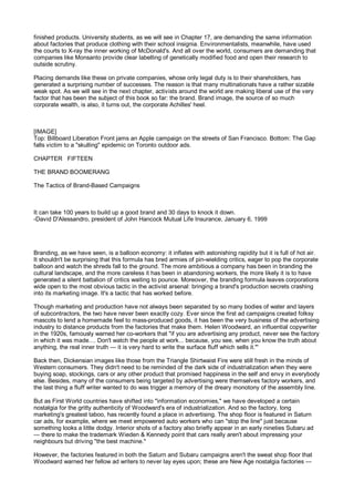 finished products. University students, as we will see in Chapter 17, are demanding the same information
about factories that produce clothing with their school insignia. Environmentalists, meanwhile, have used
the courts to X-ray the inner working of McDonald's. And all over the world, consumers are demanding that
companies like Monsanto provide clear labelling of genetically modified food and open their research to
outside scrutiny.

Placing demands like these on private companies, whose only legal duty is to their shareholders, has
generated a surprising number of successes. The reason is that many multinationals have a rather sizable
weak spot. As we will see in the next chapter, activists around the world are making liberal use of the very
factor that has been the subject of this book so far: the brand. Brand image, the source of so much
corporate wealth, is also, it turns out, the corporate Achilles' heel.



[IMAGE]
Top: Billboard Liberation Front jams an Apple campaign on the streets of San Francisco. Bottom: The Gap
falls victim to a "skulling" epidemic on Toronto outdoor ads.

CHAPTER FIFTEEN

THE BRAND BOOMERANG

The Tactics of Brand-Based Campaigns



It can take 100 years to build up a good brand and 30 days to knock it down.
-David D'Alessandro, president of John Hancock Mutual Life Insurance, January 6, 1999




Branding, as we have seen, is a balloon economy: it inflates with astonishing rapidity but it is full of hot air.
It shouldn't be surprising that this formula has bred armies of pin-wielding critics, eager to pop the corporate
balloon and watch the shreds fall to the ground. The more ambitious a company has been in branding the
cultural landscape, and the more careless it has been in abandoning workers, the more likely it is to have
generated a silent battalion of critics waiting to pounce. Moreover, the branding formula leaves corporations
wide open to the most obvious tactic in the activist arsenal: bringing a brand's production secrets crashing
into its marketing image. It's a tactic that has worked before.

Though marketing and production have not always been separated by so many bodies of water and layers
of subcontractors, the two have never been exactly cozy. Ever since the first ad campaigns created folksy
mascots to lend a homemade feel to mass-produced goods, it has been the very business of the advertising
industry to distance products from the factories that make them. Helen Woodward, an influential copywriter
in the 1920s, famously warned her co-workers that "if you are advertising any product, never see the factory
in which it was made.... Don't watch the people at work... because, you see, when you know the truth about
anything, the real inner truth — it is very hard to write the surface fluff which sells it."'

Back then, Dickensian images like those from the Triangle Shirtwaist Fire were still fresh in the minds of
Western consumers. They didn't need to be reminded of the dark side of industrialization when they were
buying soap, stockings, cars or any other product that promised happiness in the self and envy in everybody
else. Besides, many of the consumers being targeted by advertising were themselves factory workers, and
the last thing a fluff writer wanted to do was trigger a memory of the dreary monotony of the assembly line.

But as First World countries have shifted into "information economies," we have developed a certain
nostalgia for the gritty authenticity of Woodward's era of industrialization. And so the factory, long
marketing's greatest taboo, has recently found a place in advertising. The shop floor is featured in Saturn
car ads, for example, where we meet empowered auto workers who can "stop the line" just because
something looks a little dodgy. Interior shots of a factory also briefly appear in an early nineties Subaru ad
— there to make the trademark Wieden & Kennedy point that cars really aren't about impressing your
neighbours but driving "the best machine."

However, the factories featured in both the Saturn and Subaru campaigns aren't the sweat shop floor that
Woodward warned her fellow ad writers to never lay eyes upon; these are New Age nostalgia factories —
 
