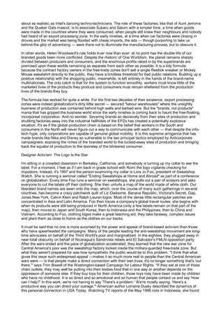 about as realistic as Intel's dancing techno-technicians. The role of these factories, like that of Aunt Jemima
and the Quaker Oats mascot, is to associate Subaru and Saturn with a simpler time, a time when goods
were made in the countries where they were consumed, when people still knew their neighbours and nobody
had heard of an export processing zone. In the early nineties, at a time when car factories were closing in
droves and the market was being flooded with cheap imports, the ads — though purporting to take us
behind the glitz of advertising — were there not to illuminate the manufacturing process, but to obscure it.

In other words, Helen Woodward's rule holds truer now than ever: at no point has the double life of our
branded goods been more conflicted. Despite the rhetoric of One Worldism, the planet remains sharply
divided between producers and consumers, and the enormous profits raked in by the superbrands are
premised upon these worlds remaining as separate from each other as possible. It is a tidy formula:
because the contract factory owners in the free-trade zones don't sell a single Reebok sneaker or Mickey
Mouse sweatshirt directly to the public, they have a limitless threshold for bad public relations. Building up a
positive relationship with the shopping public, meanwhile, is left entirely in the hands of the brand-name
multinationals. The only catch is that for the system to function smoothly, workers must know little of the
marketed lives of the products they produce and consumers must remain sheltered from the production
lives of the brands they buy.

The formula has worked for quite a while. For the first two decades of their existence, export processing
zones were indeed globalization's dirty little secret — secured "labour warehouses" where the unsightly
business of production was contained behind high walls and barbed wire. But the "brands, not products"
mania that has gripped the business world since the early nineties is coming back to haunt the free-floating,
incorporeal corporation. And no wonder. Severing brands so decisively from their sites of production and
shuttling factories away into the industrial hellholes of the EPZs has created a potentially explosive
situation. It's as if the global production chain is based on the belief that workers in the South and
consumers in the North will never figure out a way to communicate with each other — that despite the info-
tech hype, only corporations are capable of genuine global mobility. It is this supreme arrogance that has
made brands like Nike and Disney so vulnerable to the two principal tactics employed by Anticorporate
campaigners: exposing the riches of the branded world to the tucked-away sites of production and bringing
back the squalor of production to the doorstep of the blinkered consumer.

Designer Activism: The Logo Is the Star

I'm sitting in a crowded classroom in Berkeley, California, and somebody is turning up my collar to see the
label. For a moment, I feel as if I am back in grade school with Romi the logo vigilante checking for
impostors. Instead, it's 1997 and the person examining my collar is Lora Jo Foo, president of Sweatshop
Watch. She is running a seminar called "Ending Sweatshops at Home and Abroad" as part of a conference
on globalization. Every time Foo runs a seminar on sweatshops, she pulls out a pair of scissors and asks
everyone to cut the labels off their clothing. She then unfurls a map of the world made of white cloth. Our
liberated brand names are sewn onto the map, which, over the course of many such gatherings in several
countries, has become a crazy patchwork quilt of Liz Claiborne, Banana Republic, Victoria's Secret, Gap,
Jones New York, Calvin Klein and Ralph Lauren logos. Most of the dense little rectangular patches are
concentrated in Asia and Latin America. Foo then traces a company's global travel routes: she begins with
when its products were still being produced in North America (only a few labels remain on that part of the
map); then moves to Japan and South Korea; then to Indonesia and the Philippines; then to China and
Vietnam. According to Foo, clothing logos make a great teaching aid; they take faraway, complex issues
and plant them as close to home as the clothes on our backs.

It must be said that no one is more surprised by the power and appeal of brand-based activism than those
who have spearheaded the campaigns. Many of the people leading the anti-sweatshop movement are long-
time advocates on behalf of the Third World's poor and marginalized. In the eighties, they plugged away in
near-total obscurity on behalf of Nicaragua's Sandinista rebels and El Salvador's FMLN opposition party.
After the wars ended and the pace of globalization accelerated, they learned that the new war zone for
Central America's poor was the sweatshop factory locked inside the military-guarded free-trade zone. But
what they weren't prepared for was how sympathetic the public would be to this problem. "I think that what
gives this issue such widespread appeal —makes it so much more real to people than the Central American
wars were — is that people make a direct connection with their own lives; it's no longer something that's 'out
there,'" says Trim Bissell of the Washington-based Campaign for Labour Rights. "If they eat at one of those
chain outlets, they may well be putting into their bodies food that in one way or another depends on the
oppression of someone else. If they buy toys for their children, those toys may have been made by children
who have no childhood. It is so direct and so emotional and so human that people contact us and say 'How
can I help?' In this work, we're not having to say 'There's a problem.' We're mostly saying, 'Here's a
productive way you can direct your outrage.'" American author Lorraine Dusky described the dynamics of
this personal connection in USA Today. Watching TV reports of the May 1998 riots in Indonesia, she found
 