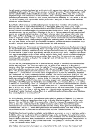 herself wondering whether her logos had anything to do with a young Indonesian girl shown wailing over the
dead body of a fire victim. "Were my Nikes somehow to blame?" she writes. "That bereft young girl might
still have a father if Nike had insisted that workers be better paid. Because if Nike had, other sweatshop
employers might have followed suit." It may seem like a leap —blaming one's sneakers for a death in an
Indonesian pro-democracy protest - but it did provide the connection necessary, as Dusky writes, to see that
"globalization means more than the easy exchange of currency and goods; it means that we are all our
sisters' and brothers' keepers."

But while the effectiveness of brand-based campaigns may be in their immediate relevance to our own
branded lives, there is another factor contributing to their appeal, particularly among young people.
Anticorporate activism enjoys the priceless benefits of borrowed hipness and celebrity —borrowed, ironically
enough, from the brands themselves. Logos that have been burned into our brains by the finest image
campaigns money can buy, and lifted a little closer to the sun by their sponsorship of much-loved cultural
events, are perpetually bathed in a glow — the "loglo," to borrow a term from science fiction writer Neal
Stevenson. As Alexis de Tocqueville predicted, it is fantastical creations like this that have the power to
make us "regret the world of reality" — and no reality has come to seem more comparatively regrettable
than that of people suffering under poverty and oppression in faraway places. So in the late seventies, as
the loglo grew brighter, social-justice activism faded; its woefully unmarketable ways no longer held much
appeal for energetic young people or for media obsessed with slick aesthetics.

But today, with so many Anticorporate activists adopting the aesthetics and humour of culture jamming and
the irreverent attitude of street reclaiming, that is beginning to change. From their new "leech-like" vantage
point, the brands' detractors are benefiting from the loglo in an unanticipated way. The loglo is so bright that
activists are able to enjoy its light, even as they are in the act of attacking a brand. This vicarious branding
may seem to some like an erosion of their political purity but it also clearly helps to lure foot soldiers to the
cause. Like a good ad bust, Anticorporate campaigns draw energy from the power and mass appeal of
marketing, at the same time as they hurl that energy right back at the brands that have so successfully
colonized our everyday lives.

You can see this jujitsu strategy in action in what has become a staple of many Anticorporate campaigns:
inviting a worker from a Third World country to come visit a First World superstore — with plenty of
cameras rolling. Few newscasts can resist the made-for-TV moment when an Indonesian Nike worker gasps
as she learns that the sneakers she churned out for $2 a day sell for $120 at San Francisco Nike Town.
Since 1994, there have been at least five separate tours of Indonesian Nike workers through North America
and Europe — Cicih Sukaesih, who lost her job for trying to organize a union in a Nike factory, has been
back three times, her trips sponsored by coalitions of labour, church and school groups. In August 1995, two
Gap seamstresses — seventeen-year-old Claudia Leticia Molina from Honduras and eighteen-year-old
Judith Yanira Viera from El Salvador— went on similar North American speaking tours, addressing crowds
outside dozens of Gap outlets. Perhaps most memorably, shoppers were able to put a face to the issue of
child labour when fifteen-year-old Wendy Diaz appeared before the U.S. Congress. She had been working
in a Honduran factory sewing Kathie Lee Gifford pants since she was thirteen. Diaz testified to the presence
of "about 100 minors like me — thirteen, fourteen, fifteen years old — some even twelve.... Sometimes they
kept us all night long, working.... The supervisors scream at us and yell at us to work faster. Sometimes they
throw the garment in your face, or grab and shove you.... Sometimes the managers touch the girls.
Pretending it's a joke they touch our legs. Many of us would like to go to night school but we can't because
they constantly force us to work overtime."


No group has taken advantage of the branding economy's various leaks and cracks with more laser-like
accuracy than the National Labour Committee, under its director, Charles Kernaghan. In the five years
between 1994 and 1999, the NLC's three-person office in New York has used Greenpeace-style media
antics to draw more public attention to the plight of sweatshop workers than the multimillion-dollar
international trade union movement has achieved in almost a century. As the garment-industry bible
Women's Wear Daily put it, "Charles Kernaghan and his anti-sweatshop battle have been shaking up the
issue of labour abuses in the apparel industry like nothing since the Triangle Shirtwaist Fire."

The NLC didn't achieve this rather remarkable feat by lobbying government or even by organizing workers.
It did it by setting out to sully some of the most polished logos on the brandscape. Kernaghan's formula is
simple enough. First, select America's most cartoonish icons, from literal ones like Mickey Mouse to virtual
ones like Kathie Lee Gifford. Next, create head-on collisions between image and reality. "They live or die by
their image," Kernaghan says of his corporate adversaries. "That gives you a certain power over them
...these companies are sitting ducks."

Like the best culture jammers, Kernaghan has a natural feel for the pitch. He knew that he could "sell"
 
