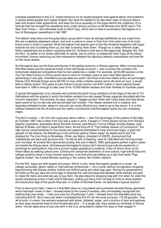 overseas sweatshops to the U.S. media-notorious for its double-jeopardy bias against labour and problems
in places where people don't speak English. But what he needed to do was steer clear of obscure labour
laws and arcane trade agreements, and keep the focus squarely on the logos behind the violations. It's a
formula that has brought the sweatshop story under serious scrutiny on 60 Minutes and 20/20 and in The
New York Times — and ultimately even to Hard Copy, which sent a crew to accompany Kernaghan on a
tour of Nicaraguan sweatshops in fall 1997.

The tabloid news show and the gutsy labour group didn't make as strange bedfellows as one might think.
We are a celebrity-obsessed culture, and such a culture is never in finer form than when one of its most
loved icons is mired in scandal. What Kernaghan had seized upon is that the fanatical obsession with logos
extends not only to building them up, but also to tearing them down. Though on a vastly different scale,
Nike's sweatshops are to labour reporting what OJ. Simpson's trial was to the legal beat: designer dirt. And
the NLC, for better or for worse (definitely for worse, say its critics), is indeed the Hard Copy of the labour
movement, forever searching out that intersection between the dazzling celebrity stratosphere and real life
on the mean streets.

So Kernaghan lays out the facts and figures of the global economy in Disney pajamas, Mike running shoes,
Wal-Mart aisles and the personal riches of the individuals involved — and crunches the numbers into
homemade statistical contraptions that he then wields like a mallet. For example: all 50,000 workers at the
Yue Yen Nike Factory in China would have to work for nineteen years to earn what Nike spends on
advertising in one year. Wal-Mart's annual sales are worth 120 times more than Haiti's entire annual budget;
Disney CEO Michael Eisner earns $9,783 an hour while a Haitian worker earns 28 cents an hour; it would
take a Haitian worker 16.8 years to earn Eisner's hourly income; the $181 million in stock options Eisner
exercised in 1996 is enough to take care of his 19,000 Haitian workers and their families for fourteen years.

A typical Kernaghanism is to compare and contrast the plush living conditions of the dogs on the set of 101
Dalmatians with the shacks in which the Haitian workers live who sewed Disney pajamas decorated with the
movie's characters. The animals, he says, stayed in "doggie condos" fitted with cushy beds and heat lamps,
were cared for by on-call vets and served beef and chicken. The Haitian workers live in malaria- and
dysentery-infested hovels, sleep on cots and can rarely afford to buy meat or go to the doctor. It is in this
collision between the life of brand and the reality of production that Kernaghan works his own marketing
magic.

The NLC's events — far from the usual grey labour rallies — take full advantage of the powers of the loglo.
An October 1997 rally in New York City was a case in point: it began in Times Square across from Disney's
flagship superstore, proceeded along Seventh Avenue, past Macy's Tommy Hilfiger window display, past
Barnes 8t Noble, and Stern's department store. As the kick-off of "The Holiday Season of Conscience," the
rally had as visual backdrop for the chants and speeches Manhattan's most enormous logos: a giant red
swoosh on the skyline, the Maxell guy in his armchair getting "blown away" by digital sound and 3-D
displays for The Lion King on Broadway. When Jay Mazur, president of UNITE, pronounced that
"sweatshops are back and we know why," he did so with a towering, neon-lit Little Mermaid forming a halo
over his head. At another NLC-sponsored protest, this one in March 1999, participants parked a giant rubber
rat outside the Disney store. And because Kernaghan's tactics don't demand pop-cultural asceticism in
exchange for participation, they have proven hugely appealing to students, many of whom show up for
these rallies as walking culture jams. Echoing the cartoonish aesthetics of rave culture, high-school kids and
college students dress in fuzzy animal costumes: a six-foot pink pig holding up a sign that reads "Pigs
Against Greed," the Cookie Monster sporting a "No Justice, No Cookie" placard.

For the NIC, logos are both targets and props. Which is why, when Kernaghan speaks to a crowd - at
college campuses, labour rallies or international conferences — he is never without his signature shopping
bag brimming with Disney clothes, Kathie Lee Gifford pants and other logo gear. During his presentations,
he holds up the pay slips and price tags to illustrate the vast discrepancies between what workers are paid
to make the items and what we pay to buy them. He also takes his shopping bag with him when he visits the
export processing zones in Haiti and El Salvador, pulling out items from his bag of tricks to show workers
the actual price tags of the goods they sew. In a letter to Michael Eisner, he describes a typical reaction:

Prior to leaving for Haiti, I went to a Wal-Mart store on Long Island and purchased several Disney garments
which had been made in Haiti. I showed these to the crowd of workers, who immediately recognized the
clothing they had made... I held up a size four Pocahontas T-shirt. I showed them the Wal-Mart price tag
indicating $10.97. But it was only when I translated the $10.97 into the local currency- 172.26 gourdes - that,
all at once, in unison, the workers screamed with shock, disbelief, anger, and a mixture of pain and sadness,
as their eyes remained fixed on the Pocahontas shirt.... In a single day, they worked on hundreds of Disney
shirts. Yet the sales price of just one shirt in the U.S. amounted to nearly five days of their wages!11
 
