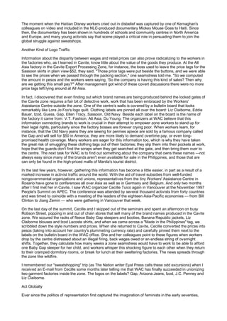 The moment when the Haitian Disney workers cried out in disbelief was captured by one of Kernaghan's
colleagues on video and included in the NLC-produced documentary Mickey Mouse Goes to Haiti. Since
then, the documentary has been shown in hundreds of schools and community centres in North America
and Europe, and many young activists say that scene played a critical role in persuading them to join the
global struggle against sweatshops.

Another Kind of Logo Traffic

Information about the disparity between wages and retail prices can also prove radicalizing to the workers in
the factories who, as I learned in Cavite, know little about the value of the goods they produce. At the All
Asia factory in the Cavite Export Processing Zone, for instance, the boss used to leave the price tags for the
Sassoon skirts in plain view-$52, they said. "Those price tags were put beside the buttons, and we were able
to see the prices when we passed through the packing section," one seamstress told me. "So we computed
the amount in pesos and the workers were saying, 'So the company is having this kind of sales? Then why
are we getting this small pay?'" After management got wind of these covert discussions there were no more
price tags left lying around at All Asia.

In fact, I discovered that even finding out which brand names are being produced behind the locked gates of
the Cavite zone requires a fair bit of detective work, work that has been embraced by the Workers'
Assistance Centre outside the zone. One of the centre’s walls is covered by a bulletin board that looks
remarkably like Lora Jo Foo's logo quilt. Clothing labels are pinned all over the board: Liz Claiborne, Eddie
Bauer, Izod, Guess, Gap, Ellen Tracy, Sassoon, Old Navy. Beside each label on the board is the name of
the factory it came from: V.T. Fashion, All Asia, Du Young. The organizers at WAC believe that this
information connecting brands to work is crucial in their attempt to empower zone workers to stand up for
their legal rights, particularly since the factory bosses are forever crying poor. When workers learn, for
instance, that the Old Navy jeans they are sewing for pennies apiece are sold by a famous company called
the Gap and will sell for $50 in America, they are more likely to demand overtime pay, or even long-
promised health coverage. Many workers are eager for this information too, which is why they have taken
the great risk of smuggling these clothing tags out of their factories; they slip them into their pockets at work,
hope that the guards don't find the scraps when they get searched at the gate, and then bring them over to
the centre. The next task for WAC is to find out something about the company that owns these names —not
always easy since many of the brands aren't even available for sale in the Philippines, and those that are
can only be found in the high-priced malls of Manila's tourist district.

In the last few years, however, gathering this information has become a little easier, in part as a result of a
marked increase in activist traffic around the world. With the aid of travel subsidies from well-funded
nongovernmental organizations and unions, representatives from the tiny Workers' Assistance Centre in
Rosario have gone to conferences all over Asia as well as in Germany and Belgium. And only two months
after I first met her in Cavite, I saw WAC organizer Cecille Tuico again in Vancouver at the November 1997
People's Summit on APEC. The conference was attended by several thousand activists from forty countries
and was timed to coincide with a meeting of the leaders of the eighteen Asia-Pacific economies — from Bill
Clinton to Jiang Zemin — who were gathering in Vancouver that week.

On the last day of the summit, Cecille and I skipped out of the seminars and spent an afternoon on busy
Robson Street, popping in and out of chain stores that sell many of the brand names produced in the Cavite
zone. We scoured the racks of fleece Baby Gap sleepers and booties, Banana Republic jackets, Liz
Claiborne blouses and Izod Lacoste shirts, and when we came across a "Made in the Philippines" tag, we
scribbled down the style numbers and prices. When she returned to Cavite, Cecille converted the prices into
pesos (taking into account her country's plummeting currency rate) and carefully pinned them next to the
labels on the bulletin board in the WAC office. She and her colleagues point to these figures when workers
drop by the centre distressed about an illegal firing, back wages owed or an endless string of overnight
shifts. Together, they calculate how many weeks a zone seamstress would have to work to be able to afford
one Baby Gap sleeper for her child, and workers whisper this shocking figure to each other when they return
to their cramped dormitory rooms, or break for lunch at their sweltering factories. The news spreads through
the zone like wildfire.

I remembered our "sweatshopping" trip (as The Nation writer Eyal Press calls these odd excursions) when I
received an E-mail from Cecille some months later telling me that WAC has finally succeeded in unionizing
two garment factories inside the zone. The logos on the labels? Gap, Arizona Jeans, Izod, J.C. Penney and
Liz Claiborne.

Act Globally

Ever since the politics of representation first captured the imagination of feminists in the early seventies,
 
