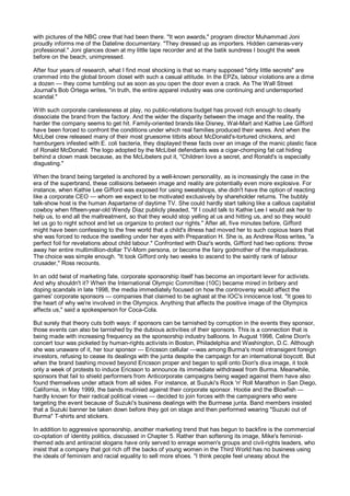 with pictures of the NBC crew that had been there. "It won awards," program director Muhammad Joni
proudly informs me of the Dateline documentary. "They dressed up as importers. Hidden cameras-very
professional." Joni glances down at my little tape recorder and at the batik sundress I bought the week
before on the beach, unimpressed.

After four years of research, what I find most shocking is that so many supposed "dirty little secrets" are
crammed into the global broom closet with such a casual attitude. In the EPZs, labour violations are a dime
a dozen — they come tumbling out as soon as you open the door even a crack. As The Wall Street
Journal's Bob Ortega writes, "in truth, the entire apparel industry was one continuing and underreported
scandal."

With such corporate carelessness at play, no public-relations budget has proved rich enough to clearly
dissociate the brand from the factory. And the wider the disparity between the image and the reality, the
harder the company seems to get hit. Family-oriented brands like Disney, Wal-Mart and Kathie Lee Gifford
have been forced to confront the conditions under which real families produced their wares. And when the
McLibel crew released many of their most gruesome titbits about McDonald's-tortured chickens, and
hamburgers infested with E. coli bacteria, they displayed these facts over an image of the manic plastic face
of Ronald McDonald. The logo adopted by the McLibel defendants was a cigar-chomping fat cat hiding
behind a clown mask because, as the McLibelers put it, "Children love a secret, and Ronald's is especially
disgusting."

When the brand being targeted is anchored by a well-known personality, as is increasingly the case in the
era of the superbrand, these collisions between image and reality are potentially even more explosive. For
instance, when Kathie Lee Gifford was exposed for using sweatshops, she didn't have the option of reacting
like a corporate CEO — whom we expect to be motivated exclusively by shareholder returns. The bubbly
talk-show host is the human Aspartame of daytime TV. She could hardly start talking like a callous capitalist
cowboy when fifteen-year-old Wendy Diaz publicly pleaded, "If I could talk to Kathie Lee I would ask her to
help us, to end all the maltreatment, so that they would stop yelling at us and hitting us, and so they would
let us go to night school and let us organize to protect our rights." After all, five minutes before, Gifford
might have been confessing to the free world that a child's illness had moved her to such copious tears that
she was forced to reduce the swelling under her eyes with Preparation H. She is, as Andrew Ross writes, "a
perfect foil for revelations about child labour." Confronted with Diaz's words, Gifford had two options: throw
away her entire multimillion-dollar TV-Mom persona, or become the fairy godmother of the maquiladoras.
The choice was simple enough. "It took Gifford only two weeks to ascend to the saintly rank of labour
crusader," Ross recounts.

In an odd twist of marketing fate, corporate sponsorship itself has become an important lever for activists.
And why shouldn't it? When the International Olympic Committee (10C) became mired in bribery and
doping scandals in late 1998, the media immediately focused on how the controversy would affect the
games' corporate sponsors — companies that claimed to be aghast at the IOC's innocence lost. "It goes to
the heart of why we're involved in the Olympics. Anything that affects the positive image of the Olympics
affects us," said a spokesperson for Coca-Cola.

But surely that theory cuts both ways: if sponsors can be tarnished by corruption in the events they sponsor,
those events can also be tarnished by the dubious activities of their sponsors. This is a connection that is
being made with increasing frequency as the sponsorship industry balloons. In August 1998, Celine Dion's
concert tour was picketed by human-rights activists in Boston, Philadelphia and Washington, D.C. Although
she was unaware of it, her tour sponsor — Ericsson cellular —was among Burma's most intransigent foreign
investors, refusing to cease its dealings with the junta despite the campaign for an international boycott. But
when the brand bashing moved beyond Ericsson proper and began to spill onto Dion's diva image, it took
only a week of protests to induce Ericsson to announce its immediate withdrawal from Burma. Meanwhile,
sponsors that fail to shield performers from Anticorporate campaigns being waged against them have also
found themselves under attack from all sides. For instance, at Suzuki's Rock 'n' Roll Marathon in San Diego,
California, in May 1999, the bands mutinied against their corporate sponsor. Hootie and the Blowfish —
hardly known for their radical political views — decided to join forces with the campaigners who were
targeting the event because of Suzuki's business dealings with the Burmese junta. Band members insisted
that a Suzuki banner be taken down before they got on stage and then performed wearing "Suzuki out of
Burma" T-shirts and stickers.

In addition to aggressive sponsorship, another marketing trend that has begun to backfire is the commercial
co-optation of identity politics, discussed in Chapter 5. Rather than softening its image, Mike's feminist-
themed ads and antiracist slogans have only served to enrage women's groups and civil-rights leaders, who
insist that a company that got rich off the backs of young women in the Third World has no business using
the ideals of feminism and racial equality to sell more shoes. "I think people feel uneasy about the
 