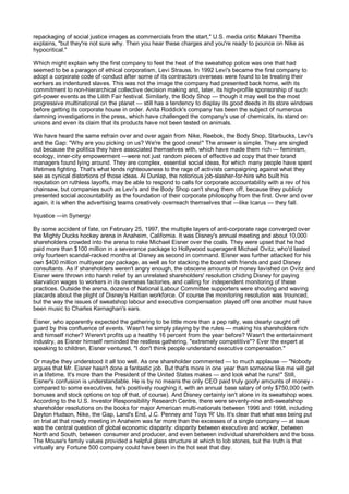 repackaging of social justice images as commercials from the start," U.S. media critic Makani Themba
explains, "but they're not sure why. Then you hear these charges and you're ready to pounce on Nike as
hypocritical."

Which might explain why the first company to feel the heat of the sweatshop police was one that had
seemed to be a paragon of ethical corporatism, Levi Strauss. In 1992 Levi's became the first company to
adopt a corporate code of conduct after some of its contractors overseas were found to be treating their
workers as indentured slaves. This was not the image the company had presented back home, with its
commitment to non-hierarchical collective decision making and, later, its high-profile sponsorship of such
girl-power events as the Lilith Fair festival. Similarly, the Body Shop — though it may well be the most
progressive multinational on the planet — still has a tendency to display its good deeds in its store windows
before getting its corporate house in order. Anita Roddick's company has been the subject of numerous
damning investigations in the press, which have challenged the company's use of chemicals, its stand on
unions and even its claim that its products have not been tested on animals.

We have heard the same refrain over and over again from Nike, Reebok, the Body Shop, Starbucks, Levi's
and the Gap: "Why are you picking on us? We're the good ones!" The answer is simple. They are singled
out because the politics they have associated themselves with, which have made them rich — feminism,
ecology, inner-city empowerment —were not just random pieces of effective ad copy that their brand
managers found lying around. They are complex, essential social ideas, for which many people have spent
lifetimes fighting. That's what lends righteousness to the rage of activists campaigning against what they
see as cynical distortions of those ideas. Al Dunlap, the notorious job-slasher-for-hire who built his
reputation on ruthless layoffs, may be able to respond to calls for corporate accountability with a rev of his
chainsaw, but companies such as Levi's and the Body Shop can't shrug them off, because they publicly
presented social accountability as the foundation of their corporate philosophy from the first. Over and over
again, it is when the advertising teams creatively overreach themselves that —like Icarus — they fall.

Injustice —in Synergy

By some accident of fate, on February 25, 1997, the multiple layers of anti-corporate rage converged over
the Mighty Ducks hockey arena in Anaheim, California. It was Disney's annual meeting and about 10,000
shareholders crowded into the arena to rake Michael Eisner over the coals. They were upset that he had
paid more than $100 million in a severance package to Hollywood superagent Michael Ovitz, who'd lasted
only fourteen scandal-racked months at Disney as second in command. Eisner was further attacked for his
own $400 million multiyear pay package, as well as for stacking the board with friends and paid Disney
consultants. As if shareholders weren't angry enough, the obscene amounts of money lavished on Ovitz and
Eisner were thrown into harsh relief by an unrelated shareholders' resolution chiding Disney for paying
starvation wages to workers in its overseas factories, and calling for independent monitoring of these
practices. Outside the arena, dozens of National Labour Committee supporters were shouting and waving
placards about the plight of Disney's Haitian workforce. Of course the monitoring resolution was trounced,
but the way the issues of sweatshop labour and executive compensation played off one another must have
been music to Charles Kernaghan's ears.

Eisner, who apparently expected the gathering to be little more than a pep rally, was clearly caught off
guard by this confluence of events. Wasn't he simply playing by the rules — making his shareholders rich
and himself richer? Weren't profits up a healthy 16 percent from the year before? Wasn't the entertainment
industry, as Eisner himself reminded the restless gathering, "extremely competitive"? Ever the expert at
speaking to children, Eisner ventured, "I don't think people understand executive compensation."

Or maybe they understood it all too well. As one shareholder commented — to much applause — "Nobody
argues that Mr. Eisner hasn't done a fantastic job. But that's more in one year than someone like me will get
in a lifetime. It's more than the President of the United States makes — and look what he runs!" Still,
Eisner's confusion is understandable. He is by no means the only CEO paid truly goofy amounts of money -
compared to some executives, he's positively roughing it, with an annual base salary of only $750,000 (with
bonuses and stock options on top of that, of course). And Disney certainly isn't alone in its sweatshop woes.
According to the U.S. Investor Responsibility Research Centre, there were seventy-nine anti-sweatshop
shareholder resolutions on the books for major American multi-nationals between 1996 and 1998, including
Dayton Hudson, Nike, the Gap, Land's End, J.C. Penney and Toys 'R' Us. It's clear that what was being put
on trial at that rowdy meeting in Anaheim was far more than the excesses of a single company — at issue
was the central question of global economic disparity: disparity between executive and worker, between
North and South, between consumer and producer, and even between individual shareholders and the boss.
The Mouse's family values provided a helpful glass structure at which to lob stones, but the truth is that
virtually any Fortune 500 company could have been in the hot seat that day.
 