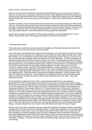 pocket; frankly, it now seems a bit naff."

And from the other side of the Atlantic, Cincinnati journalist Shelly Reese came to the same conclusion
about our no-name future, writing that "Americans with Calvin Klein splashed across their hip pocket aren't
pushing grocery carts full of Perrier down the aisles anymore. Instead they're sporting togs with labels like
Kmart's Jaclyn Smith and manoeuvring carts full of Kroger Co.'s Big K soda. Welcome to the private label
decade."

Scotland and Reese, if they remember their bold pronouncements, are probably feeling just a little bit silly
right now. Their embroidered "pocket" logos sound positively subdued by today's logo maniacal standards,
and sales of name-brand bottled water have been increasing at an annual rate of 9 percent, turning it into a
$3.4 billion industry by 1997. From today's logo-quilted perch, it's almost unfathomable that a mere six
years ago, death sentences for the brand seemed not only plausible but self-evident.

So just how did we get from obituaries for Tide to today's battalions of volunteer billboards for Tommy
Hilfiger, Nike and Calvin Klein? Who slipped the steroids into the brand's comeback?




The Brands Bounce Back

There were some brands that were watching from the sidelines as Wall Street declared the death of the
brand. Funny, they must have thought, we don't feel dead.

Just as the admen had predicted at the beginning of the recession, the companies that exited the downturn
running were the ones who opted for marketing over value every time: Nike, Apple, the Body Shop, Calvin
Klein, Disney, Levi's and Starbucks. Not only were these brands doing just fine, thank you very much, but
the act of branding was becoming a larger and larger focus of their businesses. For these companies, the
ostensible product was mere filler for the real production: the brand. They integrated the idea of branding
into the very fabric of their companies. Their corporate cultures were so tight and cloistered that to outsiders
they appeared to be a cross between fraternity house, religious cult and sanatorium. Everything was an ad
for the brand: bizarre lexicons for describing employees (partners, baristas, team players, and crew
members), company chants, superstar CEOs, fanatical attention to design consistency, a propensity for
monument-building and New Age mission statements. Unlike classic household brand names, such as Tide
and Marlboro, these logos weren't losing their currency; they were in the midst of breaking every barrier in
the marketing world —becoming cultural accessories and lifestyle philosophers. These companies didn't
wear their image like a cheap shirt —their image was so integrated with their business that other people
wore it as their shirt. And when the brands crashed, these companies didn't even notice —they were
branded to the bone.

So the real legacy of Marlboro Friday is that it simultaneously brought the two most significant
developments in nineties marketing and consumerism into sharp focus: the deeply unhip big-box bargain
stores that provide the essentials of life and monopolize a disproportionate share of the market (Wal-Mart ct
al.) and the extra-premium "attitude" brands that provide the essentials of lifestyle and monopolize ever-
expanding stretches of cultural space (Nike et al.). The way these two tiers of consumerism developed
would have a profound impact on the economy in the years to come. When overall ad expenditures took a
nosedive in 1991, Nike and Reebok were busy playing advertising chicken, with each company increasing
its budget to outspend the other. In 1991 alone, Reebok upped its ad spending by 71.9 percent, while Nike
pumped an extra 24.6 percent into its already soaring ad budget, bringing the company's total spending on
marketing to a staggering $250 million annually. Far from worrying about competing on price, the sneaker
pimps were designing ever more intricate and pseudoscientific air pockets, and driving up prices by signing
star athletes to colossal sponsorship deals. The fetish strategy seemed to be working fine: in the six years
prior to 1993, Nike had gone from a $750 million company to a $4 billion one and Phil Knight's Beaverton,
Oregon, company emerged from the recession with profits 900 percent higher than when it began.

Benetton and Calvin Klein, meanwhile, were also upping their spending on lifestyle marketing, using ads to
associate their lines with risqué art and progressive politics. Clothes barely appeared in these high-concept
advertisements, let alone prices. Even more abstract was Absolut Vodka, which for some years now had
been developing a marketing strategy in which its product disappeared and its brand was nothing but a
blank bottle-shaped space that could be filled with whatever content a particular audience most wanted from
its brands: intellectual in Harper's, futuristic in Wired, alternative in Spin, loud and proud in Out and "Absolut
Centrefold" in Playboy. The brand reinvented itself as a cultural sponge, soaking up and morphing to its
surroundings.
 