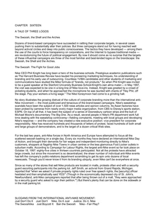 CHAPTER SIXTEEN

A TALE OF THREE LOGOS

The Swoosh, the Shell and the Arches

Dozens of brand-based campaigns have succeeded in rattling their corporate targets, in several cases
pushing them to substantially alter their policies. But three campaigns stand out for having reached well
beyond activist circles and deep into public consciousness. The tactics they have developed — among them
the use of the courts to force transparency on corporations, and the Internet to bypass traditional media —
are revolutionizing the future of political engagement. By now it should come as no surprise that the targets
of these influential campaigns are three of the most familiar and best-tended logos on the brandscape: the
Swoosh, the Shell and the Arches.

The Swoosh: The Fight for Good Jobs

Nike CEO Phil Knight has long been a hero of the business schools. Prestigious academic publications such
as The Harvard Business Review have lauded his pioneering marketing techniques, his understanding of
branding and his early use of outsourcing. Countless 1VIBA candidates and other students of marketing and
communications have studied the Mike formula of "brands, not products." So when Phil Knight was invited
to be a guest speaker at the Stanford University Business School-Knight's own alma mater— in May 1997,
the visit was expected to be one in a long line of Nike love-ins. Instead, Knight was greeted by a crowd of
picketing students, and when he approached the microphone he was taunted with chants of "Hey Phil, off
the stage. Pay your workers a living wage." The Nike honeymoon had come to a grinding halt.

No story illustrates the growing distrust of the culture of corporate branding more than the international anti-
Nike movement — the most publicized and tenacious of the brand-based campaigns. Nike's sweatshop
scandals have been the subject of over 1,500 news articles and opinion columns. Its Asian factories have
been probed by cameras from nearly every major media organization, from CBS to Disney's sports station,
ESPN. On top of all that, it has been the subject of a series of Doonesbury cartoon strips and the butt of
Michael Moore's documentary The Big One. As a result, several people in Nike's PR department work full
time dealing with the sweatshop controversy—fielding complaints, meeting with local groups and developing
Nike's response — and the company has created a new executive position: vice president for corporate
responsibility. Nike has received hundreds and thousands of letters of protest, faced hundreds of both small
and large groups of demonstrators, and is the target of a dozen critical Web sites.


For the last two years, anti-Nike forces in North America and Europe have attempted to focus all the
scattered swoosh bashing on a single day. Every six months they have declared an International Nike Day
of Action, and brought their demands for fair wages and independent monitoring directly to Nike's
customers, shoppers at flagship Nike Towns in urban centres or the less glamorous Foot Locker outlets in
suburban malls. According to Campaign for Labour Rights, the largest anti-Nike event so far took place on
October 18, 1997: eighty-five cities in thirteen countries participated. Not all the protests have attracted
large crowds, but since the movement is so decentralized, the sheer number of individual anti-Nike events
has left the company's public-relations department scrambling to get its spin onto dozens of local
newscasts. Though you'd never know it from its branding ubiquity, even Nike can't be everywhere at once.

Since so many of the stores that sell Nike products are located in malls, protests often end with a security
guard escorting participants into the parking lot. Jeff Smith, an activist from Grand Rapids, Michigan,
reported that "when we asked if private property rights ruled over free speech rights, the [security] officer
hesitated and then emphatically said YES!" (Though in the economically depressed city of St. John's,
Newfoundland, anti-Nike campaigners reported that after being thrown out of a mall, "they were approached
by a security guard who asked to sign their petition."') But there's plenty that can be done on the sidewalk or
in the mall parking lot.




SLOGANS FROM THE INTERNATIONAL ANTI-NIKE MOVEMENT:
Just Don't Do It Just Don't Nike, Do It Just Justice. Do it, Nike
The Swooshtika Just Boycott It Ban the Swoosh Nike - Fair Play?
 