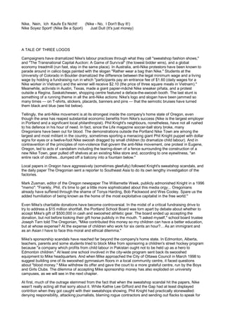 Nike, Nein, Ich Kaufe Es Nicht!     (Nike - No, I Don't Buy It!)
Nike Soyez Sport! (Nike Be a Sport)    Just Duit (It's just money)




A TALE OF THREE LOGOS

Campaigners have dramatized Nike's labour practices through what they call "sweatshop fashion shows,"
and "The Transnational Capital Auction: A Game of Survival" (the lowest bidder wins), and a global
economy treadmill (run fast, stay in the same place). In Australia, anti-Nike protestors have been known to
parade around in calico bags painted with the slogan "Rather wear a bag than Nike." Students at the
University of Colorado in Boulder dramatized the difference between the legal minimum wage and a living
wage by holding a fundraising run in which "participants pay an entrance fee of $1.60 (daily wages for a
Nike worker in Vietnam) and the winner will receive $2.10 (the price of three square meals in Vietnam)."
Meanwhile, activists in Austin, Texas, made a giant papier-mâché Nike sneaker piñata, and a protest
outside a Regina, Saskatchewan, shopping centre featured a deface-the-swoosh booth. The last stunt is
something of a running theme in all the anti-Nike actions: Nike's logo and slogan have been jammed so
many times — on T-shirts, stickers, placards, banners and pins — that the semiotic bruises have turned
them black and blue (see list below).

Tellingly, the anti-Nike movement is at its strongest inside the company's home state of Oregon, even
though the area has reaped substantial economic benefits from Nike's success (Nike is the largest employer
in Portland and a significant local philanthropist). Phil Knight's neighbours, nonetheless, have not all rushed
to his defence in his hour of need. In fact, since the Life magazine soccer-ball story broke, many
Oregonians have been out for blood. The demonstrations outside the Portland Nike Town are among the
largest and most militant in the country, sometimes sporting a menacing giant Phil Knight puppet with dollar
signs for eyes or a twelve-foot Nike swoosh dragged by small children (to dramatize child labour). And in
contravention of the principles of non-violence that govern the anti-Nike movement, one protest in Eugene,
Oregon, led to acts of vandalism including the tearing-down of a fence surrounding the construction of a
new Nike Town, gear pulled off shelves at an existing Nike store and, according to one eyewitness, "an
entire rack of clothes...dumped off a balcony into a fountain below."

Local papers in Oregon have aggressively (sometimes gleefully) followed Knight's sweatshop scandals, and
the daily paper The Oregonian sent a reporter to Southeast Asia to do its own lengthy investigation of the
factories.

Mark Zusman, editor of the Oregon newspaper The Willamette Week, publicly admonished Knight in a 1996
"memo": "Frankly, Phil, it's time to get a little more sophisticated about this media orgy... Oregonians
already have suffered through the shame of Tonya Harding, Bob Packwood and Wes Cooley. Spare us the
added humiliation of being known as the home of the most exploitative capitalist in the free world."

Even Mike's charitable donations have become controversial. In the midst of a critical fundraising drive to
try to address a $15 million shortfall, the Portland School Board was torn apart by debate about whether to
accept Mike's gift of $500,000 in cash and swooshed athletic gear. The board ended up accepting the
donation, but not before looking their gift horse publicly in the mouth. "I asked myself," school board trustee
Joseph Tarn told The Oregonian, "Mike contributed this money so my children can have a better education,
but at whose expense? At the expense of children who work for six cents an hour?... As an immigrant and
as an Asian I have to face this moral and ethical dilemma."

Mike's sponsorship scandals have reached far beyond the company's home state. In Edmonton, Alberta,
teachers, parents and some students tried to block Mike from sponsoring a children's street hockey program
because "a company which profits from child labour in Pakistan ought not to be held up as a hero to
Edmonton children." At least one school involved in the city-wide program sent back its swooshed
equipment to Mike headquarters. And when Mike approached the City of Ottawa Council in March 1998 to
suggest building one of its swooshed gymnasium floors in a local community centre, it faced questions
about "blood money." Mike withdrew its offer and gave the court to a more grateful centre, run by the Boys
and Girls Clubs. The dilemma of accepting Mike sponsorship money has also exploded on university
campuses, as we will see in the next chapter.

At first, much of the outrage stemmed from the fact that when the sweatshop scandal hit the papers, Nike
wasn't really acting all that sorry about it. While Kathie Lee Gifford and the Gap had at least displayed
contrition when they got caught with their sweatshops showing, Phil Knight had practically stonewalled:
denying responsibility, attacking journalists, blaming rogue contractors and sending out flacks to speak for
 