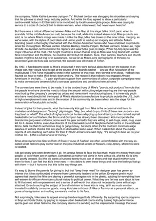 the company. While Kathie Lee was crying on TV, Michael Jordan was shrugging his shoulders and saying
that his job was to shoot hoop, not play politics. And while the Gap agreed to allow a particularly
controversial factory in El Salvador to be monitored by local human-rights groups, Mike was paying lip
service to a code of conduct that its Asian workers, when interviewed, had never even heard of.

But there was a critical difference between Mike and the Gap at this stage. Mike didn't panic when its
scandals hit the middle-American mall, because the mall, while it is indeed where most Mike products are
sold, is not where Mike's image was made. Unlike the Gap, Mike has drawn on the inner cities, merging, as
we've seen, with the styles of poor black and Latino youth to load up on imagery and attitude. Mike's
branding power is thoroughly intertwined with the African-American heroes who have endorsed its products
since the mid-eighties: Michael Jordan, Charles Barkley, Scottie Pippen, Michael Johnson, Spike Lee, Tiger
Woods, Bo Jackson-not to mention the rappers who wear Mike gear on stage. While hip-hop style was the
major influence at the mall, Phil Knight must have known that as long as Mike was King Brand with Jordan
fans in Compton and the Bronx, he could be stirred but not shaken. Sure, their parents, teachers and church
leaders might be tut-tut ting over sweatshops, but as far as Mike's core demographic of thirteen- to
seventeen-year-old kids was concerned, the swoosh was still made of Teflon.

By 1997, it had become clear to Mike's critics that if they were serious about taking on the swoosh in an
image war, they would have to get at the source of the brand's cachet — and as Mick Alexander of the
multicultural Third Force magazine wrote in the summer of that year, they weren't even close. "Nobody has
figured out how to make Mike break down and cry. The reason is that nobody has engaged African
Americans in the fight.... To gain significant support from communities of colour, corporate campaigns need
to make connections between Mike's overseas operations and conditions here at home."

The connections were there to be made. It is the crudest irony of Mike's "brands, not products" formula that
the people who have done the most to infuse the swoosh with cutting-edge meaning are the very people
most hurt by the company's pumped-up prices and nonexistent manufacturing base. It is inner-city youth
who have most directly felt the impact of Mike's decision to manufacture its products outside the U.S., both
in high unemployment rates and in the erosion of the community tax base (which sets the stage for the
deterioration of local public schools).

Instead of jobs for their parents, what the inner-city kids get from Nike is the occasional visit from its
marketers and designers on "bro-ing" pilgrimages. "Hey, bro, what do you think of these new Jordans - are
they fresh or what?" The effect of high-priced cool hunters whipping up brand frenzy on the cracked asphalt
basketball courts of Harlem, the Bronx and Compton has already been discussed: kids incorporate the
brands into gang-wear uniforms; some want the gear so badly they are willing to sell drugs, steal, mug, even
kill for it. Jessie Collins, executive director of the Edenwald-Gun Hill Neighbourhood Centre in the northeast
Bronx, tells me that it's sometimes drug or gang money, but more often it's the mothers' minimum-wage
salaries or welfare checks that are spent on disposable status wear. When I asked her about the media
reports of kids stabbing each other for their $150 Air Jordans she said dryly, "It's enough to beat up on your
mother for... $150 is a hell of a lot of money."

Shoe-store owners like Steven Roth of Essex House of Fashion are often uncomfortable with the way so-
called street fashions play out for real on the post-industrial streets of Newark, New Jersey, where his store
is located.

I do get weary and worn down from it all. I'm always forced to face the fact that I make my money from poor
people. A lot of them are on welfare. Sometimes a mother will come in here with a kid, and the kid is dirty
and poorly dressed. But the kid wants a hundred-twenty-buck pair of shoes and that stupid mother buys
them for him. I can feel that kid's inner need — this desire to own these things and have the feelings that go
with them — but it hurts me that this is the way things are.

It's easy to blame the parents for giving in, but that "deep inner need" for designer gear has grown so
intense that it has confounded everyone from community leaders to the police. Everyone pretty much
agrees that brands like Nike are playing a powerful surrogate role in the ghetto, subbing for everything from
self-esteem to African-American cultural history to political power. What they are far less sure about is how
to fill that need with empowerment and a sense of self-worth that does not necessarily come with a logo
attached. Even broaching the subject of brand fetishism to these kids is risky. With so much emotion
invested in celebrity consumer goods, many kids take criticism of Nike or Tommy as a personal attack, as
grave a transgression as insulting someone's mother to his face.

Not surprisingly, Nike sees its appeal among disadvantaged kids differently. By supporting sports programs
in Boys and Girls Clubs, by paying to repave urban basketball courts and by turning high-performance
sports gear into street fashions, the company claims it is sending out the inspirational message that even
 