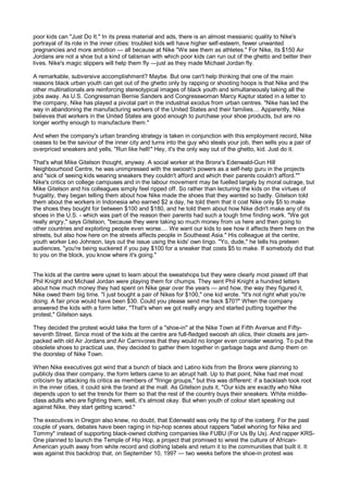 poor kids can "Just Do It." In its press material and ads, there is an almost messianic quality to Nike's
portrayal of its role in the inner cities: troubled kids will have higher self-esteem, fewer unwanted
pregnancies and more ambition — all because at Nike "We see them as athletes." For Nike, its $150 Air
Jordans are not a shoe but a kind of talisman with which poor kids can run out of the ghetto and better their
lives. Nike's magic slippers will help them fly —just as they made Michael Jordan fly.

A remarkable, subversive accomplishment? Maybe. But one can't help thinking that one of the main
reasons black urban youth can get out of the ghetto only by rapping or shooting hoops is that Nike and the
other multinationals are reinforcing stereotypical images of black youth and simultaneously taking all the
jobs away. As U.S. Congressman Bernie Sanders and Congresswoman Marcy Kaptur stated in a letter to
the company, Nike has played a pivotal part in the industrial exodus from urban centres. "Nike has led the
way in abandoning the manufacturing workers of the United States and their families.... Apparently, Nike
believes that workers in the United States are good enough to purchase your shoe products, but are no
longer worthy enough to manufacture them."

And when the company's urban branding strategy is taken in conjunction with this employment record, Nike
ceases to be the saviour of the inner city and turns into the guy who steals your job, then sells you a pair of
overpriced sneakers and yells, "Run like hell!" Hey, it's the only way out of the ghetto, kid. Just do it.

That's what Mike Gitelson thought, anyway. A social worker at the Bronx's Edenwald-Gun Hill
Neighbourhood Centre, he was unimpressed with the swoosh's powers as a self-help guru in the projects
and "sick of seeing kids wearing sneakers they couldn't afford and which their parents couldn't afford.""
Nike's critics on college campuses and in the labour movement may be fuelled largely by moral outrage, but
Mike Gitelson and his colleagues simply feel ripped off. So rather than lecturing the kids on the virtues of
frugality, they began telling them about how Nike made the shoes that they wanted so badly. Gitelson told
them about the workers in Indonesia who earned $2 a day, he told them that it cost Nike only $5 to make
the shoes they bought for between $100 and $180, and he told them about how Nike didn't make any of its
shoes in the U.S. - which was part of the reason their parents had such a tough time finding work. "We got
really angry," says Gitelson, "because they were taking so much money from us here and then going to
other countries and exploiting people even worse.... We want our kids to see how it affects them here on the
streets, but also how here on the streets affects people in Southeast Asia." His colleague at the centre,
youth worker Leo Johnson, lays out the issue using the kids' own lingo. "Yo, dude," he tells his preteen
audiences, "you're being suckered if you pay $100 for a sneaker that costs $5 to make. If somebody did that
to you on the block, you know where it's going."


The kids at the centre were upset to learn about the sweatshops but they were clearly most pissed off that
Phil Knight and Michael Jordan were playing them for chumps. They sent Phil Knight a hundred letters
about how much money they had spent on Nike gear over the years — and how, the way they figured it,
Nike owed them big time. "I just bought a pair of Nikes for $100," one kid wrote. "It's not right what you're
doing. A fair price would have been $30. Could you please send me back $70?" When the company
answered the kids with a form letter, "That's when we got really angry and started putting together the
protest," Gitelson says.

They decided the protest would take the form of a "shoe-in" at the Nike Town at Fifth Avenue and Fifty-
seventh Street. Since most of the kids at the centre are full-fledged swoosh ah olics, their closets are jam-
packed with old Air Jordans and Air Carnivores that they would no longer even consider wearing. To put the
obsolete shoes to practical use, they decided to gather them together in garbage bags and dump them on
the doorstep of Nike Town.

When Nike executives got wind that a bunch of black and Latino kids from the Bronx were planning to
publicly diss their company, the form letters came to an abrupt halt. Up to that point, Nike had met most
criticism by attacking its critics as members of "fringe groups," but this was different: if a backlash took root
in the inner cities, it could sink the brand at the mall. As Gitelson puts it, "Our kids are exactly who Nike
depends upon to set the trends for them so that the rest of the country buys their sneakers. White middle-
class adults who are fighting them, well, it's almost okay. But when youth of colour start speaking out
against Nike, they start getting scared."

The executives in Oregon also knew, no doubt, that Edenwald was only the tip of the iceberg. For the past
couple of years, debates have been raging in hip-hop scenes about rappers "label whoring for Nike and
Tommy" instead of supporting black-owned clothing companies like FUBU (For Us By Us). And rapper KRS-
One planned to launch the Temple of Hip Hop, a project that promised to wrest the culture of African-
American youth away from white record and clothing labels and return it to the communities that built it. It
was against this backdrop that, on September 10, 1997 — two weeks before the shoe-in protest was
 