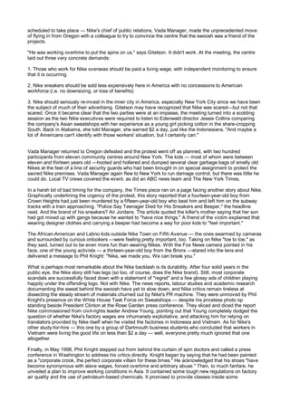 scheduled to take place — Nike's chief of public relations, Vada Manager, made the unprecedented move
of flying in from Oregon with a colleague to try to convince the centre that the swoosh was a friend of the
projects.

"He was working overtime to put the spins on us," says Gitelson. It didn't work. At the meeting, the centre
laid out three very concrete demands:

1. Those who work for Nike overseas should be paid a living wage, with independent monitoring to ensure
that it is occurring.

2. Nike sneakers should be sold less expensively here in America with no concessions to American
workforce (i.e. no downsizing, or loss of benefits)

3. Nike should seriously re-invest in the inner city in America, especially New York City since we have been
the subject of much of their advertising. Gitelson may have recognized that Nike was scared—but not that
scared. Once it became clear that the two parties were at an impasse, the meeting turned into a scolding
session as the two Nike executives were required to listen to Edenwald director Jessie Collins comparing
the company's Asian sweatshops with her experience as a young girl picking cotton in the share-cropping
South. Back in Alabama, she told Manager, she earned $2 a day, just like the Indonesians. "And maybe a
lot of Americans can't identify with those workers' situation, but I certainly can."


Vada Manager returned to Oregon defeated and the protest went off as planned, with two hundred
participants from eleven community centres around New York. The kids — most of whom were between
eleven and thirteen years old —hooted and hollered and dumped several clear garbage bags of smelly old
Nikes at the feet of a line of security guards who had been brought in on special assignment to protect the
sacred Nike premises. Vada Manager again flew to New York to run damage control, but there was little he
could do. Local TV crews covered the event, as did an ABC news team and The New York Times,

In a harsh bit of bad timing for the company, the Times piece ran on a page facing another story about Nike.
Graphically underlining the urgency of the protest, this story reported that a fourteen-year-old boy from
Crown Heights had just been murdered by a fifteen-year-old boy who beat him and left him on the subway
tracks with a train approaching. "Police Say Teenager Died for His Sneakers and Beeper," the headline
read. And the brand of his sneakers? Air Jordans. The article quoted the killer's mother saying that her son
had got mixed up with gangs because he wanted to "have nice things." A friend of the victim explained that
wearing designer clothes and carrying a beeper had become a way for poor kids to "feel important."

The African-American and Latino kids outside Nike Town on Fifth Avenue — the ones swarmed by cameras
and surrounded by curious onlookers —were feeling pretty important, too. Taking on Nike "toe to toe," as
they said, turned out to be even more fun than wearing Nikes. With the Fox News camera pointed in his
face, one of the young activists — a thirteen-year-old boy from the Bronx —stared into the lens and
delivered a message to Phil Knight: "Nike, we made you. We can break you."

What is perhaps most remarkable about the Nike backlash is its durability. After four solid years in the
public eye, the Nike story still has legs (so too, of course, does the Nike brand). Still, most corporate
scandals are successfully faced down with a statement of "regret" and a few glossy ads of children playing
happily under the offending logo. Not with Nike. The news reports, labour studies and academic research
documenting the sweat behind the swoosh have yet to slow down, and Nike critics remain tireless at
dissecting the steady stream of materials churned out by Nike's PR machine. They were unmoved by Phil
Knight's presence on the White House Task Force on Sweatshops — despite his priceless photo op
standing beside President Clinton at the Rose Garden press conference. They sliced and diced the report
Nike commissioned from civil-rights leader Andrew Young, pointing out that Young completely dodged the
question of whether Nike's factory wages are inhumanely exploitative, and attacking him for relying on
translators provided by Nike itself when he visited the factories in Indonesia and Vietnam. As for Nike's
other study-for-hire — this one by a group of Dartmouth business students who concluded that workers in
Vietnam were living the good life on less than $2 a day — well, everyone pretty much ignored that one
altogether.

Finally, in May 1998, Phil Knight stepped out from behind the curtain of spin doctors and called a press
conference in Washington to address his critics directly. Knight began by saying that he had been painted
as a "corporate crook, the perfect corporate villain for these times." He acknowledged that his shoes "have
become synonymous with slave wages, forced overtime and arbitrary abuse." Then, to much fanfare, he
unveiled a plan to improve working conditions in Asia. It contained some tough new regulations on factory
air quality and the use of petroleum-based chemicals. It promised to provide classes inside some
 