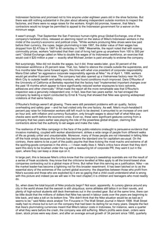 Indonesian factories and promised not to hire anyone under eighteen years old in the shoe factories. But
there was still nothing substantial in the plan about allowing independent outside monitors to inspect the
factories, and there were no wage raises for the workers. Knight did promise, however, that Nike's
contractors would no longer be permitted to appeal to the Indonesian government for a waiver on the
minimum wage.

It wasn't enough. That September the San Francisco human-rights group Global Exchange, one of the
company's harshest critics, released an alarming report on the status of Mike's Indonesian workers in the
midst of the country's economic and political crisis. "While workers producing Nike shoes were low paid
before their currency, the rupee, began plummeting in late 1997, the dollar value of their wages has
dropped from $2.47/day in 1997 to 80 cents/day in 1998." Meanwhile, the report noted that with soaring
commodity prices, workers "estimated that their cost of living had gone up anywhere from 100 to 300 per
cent." Global Exchange called on Nike to double the wages of its Indonesian workforce, an exercise that
would cost it $20 million a year — exactly what Michael Jordan is paid annually to endorse the company.

Not surprisingly, Nike did not double the wages, but it did, three weeks later, give 30 percent of the
Indonesian workforce a 25 percent raise. That, too, failed to silence the crowds outside the superstores, and
five months later Nike came forward again, this time with what vice president of corporate responsibility
Maria Eitel called "an aggressive corporate responsibility agenda at Nike." As of April 1, 1999, workers
would get another 6 percent raise. The company had also opened up a Vietnamese factory near Ho Chi
Minh City to outside health and safety monitors, who found conditions much improved. Dara O'Rourke of
the University of California at Berkeley reported that the factory had "implemented important changes over
the past 18 months which appear to have significantly reduced worker exposures to toxic solvents,
adhesives and other chemicals." What made the report all the more remarkable was that O'Rourke's
inspection was a genuinely independent one: in fact, less than two years earlier, he had enraged the
company by leaking a report conducted by Ernst & Young that showed that Nike was ignoring widespread
violations at that same factory.

O'Rourke's findings weren't all glowing. There were still persistent problems with air quality, factory
overheating and safety gear —and he had visited only the one factory. As well, Nike's much-heralded 6
percent pay raise for Indonesian workers still left much to be desired; it amounted to an increase of one cent
an hour and, with inflation and currency fluctuation, only brought wages to about half of what Nike pay
checks were worth before the economic crisis. Even so, these were significant gestures coming from a
company that two years earlier was playing the role of the powerless global shopper, claiming that
contractors alone had the authority to set wages and make the rules.

The resilience of the Nike campaign in the face of the public-relations onslaught is persuasive evidence that
invasive marketing, coupled with worker abandonment, strikes a wide range of people from different walks
of life as grossly unfair and unsustainable. Moreover, many of those people are not interested in letting Nike
off the hook simply because this formula has become the standard one for capitalism-as-usual. On the
contrary, there seems to be a part of the public psyche that likes kicking the most macho and extreme of all
the sporting-goods companies in the shins — I mean really likes it. Nike's critics have shown that they don't
want this story to be brushed under the rug with a reassuring bit of corporate PR; they want it out in the
open, where they can keep a close eye on it.

In large part, this is because Nike's critics know that the company's sweatshop scandals are not the result of
a series of freak accidents: they know that the criticisms levelled at Nike apply to all the brand-based shoe
companies contracting out to a global maze of firms. But rather than this serving as a justification, Nike —as
the market leader-has become a lightning rod for this broader resentment. It has been latched on to as the
essential story of the extremes of the current global economy: the disparities between those who profit from
Nike's success and those who are exploited by it are so gaping that a child could understand what is wrong
with this picture and indeed (as we will see in the next chapter) it is children and teenagers who most readily
do.

So, when does the total boycott of Nike products begin? Not soon, apparently. A cursory glance around any
city in the world shows that the swoosh is still ubiquitous; some athletes still tattoo it on their navels, and
plenty of high-school students still deck themselves out in the coveted gear. But at the same time, there can
be little doubt that the millions of dollars that Nike has saved in labour costs over the years are beginning to
bite back, and take a toll on its bottom line. "We didn't think that the Nike situation would be as bad as it
seems to be," said Nikko stock analyst Tim Finucane in The Wall Street Journal in March 1998. Wall Street
really had no choice but to turn on the company that had been its darling for so many years. Despite the fact
that Asia's plummeting currencies meant that Mike's labour costs in Indonesia, for instance, were a quarter
of what they were before the crash, the company was still suffering. Mike's profits were down, orders were
down, stock prices were way down, and after an average annual growth of 34 percent since 1995, quarterly
 