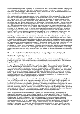 earnings were suddenly down 70 percent. By the third quarter, which ended in February 1999, Mike's profits
were once again up 70 percent—but by the company's own account, the recovery was not the result of
rebounding sales but rather of Mike's decision to cut jobs and contracts. In fact, Mike's revenues and future
orders were down in 1999 for the second year in a row.

Mike has blamed its financial problems on everything but the human-rights campaign. The Asian currency
crisis was the reason Mikes weren't selling well in Japan and South Korea; or it was because Americans
were buying "brown shoes" (walking shoes and hiking boots) as opposed to big white sneakers. But the
brown-shoe excuse rang hollow. Mike makes plenty of brown shoes — it has a line of hiking boots, and it
owns Cole Haan (and recently saved millions by closing down the Cole Haan factory in Portland, Maine, and
moving production to Mexico and Brazil). More to the point, Adidas staged a massive comeback during the
very year that Mike was free-falling. In the quarter when Mike nose-dived, Adidas sales were up 42 percent,
its net income was up 48 percent, to $255 million, and its stock price had tripled in two years. The German
company, as we have seen, turned its fortunes around by copying Mike's production structure and all but
Xeroxing its approach to marketing and sponsorships (the political implications of that will be dealt with in
Chapter 18). In 1997-98, Adidas even redesigned its basketball shoes so they looked just like Mikes: big,
white and ultra high tech. But unlike Mikes, they sold briskly. So much for the brown-shoe theory.

Over the years Mike has tried dozens of tactics to silence the cries of its critics, but the most ironic by far
has been the company's desperate attempt to hide behind its product. "We're not political activists. We are
a footwear manufacturer," said Nike spokeswoman Donna Gibbs, when the sweatshop scandal first began to
erupt. A footwear manufacturer? This from the company that made a concerted decision in the mid-eighties
not to be about boring corporeal stuff like footwear — and certainly nothing as crass as manufacturing. Nike
wanted to be about sports, Knight told us, it wanted to be about the idea of sports, then the idea of
transcendence through sports; then it wanted to be about self-empowerment, women's rights, racial equality.
It wanted its stores to be temples, its ads a religion, its customers a nation, its workers a tribe. After taking
us all on such a branded ride, to turn around and say "Don't look at us, we just make shoes" rings laughably
hollow.

Mike was the most inflated of all the balloon brands, and the bigger it grew, the louder it popped.

The Shell: The Fight for Open Space

In North America, Nike has been at the forefront of the burgeoning political movement taking aim at the
power of multinationals, but in Britain, Germany and the Netherlands, that dubious honour has belonged to
Royal Dutch/Shell.

It began in February 1995 when Shell finalized its plans to dispose of a rusted and obsolete oil-storage
platform, known as Brent Spar, by sinking it in the Atlantic Ocean, 150 miles off the coast of Scotland. The
environmental group Greenpeace was against the plan, claiming the 14,500-ton rig should be towed to land,
where the oil sludge could be contained and the rig's parts recycled. Shell countered that land disposal was
unsafe, not to mention impossible. Then, on April 30, just as Shell began towing the platform to its watery
grave, a group of Greenpeace activists showed up in a helicopter and tried to land on the Brent Spar. Shell
fended off the aircraft with water cannons, but the entire episode was captured on videotape, and the
images were sent via satellite to TV stations around the world.

It was vintage Greenpeace, ever the made-for-TV activists. But the impact those images from the Brent
Spar had on the European public took even Greenpeace by surprise. Before the Brent Spar incident, the
group was teetering on the brink of obsolescence — the eco movement had been under attack, and
appeared to be sputtering out in the wake of recession, and Greenpeace itself had lost credibility because of
internal divisions and questionable financial and tactical policies. When Greenpeace decided to launch a
campaign against the sinking of the Brent Spar, it had no idea that this rather arcane issue would become a
cause celebre. As Robin Grove-White, chairman of Greenpeace U.K., readily admits, "No one, and certainly
not people within Greenpeace, anticipated the profound and continuing reverberations."

Unlike the environmentally disastrous Exxon Valdez oil spill four years earlier (a clear-cut case of
negligence involving a drunken captain), it wasn't as if Shell was doing anything illegal. The plan had
received full approval from John Major's governing Conservatives, and sinking had become a standard way
of disposing of old platforms. Besides, it was even debatable whether Greenpeace's land-disposal
alternative was more ecologically sound than Shell's proposed deep-sea dunk. But the image that
Greenpeace generated -of an ugly, giant, rusted pollution generator fending off the good green activists that
were buzzing it like dogged mosquitoes — caught people's attention, and gave them a timely and rare
opportunity to stop and think about what was being proposed. And much of the public decided that Shell
wanted to sink its hunk of metal and sludge because the most profitable corporation in the world was too
 