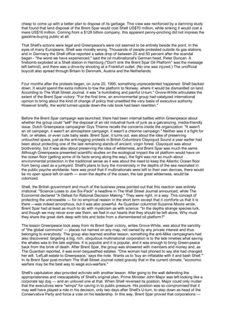 cheap to come up with a better plan to dispose of its garbage. This view was reinforced by a damning study
that found that land disposal of the Brent Spar would cost Shell US$70 million, while sinking it would cost a
mere US$16 million. Coming from a $128 billion company, this apparent penny-pinching did not impress the
gasoline-buying public at all.

That Shell's actions were legal and Greenpeace's were not seemed to be entirely beside the point. In the
eyes of many Europeans, Shell was morally wrong. Thousands of people protested outside its gas stations,
and in Germany the Shell office reported a sales drop of between 20 and 50 percent after the scandal
began - "the worst we have experienced," said the oil multinational's German head, Peter Duncan. A
firebomb exploded at a Shell station in Hamburg ("Don't sink the Brent Spar Oil Platform" was the message
left behind), and there was a drive-by shooting at a Frankfurt outlet. {No one was injured.) The unofficial
boycott also spread through Britain to Denmark, Austria and the Netherlands.


Four months after the protests began, on June 20, 1995, something unprecedented happened: Shell backed
down. It would spend the extra millions to tow the platform to Norway, where it would be dismantled on land.
According to The Wall Street Journal, it was "a humiliating and painful U-turn." Grove-White articulates the
extent of the Brent Spar victory: "For the first time, an environmental group had catalyzed international
opinion to bring about the kind of change of policy that unsettled the very basis of executive authority.
However briefly, the world turned upside down-the rule book had been rewritten."


Before the Brent Spar campaign was launched, there had been internal battles within Greenpeace about
whether the group could "sell" the disposal of an old industrial hunk of junk as a galvanizing, media-friendly
issue. Dutch Greenpeace campaigner Giys Thieme recalls the concerns inside the organization: "It wasn't
an oil campaign, it wasn't an atmosphere campaign, it wasn't a chlorine campaign." Neither was it a fight for
fish, or whales, or even cute baby seals. Brent Spar, it turns out, was about the idea of preserving
untouched space, just as the anti-logging protests in British Columbia's Clayoquot Sound a year earlier had
been about protecting one of the last remaining stands of ancient, virgin forest. Clayoquot was about
biodiversity, but it was also about preserving the idea of wilderness, and Brent Spar was much the same.
Although Greenpeace presented scientific studies on the ecological impact the oil platform would have on
the ocean floor (getting some of its facts wrong along the way), the fight was not so much about
environmental protection in the traditional sense as it was about the need to keep the Atlantic Ocean floor
from being used as a junkyard. Shell's plans to bury the monstrosity in the depths of the sea resonated in
the public psyche worldwide: here was proof that if multinationals were left to their own devices, there would
be no open space left on earth — even the depths of the ocean, the last great wilderness, would be
colonized.

Shell, the British government and much of the business press pointed out that this reaction was entirely
irrational. "Science Loses to Joe Six-Pack" a headline in The Wall Street Journal announced, while The
Economist declared "A Defeat for Rational Decision Making." They were right, in a way. This concept of
protecting the unknowable — for no empirical reason in the short term except that it comforts us that it is
there —was indeed amorphous, but it was also powerful. As Guardian columnist Suzanne Moore wrote,
Brent Spar had at least as much to do with mysticism as with science: "In the depths strange species lurk,
and though we may never ever see them, we feel in our hearts that they should be left alone. Why must
they share the great dark deep with bits and bobs from a dismembered oil platform?"

The lesson Greenpeace took away from its Brent Spar victory, writes Grove-White, was about the sanctity
of "the global commons" — places not named on any map, not owned by any private interest and thus
belonging to everybody. The group also learned another lesson, something the anti-Mike campaigners had
also discovered: targeting a big, rich, ubiquitous multinational corporation is to the late nineties what saving
the whales was to the late eighties. It is populist and it is popular, and it was enough to bring Green-peace
back from the brink of death. After Brent Spar, the group was showered with members and money and, as
The Guardian reported, it was even bequeathed estates. "One woman had phoned to say she had changed
her will. 'LefLall estate to Greenpeace,' says the note. Wants us to 'buy an inflatable with it and bash Shell.'"
In its Brent Spar post-mortem The Wall Street Journal noted gravely that in the current climate, "economic
warfare may be the best way to wage eco-warfare."

Shell's capitulation also provided activists with another lesson. After going to the wall defending the
appropriateness and inescapability of Shell's original plan, Prime Minister John Major was left looking like a
corporate lap dog — and an unloved one at that. When Shell reversed its position, Major could only mutter
that the executives were "wimps" for caving in to public pressure. His position was so compromised that it
may well have played a role in his decision, only two days after Shell's U-turn, to step down as head of the
Conservative Party and force a vote on his leadership. In this way, Brent Spar proved that corporations —
 