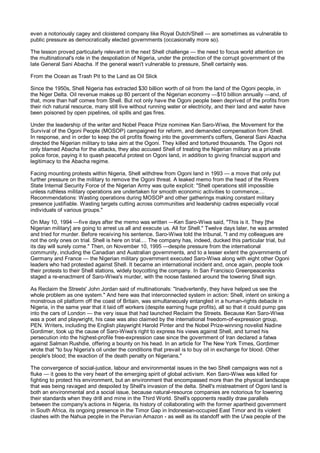 even a notoriously cagey and cloistered company like Royal Dutch/Shell — are sometimes as vulnerable to
public pressure as democratically elected governments (occasionally more so).

The lesson proved particularly relevant in the next Shell challenge — the need to focus world attention on
the multinational's role in the despoliation of Nigeria, under the protection of the corrupt government of the
late General Sani Abacha. If the general wasn't vulnerable to pressure, Shell certainly was.

From the Ocean as Trash Pit to the Land as Oil Slick

Since the 1950s, Shell Nigeria has extracted $30 billion worth of oil from the land of the Ogoni people, in
the Niger Delta. Oil revenue makes up 80 percent of the Nigerian economy —$10 billion annually —and, of
that, more than half comes from Shell. But not only have the Ogoni people been deprived of the profits from
their rich natural resource, many still live without running water or electricity, and their land and water have
been poisoned by open pipelines, oil spills and gas fires.

Under the leadership of the writer and Nobel Peace Prize nominee Ken Saro-Wiwa, the Movement for the
Survival of the Ogoni People (MOSOP) campaigned for reform, and demanded compensation from Shell.
In response, and in order to keep the oil profits flowing into the government's coffers, General Sani Abacha
directed the Nigerian military to take aim at the Ogoni. They killed and tortured thousands. The Ogoni not
only blamed Abacha for the attacks, they also accused Shell of treating the Nigerian military as a private
police force, paying it to quash peaceful protest on Ogoni land, in addition to giving financial support and
legitimacy to the Abacha regime.

Facing mounting protests within Nigeria, Shell withdrew from Ogoni land in 1993 — a move that only put
further pressure on the military to remove the Ogoni threat. A leaked memo from the head of the Rivers
State Internal Security Force of the Nigerian Army was quite explicit: "Shell operations still impossible
unless ruthless military operations are undertaken for smooth economic activities to commence....
Recommendations: Wasting operations during MOSOP and other gatherings making constant military
presence justifiable. Wasting targets cutting across communities and leadership cadres especially vocal
individuals of various groups."

On May 10, 1994 —five days after the memo was written —Ken Saro-Wiwa said, "This is it. They [the
Nigerian military] are going to arrest us all and execute us. All for Shell." Twelve days later, he was arrested
and tried for murder. Before receiving his sentence, Saro-Wiwa told the tribunal, "I and my colleagues are
not the only ones on trial. Shell is here on trial.... The company has, indeed, ducked this particular trial, but
its day will surely come." Then, on November 10, 1995 —despite pressure from the international
community, including the Canadian and Australian governments, and to a lesser extent the governments of
Germany and France — the Nigerian military government executed Saro-Wiwa along with eight other Ogoni
leaders who had protested against Shell. It became an international incident and, once again, people took
their protests to their Shell stations, widely boycotting the company. In San Francisco Greenpeaceniks
staged a re-enactment of Saro-Wiwa's murder, with the noose fastened around the towering Shell sign.

As Reclaim the Streets' John Jordan said of multinationals: "Inadvertently, they have helped us see the
whole problem as one system." And here was that interconnected system in action: Shell, intent on sinking a
monstrous oil platform off the coast of Britain, was simultaneously entangled in a human-rights debacle in
Nigeria, in the same year that it laid off workers (despite earning huge profits), all so that it could pump gas
into the cars of London — the very issue that had launched Reclaim the Streets. Because Ken Saro-Wiwa
was a poet and playwright, his case was also claimed by the international freedom-of-expression group,
PEN. Writers, including the English playwright Harold Pinter and the Nobel Prize-winning novelist Nadine
Gordimer, took up the cause of Saro-Wiwa's right to express his views against Shell, and turned his
persecution into the highest-profile free-expression case since the government of Iran declared a fatwa
against Salman Rushdie, offering a bounty on his head. In an article for The New York Times, Gordimer
wrote that "to buy Nigeria's oil under the conditions that prevail is to buy oil in exchange for blood. Other
people's blood; the exaction of the death penalty on Nigerians."

The convergence of social-justice, labour and environmental issues in the two Shell campaigns was not a
fluke — it goes to the very heart of the emerging spirit of global activism. Ken Saro-Wiwa was killed for
fighting to protect his environment, but an environment that encompassed more than the physical landscape
that was being ravaged and despoiled by Shell's invasion of the delta. Shell's mistreatment of Ogoni land is
both an environmental and a social issue, because natural-resource companies are notorious for lowering
their standards when they drill and mine in the Third World. Shell's opponents readily draw parallels
between the company's actions in Nigeria, its history of collaborating with the former apartheid government
in South Africa, its ongoing presence in the Timor Gap in Indonesian-occupied East Timor and its violent
clashes with the Nahua people in the Peruvian Amazon - as well as its standoff with the U'wa people of the
 