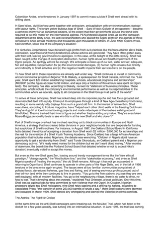 Colombian Andes, who threatened in January 1997 to commit mass suicide if Shell went ahead with its
drilling plans.

In Saro-Wiwa, civil liberties came together with antiracism; anticapitalism with environmentalism; ecology
with labour rights. The bright yellow bulbous logo of Shell —Saro-Wiwa's Goliath of an opponent —became
a common enemy for all concerned citizens, to the extent that their governments around the world were
required to put the matter on the international agenda. PEN protested against Shell, as did the campaign
department at the Body Shop, the activist shareholders who placed the Ogoni plight on the agenda of three
consecutive Shell annual meetings and thousands upon thousands of others. In June 1998, Owens Wiwa,
Ken's brother, wrote this of the company's situation:

For centuries, corporations have declared huge profits from evil practices like the trans-Atlantic slave trade,
colonialism, Apartheid and [from] dictatorships whose actions are genocidal. They have often gotten away
with their loot, leaving governments to apologize. In this case, at the twilight of the 20th century, Shell has
been caught in the triangle of ecosystem destruction, human rights abuse and health impairment of the
Ogoni people. An apology will not be enough. We anticipate a clean-up of our soil, water and air; adequate,
fair and equitable compensation for (a) the environmental damages, (b) human rights abuses due directly
and indirectly to Shell activities and (c) the negative health impacts their services have on the people.

To hear Shell tell it, these reparations are already well under way. "Shell continues to invest in community
and environmental projects in Nigeria," R.B. Blakely, a spokesperson for Shell Canada, informed me. "Last
year, Shell spent $20 million establishing hospitals, schools, educational programs and scholarships"
(MOSOP put the figure at closer to $9 million, and says only a fraction of this amount was spent on Ogoni
land). The company has also, according to Blakely, revised its "statement of business principles. These
principles, which include the company's environmental performance as well as its responsibilities to the
communities where we operate, apply to all companies in the Shell Group in all parts of the world."

To arrive at these principles, Shell has looked deep into its corporate psyche and has focus grouped and
deconstructed itself into a pulp. It has put its employees through a kind of New Age-consultancy boot camp,
resulting in some awfully silly displays from such a grand old firm. In the interest of reinvention, Shell
executives, according to Fortune magazine, have "helped each other climb walls in the freezing Dutch rain.
They've dug dirt at low-income housing projects and made videotapes of themselves walking around
blindfolded. They've tracked their time to figure out whether they're adding any value. They've even taken
Myers-Briggs personality tests to see who fits in at the new Shell and who doesn't."

Part of Shell's image overhaul has involved reaching out to black communities in Europe and North
America, a strategy that has created bitter divisions in poor neighbourhoods that are desperate for funding
but suspicious of Shell's motives. For instance, in August 1997, the Oakland School Board in California
hotly debated the ethics of accepting a donation from Shell worth $2 million - $100,000 for scholarships and
the rest for the creation of a Shell Youth Training Academy. Since Oakland has a large African-American
population that includes exiled Nigerians, the debate was wrenching. "Children in Nigeria don't have an
opportunity to get a scholarship from Shell," said Tunde Okorodudu, an Oakland parent and a Nigerian pro-
democracy activist. "We really need money for the children but we don't want blood money." After months
of stalemate, the board (like the Portland School Board that debated whether or not to accept Nike's
donation) eventually voted to accept the money.

But even as the new Shell goes Zen, tossing around trendy management terms like the "new ethical
paradigm," "change agents," the "third bottom line," and the "stakeholder economy," and even as Shell
Nigeria speaks of "healing the wounds," the old Shell remains. Although it has not yet succeeded in
returning to Ogoni land, Shell continues to operate in other parts of the Niger Delta, and in the fall of 1998
tensions in the area once again erupted. The issues were all too familiar: communities complained of
polluted lands, devastated fisheries, gas fires and flaring, and of seeing enormous profits pumped out of
their oil-rich land while they continued to live in poverty. "You go to the flow stations, you see they are very
well equipped, with all modern facilities. You go to the neighbouring village, there is no water to drink, no
food to eat. That is bringing about the protests," explained Paul Orieware, a local politician. Only this time,
Shell was up against foes far less committed to non-violence than the Ogoni. In October, Nigerian
protestors seized two Shell helicopters, nine Shell relay stations and a drilling rig, halting, according to
Associated Press, "the transfer of some 250,000 barrels of crude a day." More Shell stations were stormed
and occupied in March 1999. Shell denied any wrongdoing and blamed the violence on ethnic conflicts.

The Arches: The Fight for Choice

At the same time as the anti-Shell campaigns were breaking out, the McLibel Trial, which had been in the
docket for a few years already, was turning into an international situation. In June 1995, the trial was coming
 