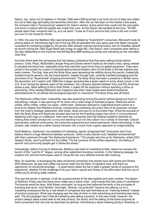 Saturn, too, came out of nowhere in October 1990 when GM launched a car built not out of steel and rubber
but out of New Age spirituality and seventies feminism. After the car had been on the market a few years,
the company held a "homecoming" weekend for Saturn owners, during which they could visit the auto plant
and have a cookout with the people who made their cars. As the Saturn ads boasted at the time, "44,000
people spent their vacations with us, at a car plant." It was as if Aunt Jemima had come to life and invited
you over to her house for dinner.

In 1993, the year the Marlboro Man was temporarily hobbled by "brand-blind" consumers, Microsoft made its
striking debut on Advertising Age's list of the top 200 ad spenders-the very same year that Apple computer
increased its marketing budget by 30 percent after already making branding history with its Orwellian takeoff
ad launch during the 1984 Super Bowl (see image on page 86). Like Saturn, both companies were selling a
hip new relationship to the machine that left Big Blue IBM looking as clunky and menacing as the now-dead
Cold War.

And then there were the companies that had always understood that they were selling brands before
product. Coke, Pepsi, McDonald's, Burger King and Disney weren't fazed by the brand crisis, opting instead
to escalate the brand war, especially since they had their eyes firmly fixed on global expansion. They were
joined in this project by a wave of sophisticated producer/retailers who hit full stride in the late eighties and
early nineties. The Gap, Ikea and the Body Shop were spreading like wildfire during this period, masterfully
transforming the generic into the brand-specific, largely through bold, carefully branded packaging and the
promotion of an "experiential" shopping environment. The Body Shop had been a presence in Britain since
the seventies, but it wasn't until 1988 that it began sprouting like a green weed on every street corner in the
U.S. Even during the darkest years of the recession, the company opened between forty and fifty American
stores a year. Most baffling of all to Wall Street, it pulled off the expansion without spending a dime on
advertising. Who needed billboards and magazine ads when retail outlets were three-dimensional
advertisements for an ethical and ecological approach to cosmetics? The Body Shop was all brand.

The Starbucks coffee chain, meanwhile, was also expanding during this period without laying out much in
advertising; instead, it was spinning off its name into a wide range of branded projects: Starbucks airline
coffee, office coffee, coffee ice cream, coffee beer. Starbucks seemed to understand brand names at a
level even deeper than Madison Avenue, incorporating marketing into every fibre of its corporate concept-
from the chain's strategic association with books, blues and jazz to its Euro-latte lingo. What the success of
both the Body Shop and Starbucks showed was how far the branding project had come in moving beyond
splashing one's logo on a billboard. Here were two companies that had fostered powerful identities by
making their brand concept into a virus and sending it out into the culture via a variety of channels: cultural
sponsorship, political controversy, the consumer experience and brand extensions. Direct advertising, in this
context, was viewed as a rather clumsy intrusion into a much more organic approach to image building.

Scott Bedbury, Starbucks' vice president of marketing, openly recognized that "consumers don't truly
believe there's a huge difference between products," which is why brands must "establish emotional ties"
with their customers through "the Starbucks Experience." The people who line up for Starbucks, writes CEO
Howard Shultz, aren't just there for the coffee. "It's the romance of the coffee experience, the feeling of
warmth and community people get in Starbucks stores."

Interestingly, before moving to Starbucks, Bedbury was head of marketing at Nike, where he oversaw the
launch of the "Just Do It!" slogan, among other watershed branding moments. In the following passage, he
explains the common techniques used to infuse the two very different brands with meaning:

Nike, for example, is leveraging the deep emotional connection that people have with sports and fitness.
With Starbucks, we see how coffee has woven itself into the fabric of people's lives, and that's our
opportunity for emotional leverage.... A great brand raises the bar-it adds a greater sense of purpose to the
experience, whether it's the challenge to do your best in sports and fitness or the affirmation that the cup of
coffee you're drinking really matters.

This was the secret; it seemed, of all the success stories of the late eighties and early nineties. The lesson
of Marlboro Friday was that there never really was a brand crisis - only brands that had crises of confidence.
The brands would be okay, Wall Street concluded, so long as they believed fervently in the principles of
branding and never, ever blinked. Overnight, "Brands, not products!" became the rallying cry for a
marketing renaissance led by a new breed of companies that saw themselves as "meaning brokers" instead
of product producers. What was changing was the idea of what -in both advertising and branding-was being
sold. The old paradigm had it that all marketing was selling a product. In the new model, however, the
product always takes a back seat to the real product, the brand, and the selling of the brand acquired an
extra component that can only be described as spiritual. Advertising is about hawking product. Branding, in
 