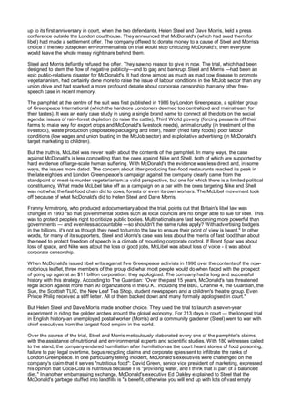 up to its first anniversary in court, when the two defendants, Helen Steel and Dave Morris, held a press
conference outside the London courthouse. They announced that McDonald's (which had sued them for
libel) had made a settlement offer. The company offered to donate money to a cause of Steel and Morris's
choice if the two outspoken environmentalists on trial would stop criticizing McDonald's; then everyone
would leave the whole messy nightmare behind them.

Steel and Morris defiantly refused the offer. They saw no reason to give in now. The trial, which had been
designed to stem the flow of negative publicity—and to gag and bankrupt Steel and Morris —had been an
epic public-relations disaster for McDonald's. It had done almost as much as mad cow disease to promote
vegetarianism, had certainly done more to raise the issue of labour conditions in the McJob sector than any
union drive and had sparked a more profound debate about corporate censorship than any other free-
speech case in recent memory.

The pamphlet at the centre of the suit was first published in 1986 by London Greenpeace, a splinter group
of Greenpeace International (which the hardcore Londoners deemed too centralized and mainstream for
their tastes). It was an early case study in using a single brand name to connect all the dots on the social
agenda: issues of rain-forest depletion (to raise the cattle), Third World poverty (forcing peasants off their
farms to make way for export crops and McDonald's livestock needs), animal cruelty (in treatment of the
livestock), waste production (disposable packaging and litter), health (fried fatty foods), poor labour
conditions (low wages and union busting in the McJob sector) and exploitative advertising (in McDonald's
target marketing to children).

But the truth is, McLibel was never really about the contents of the pamphlet. In many ways, the case
against McDonald's is less compelling than the ones against Nike and Shell, both of which are supported by
hard evidence of large-scale human suffering. With McDonald's the evidence was less direct and, in some
ways, the issues more dated. The concern about litter-producing fast-food restaurants reached its peak in
the late eighties and London Green-peace's campaign against the company clearly came from the
standpoint of meat-is-murder vegetarianism: a valid perspective, but one for which there is a limited political
constituency. What made McLibel take off as a campaign on a par with the ones targeting Nike and Shell
was not what the fast-food chain did to cows, forests or even its own workers. The McLibel movement took
off because of what McDonald's did to Helen Steel and Dave Morris.

Franny Armstrong, who produced a documentary about the trial, points out that Britain's libel law was
changed in 1993 "so that governmental bodies such as local councils are no longer able to sue for libel. This
was to protect people's right to criticize public bodies. Multinationals are fast becoming more powerful than
governments — and even less accountable —so shouldn't the same rules apply? With advertising budgets
in the billions, it's not as though they need to turn to the law to ensure their point of view is heard." In other
words, for many of its supporters, Steel and Morris's case was less about the merits of fast food than about
the need to protect freedom of speech in a climate of mounting corporate control. If Brent Spar was about
loss of space, and Nike was about the loss of good jobs, McLibel was about loss of voice - it was about
corporate censorship.

When McDonald's issued libel writs against five Greenpeace activists in 1990 over the contents of the now-
notorious leaflet, three members of the group did what most people would do when faced with the prospect
of going up against an $11 billion corporation: they apologized. The company had a long and successful
history with this strategy. According to The Guardian: "Over the past 15 years, McDonald's has threatened
legal action against more than 90 organizations in the U.K., including the BBC, Channel 4, the Guardian, the
Sun, the Scottish TLIC, the New Leaf Tea Shop, student newspapers and a children's theatre group. Even
Prince Philip received a stiff letter. All of them backed down and many formally apologised in court."

But Helen Steel and Dave Morris made another choice. They used the trial to launch a seven-year
experiment in riding the golden arches around the global economy. For 313 days in court — the longest trial
in English history-an unemployed postal worker (Morris) and a community gardener (Steel) went to war with
chief executives from the largest food empire in the world.

Over the course of the trial, Steel and Morris meticulously elaborated every one of the pamphlet's claims,
with the assistance of nutritional and environmental experts and scientific studies. With 180 witnesses called
to the stand, the company endured humiliation after humiliation as the court heard stories of food poisoning,
failure to pay legal overtime, bogus recycling claims and corporate spies sent to infiltrate the ranks of
London Greenpeace. In one particularly telling incident, McDonald's executives were challenged on the
company's claim that it serves "nutritious food": David Green, senior vice president of marketing, expressed
his opinion that Coca-Cola is nutritious because it is "providing water, and I think that is part of a balanced
diet." In another embarrassing exchange, McDonald's executive Ed Oakley explained to Steel that the
McDonald's garbage stuffed into landfills is "a benefit, otherwise you will end up with lots of vast empty
 
