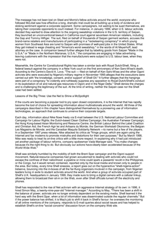 The message has not been lost on Steel and Morris's fellow activists around the world; everyone who
followed McLibel saw how effective a long, dramatic trial could be at building up a body of evidence and
stoking sentiment against a corporate opponent. Some campaigners, not waiting to be sued themselves, are
taking their corporate opponents to court instead. For instance, in January 1999, when U.S. labour activists
decided they wanted to draw attention to the ongoing sweatshop violations in the U.S. territory of Saipan,
they launched an unconventional lawsuit in California court against seventeen American retailers, including
the Gap and Tommy Hilfiger. The suit, filed on behalf of thousands of Saipan garment workers, accuses the
brand-name retailers and manufacturers of participating in a "racketeering conspiracy" in which young
women from Southeast Asia are lured to Saipan with promises of well-paid jobs in the United States. What
they get instead is wage cheating and "America's worst sweatshop," in the words of Al Meyerhoff, lead
attorney on the case. A companion lawsuit further alleges that by labelling goods from Saipan "Made in the
U.S.A." or "Made in the Northern Marianas, U.S.A.," the companies are engaging in false advertising,
leaving customers with the impression that the manufacturers were subject to U.S. labour laws, when they
were not.

Meanwhile, the Centre for Constitutional Rights has taken a similar tack with Royal Dutch/Shell, filing a
federal lawsuit against the company in a New York court on the first anniversary of Ken Saro-Wiwa's death.
According to the Centre’s David A. Love, "The suit — filed on behalf of Ken Saro-Wiwa and the other Ogoni
activists who were executed by Nigeria's military regime in November 1995-alleges that the executions were
carried out with 'the knowledge, consent, and/or support' of Shell Oil." It further alleges that the hangings
were part of a conspiracy "to violently and ruthlessly suppress any opposition to Royal Dutch/Shell's conduct
in its exploitation of oil and natural gas resources in Ogoni and in the Niger Delta." Shell denies the charges
and is challenging the legitimacy of the suit. At the time of writing, neither the Saipan case nor the Shell
case had been settled.

Lessons of the Big Three: Use the Net to Shine a McSpotlight

If the courts are becoming a popular tool to pry open closed corporations, it is the Internet that has rapidly
become the tool of choice for spreading information about multinationals around the world. All three of the
campaigns described in this chapter have distinguished themselves by a pioneering use of information
technologies, an approach that continues to unnerve their corporate targets.

Each day, information about Nike flows freely via E-mail between the U.S. National Labour Committee and
Campaign for Labour Rights; the Dutch-based Clean Clothes Campaign; the Australian Fairwear Campaign;
the Hong Kong-based Asian Monitoring and Resource Centre; the British Labour Behind the Label Coalition
and Christian Aid; the French Agir lei and Artisans du Monde; the German Werkstatt Okonomie; the Belgian
Les Magasins de Monde; and the Canadian Maquila Solidarity Network —to name but a few of the players.
In a September 1997 press release, Nike attacked its critics as "fringe groups, which are again using the
Internet and fax modems to promote mistruths and distortions for their own purposes." But by March 1998,
Nike was ready to treat its on-line critics with a little more respect. In explaining why it had just introduced
yet another package of labour reforms, company spokesman Vada Manager said, "You make changes
because it's the right thing to do. But obviously our actions have-clearly been accelerated because of the
World Wide Web."

Shell was similarly humbled by the mobility of both the Brent Spar campaign and the Ogoni support
movement. Natural-resource companies had grown accustomed to dealing with activists who could not
escape the confines of their nationhood: a pipeline or mine could spark a peasants' revolt in the Philippines
or the Congo, but it would remain contained, reported only by the local media and known only to people in
the area. But today, every time Shell sneezes, a report goes out on the hyperactive "shell-nigeria-action"
listserve, bouncing into the in-boxes of all the far-flung organizers involved in the campaign, from Nigerian
leaders living in exile to student activists around the world. And when a group of activists occupied part of
Shell's U.K. headquarters in January 1999, they made sure to bring a digital camera with a cellular linkup,
allowing them to broadcast their sit-in on the Web, even after Shell officials turned off the electricity and
phones.

Shell has responded to the rise of Net activism with an aggressive Internet strategy of its own: in 1996, it
hired Simon May, a twenty-nine-year-old "Internet manager." According to May, "There has been a shift in
the balance of power, activists are no longer entirely dependent on the existing media. Shell learned it the
hard way with the Brent Spar, when a lot of information was disseminated outside the regular channels." But
if the power balance has shifted, it is May's job to shift it back in Shell's favour: he oversees the monitoring
of all online mentions of the company, responds to E-mail queries about social issues and has helped to
establish Shell's on-line "social concerns" discussion forum on the company Web site.
 