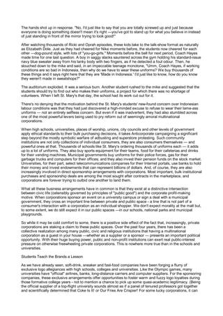 The hands shot up in response. "No, I'd just like to say that you are totally screwed up and just because
everyone is doing something doesn't mean it's right —you've got to stand up for what you believe in instead
of just standing in front of the mirror trying to look good!"

After watching thousands of Ricki and Oprah episodes, these kids take to the talk-show format as naturally
as Elizabeth Dole. Just as they had cheered for Nike moments before, the students now cheered for each
other —dog-pound style, with lots of "you-go-girls." Moments before the bell for next period, Coach Hayes
made time for one last question. A boy in saggy slacks sauntered across the gym holding his standard-issue
navy blue sweater away from his lanky body with two fingers, as if he detected a foul odour. Then, he
slouched down to the mike and said, in an impeccable teenage monotone, "Umm, Coach Hayes, if working
conditions are so bad in Indonesia, then why do we have to wear these uniforms? We buy thousands of
these things and it says right here that they are 'Made in Indonesia.' I'd just like to know, how do you know
they weren't made in sweatshops?"

The auditorium exploded. It was a serious burn. Another student rushed to the mike and suggested that the
students should try to find out who makes their uniforms, a project for which there was no shortage of
volunteers. When I left St. Mary's that day, the school had its work cut out for it.

There's no denying that the motivation behind the St. Mary's students' new-found concern over Indonesian
labour conditions was that they had just discovered a high-minded excuse to refuse to wear their lame-ass
uniforms — not an entirely selfless concern. But even if it was inadvertent, they had also stumbled across
one of the most powerful levers being used to pry reform out of seemingly amoral multinational
corporations.

When high schools, universities, places of worship, unions, city councils and other levels of government
apply ethical standards to their bulk purchasing decisions, it takes Anticorporate campaigning a significant
step beyond the mostly symbolic warfare of adbusting and superstore protesting. Such community
institutions are not only collections of individual consumers, they are also consumers themselves — and
powerful ones at that. Thousands of schools like St. Mary's ordering thousands of uniforms each — it adds
up to a lot of uniforms. They also buy sports equipment for their teams, food for their cafeterias and drinks
for their vending machines. Municipal governments buy uniforms for their police forces, gas for their
garbage trucks and computers for their offices; and they also invest their pension funds on the stock market.
Universities, for their part, select telecommunications companies for their Internet portals, use banks to hold
their money and invest endowments that can represent billions of dollars. And, of course, they are also
increasingly involved in direct sponsorship arrangements with corporations. Most important, bulk institutional
purchases and sponsorship deals are among the most sought after contracts in the marketplace, and
corporations are forever trying to outbid one another to land them.

What all these business arrangements have in common is that they exist at a distinctive intersection
between civic life (ostensibly governed by principles of "public good") and the corporate profit-making
motive. When corporations sponsor an event on a university campus or sign a deal with a municipal
government, they cross an important line between private and public space - a line that is not part of a
consumer's interaction with a corporation as an individual shopper. We don't expect morality at the mall but,
to some extent, we do still expect it in our public spaces —in our schools, national parks and municipal
playgrounds.

So while it may be cold comfort to some, there is a positive side effect of the fact that, increasingly, private
corporations are staking a claim to these public spaces. Over the past four years, there has been a
collective realization among many public, civic and religious institutions that having a multinational
corporation as a guest in your house —whether as a supplier or a sponsor — presents an important political
opportunity. With their huge buying power, public and non-profit institutions can exert real public-interest
pressure on otherwise freewheeling private corporations. This is nowhere more true than in the schools and
universities.

Students Teach the Brands a Lesson

As we have already seen, soft-drink, sneaker and fast-food companies have been forging a flurry of
exclusive logo allegiances with high schools, colleges and universities. Like the Olympic games, many
universities have "official" airlines, banks, long-distance carriers and computer suppliers. For the sponsoring
companies, these exclusive arrangements offer opportunities to foster warm and fuzzy logo loyalties during
those formative college years - not to mention a chance to pick up some quasi-academic legitimacy. (Being
the official supplier of a top-flight university sounds almost as if a panel of tenured professors got together
and scientifically determined that Coke Is It! or Our Fries Are Crispier! For some lucky corporations, it can
 