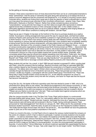 be like getting an honorary degree.)

However, these same corporations have at times discovered that there can be an unanticipated downside to
these "partnerships": that the sense of ownership that goes along with sponsoring is not always the kind of
passive consumer allegiance that the companies had bargained for. In a climate of mounting concern about
corporate ethics, students are finding that a great way to grab the attention of aloof multinationals is to kick
up a fuss about the extracurricular activities of their university's official brand - whether Coke, Pepsi, Nike,
McDonald's, Starbucks or Northern Telecom. Rather than simply complaining about amorphous
"corporatization," young activists have begun to use their status as sought-after sponsorees to retaliate
against forces they considered invasive on their campuses to begin with. In this volatile context, a
particularly aggressive sponsorship deal can act as a political catalyst, instigating wide-ranging debate on
everything from unfair labour conditions to trading with dictators. Just ask Pepsi.

Pepsi (as we saw in Chapter 4) has been at the forefront of the drive to purchase students as a captive
market. Its exclusive vending arrangements have paved the way for copycat deals, and fast-food outlets
owned by PepsiCo were among the first to establish a presence in high schools and on university campuses
in North America. One of Pepsi's first campus vending deals was with Ottawa's Carleton University in 1993.
Since marketing on campus was still somewhat jarring back then, many students were immediately resentful
at being forced into this tacit product endorsement, and were determined not to give their official drink a
warm welcome. Members of the university's chapter of the Public Interest and Research Group — a network
of campus social-justice organizations stretching across North America known as PIRGs — discovered that
PepsiCo was producing and selling its soft drinks in Burma, the brutal dictatorship now called Myanmar. The
Carleton students weren't sure how to deal with the information, so they posted a notice about Pepsi's
involvement in Burma on a few on-line bulletin boards that covered student issues. Gradually, other
universities where Pepsi was the official drink started requesting more information. Pretty soon, the Ottawa
group had developed and distributed hundreds of "campus action kits," with pamphlets, petitions, and "Gotta
Boycott" and "Pepsi, Stuff It" stickers. "How can you help free Burma?" one pamphlet asks. "Pressure
schools to terminate food or beverage contracts selling PepsiCo products until it leaves Burma."

Many students did just that. As a result, in April 1996 Harvard rejected a proposed $1 million vending deal
with Pepsi, citing the company's Burma holdings. Stanford University cost Pepsi an estimated $800,000
when a petition signed by two thousand students blocked the construction of a PepsiCo-owned Taco Bell
restaurant. The stakes were even higher in Britain where campus soft-drink contracts are coordinated
centrally through the National Union of Students' services wing. "Pepsi had just beat out Coke for the
contract," recalls Guy Hughes, a campaigner with the London-based group Third World First. "Pepsi was
being sold in eight hundred student unions across the U.K., so we used the consortium as a lever to
pressure Pepsi. When [the student union] met with the company, one factor for Pepsi was that the boycott
had become international."


Aung San Suu Kyi, the leader of Burma's opposition party that was elected to power in 1990, only to be
prevented from taking office by the military, has offered encouragement to this nascent movement. In 1997,
in a speech read by her husband (who has since died) at the American University in Washington, D.C., she
singled out students in the call to put pressure on multinational corporations that are invested in Burma.
"Please use your liberty to promote ours," she said. "Take a principled stand against companies which are
doing business with the military regime of Burma.”

After the campus boycotts made it into The New York Times, Pepsi sold its shares in a controversial
Burmese bottling plant whose owner, Thien Tun, had publicly called for Suu Kyi's democracy movement to
be "ostracized and crushed." Student activists, however, dismissed the move as a "paper shuffle" because
Pepsi products were still being sold and produced in Burma. Finally, facing continued pressure, Pepsi
announced its "total disengagement" from Burma on January 24, 1997. When Zar Ni, the coordinator of the
American student movement, heard the news, he sent an E-mail out on the Free Burma Coalition listserve:
"We finally tied the Pepsi Animal down! We did it!! We all did it!!!... We now KNOW we have the grassroots
power to yank one of the most powerful corporations in the world."

If there is a moral to this story, it is that Pepsi's drive to capture the campus market landed the company at
the centre of a debate in which it had no desire to participate. It wanted university students to be its poster
children — its real live Generation Next —but instead, the students turned the tables and made Pepsi the
poster corporation for their campus Free Burma movement. Sein Win, a leader in exile of Burma's elected
National League for Democracy, observed that "PepsiCo very much takes care of its image. It wanted to
press the drink's image as 'the taste of a young generation,' so when the young generation participates in
boycotts, it hurts the effort." Simon Billenness, an ethical investment specialist who spearheaded the Burma
campaign, is more blunt: "Pepsi," he says, "was under siege from its own target market." And Reid Cooper,
 